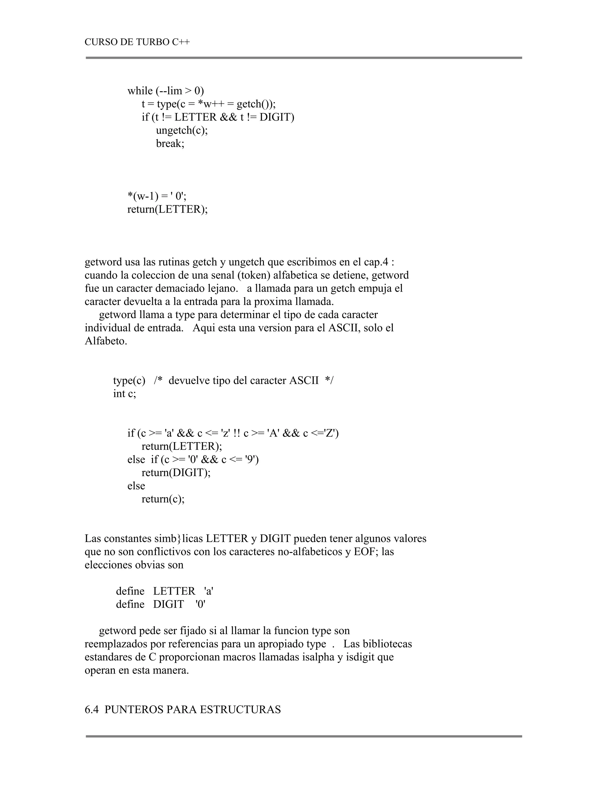 CURSO DE TURBO C++



         while (--lim > 0)
           t = type(c = *w++ = getch());
           if (t != LETTER && t != DIGIT)
               ungetch(c);
               break;



         *(w-1) = ' 0';
         return(LETTER);



getword usa las rutinas getch y ungetch que escribimos en el cap.4 :
cuando la coleccion de una senal (token) alfabetica se detiene, getword
fue un caracter demaciado lejano. a llamada para un getch empuja el
caracter devuelta a la entrada para la proxima llamada.
   getword llama a type para determinar el tipo de cada caracter
individual de entrada. Aqui esta una version para el ASCII, solo el
Alfabeto.


      type(c) /* devuelve tipo del caracter ASCII */
      int c;


         if (c >= 'a' && c <= 'z' !! c >= 'A' && c <='Z')
             return(LETTER);
         else if (c >= '0' && c <= '9')
             return(DIGIT);
         else
             return(c);


Las constantes simb}licas LETTER y DIGIT pueden tener algunos valores
que no son conflictivos con los caracteres no-alfabeticos y EOF; las
elecciones obvias son

      define LETTER 'a'
      define DIGIT '0'

   getword pede ser fijado si al llamar la funcion type son
reemplazados por referencias para un apropiado type . Las bibliotecas
estandares de C proporcionan macros llamadas isalpha y isdigit que
operan en esta manera.


6.4 PUNTEROS PARA ESTRUCTURAS
 
