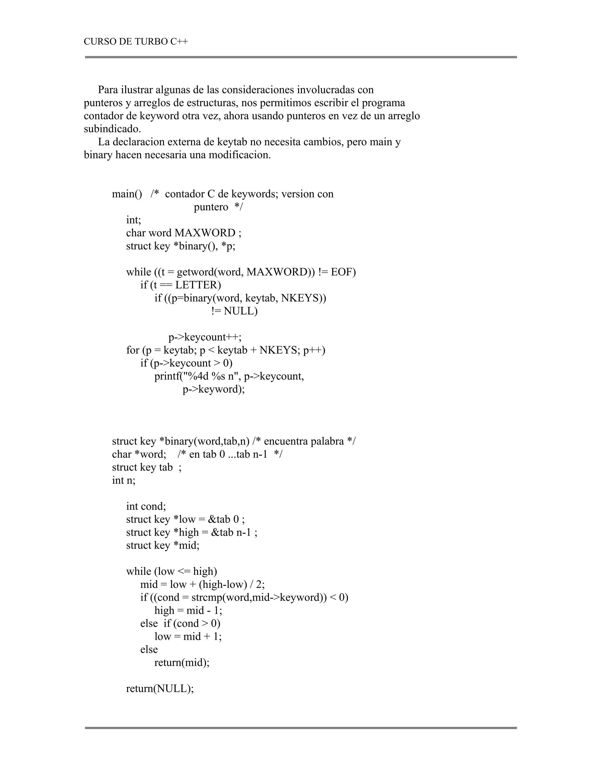 CURSO DE TURBO C++



   Para ilustrar algunas de las consideraciones involucradas con
punteros y arreglos de estructuras, nos permitimos escribir el programa
contador de keyword otra vez, ahora usando punteros en vez de un arreglo
subindicado.
   La declaracion externa de keytab no necesita cambios, pero main y
binary hacen necesaria una modificacion.


      main() /* contador C de keywords; version con
                       puntero */
        int;
        char word MAXWORD ;
        struct key *binary(), *p;

         while ((t = getword(word, MAXWORD)) != EOF)
           if (t == LETTER)
               if ((p=binary(word, keytab, NKEYS))
                            != NULL)

                   p->keycount++;
         for (p = keytab; p < keytab + NKEYS; p++)
            if (p->keycount > 0)
                printf("%4d %s n", p->keycount,
                       p->keyword);



      struct key *binary(word,tab,n) /* encuentra palabra */
      char *word; /* en tab 0 ...tab n-1 */
      struct key tab ;
      int n;

         int cond;
         struct key *low = &tab 0 ;
         struct key *high = &tab n-1 ;
         struct key *mid;

         while (low <= high)
           mid = low + (high-low) / 2;
           if ((cond = strcmp(word,mid->keyword)) < 0)
               high = mid - 1;
           else if (cond > 0)
               low = mid + 1;
           else
               return(mid);

         return(NULL);
 