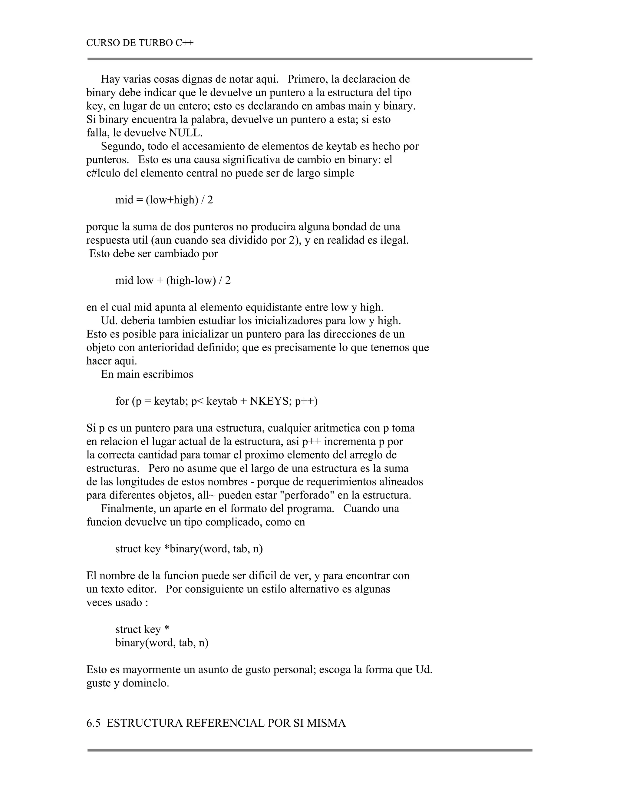 CURSO DE TURBO C++


    Hay varias cosas dignas de notar aqui. Primero, la declaracion de
binary debe indicar que le devuelve un puntero a la estructura del tipo
key, en lugar de un entero; esto es declarando en ambas main y binary.
Si binary encuentra la palabra, devuelve un puntero a esta; si esto
falla, le devuelve NULL.
    Segundo, todo el accesamiento de elementos de keytab es hecho por
punteros. Esto es una causa significativa de cambio en binary: el
c#lculo del elemento central no puede ser de largo simple

      mid = (low+high) / 2

porque la suma de dos punteros no producira alguna bondad de una
respuesta util (aun cuando sea dividido por 2), y en realidad es ilegal.
 Esto debe ser cambiado por

      mid low + (high-low) / 2

en el cual mid apunta al elemento equidistante entre low y high.
   Ud. deberia tambien estudiar los inicializadores para low y high.
Esto es posible para inicializar un puntero para las direcciones de un
objeto con anterioridad definido; que es precisamente lo que tenemos que
hacer aqui.
   En main escribimos

      for (p = keytab; p< keytab + NKEYS; p++)

Si p es un puntero para una estructura, cualquier aritmetica con p toma
en relacion el lugar actual de la estructura, asi p++ incrementa p por
la correcta cantidad para tomar el proximo elemento del arreglo de
estructuras. Pero no asume que el largo de una estructura es la suma
de las longitudes de estos nombres - porque de requerimientos alineados
para diferentes objetos, all~ pueden estar "perforado" en la estructura.
    Finalmente, un aparte en el formato del programa. Cuando una
funcion devuelve un tipo complicado, como en

      struct key *binary(word, tab, n)

El nombre de la funcion puede ser dificil de ver, y para encontrar con
un texto editor. Por consiguiente un estilo alternativo es algunas
veces usado :

      struct key *
      binary(word, tab, n)

Esto es mayormente un asunto de gusto personal; escoga la forma que Ud.
guste y dominelo.


6.5 ESTRUCTURA REFERENCIAL POR SI MISMA
 