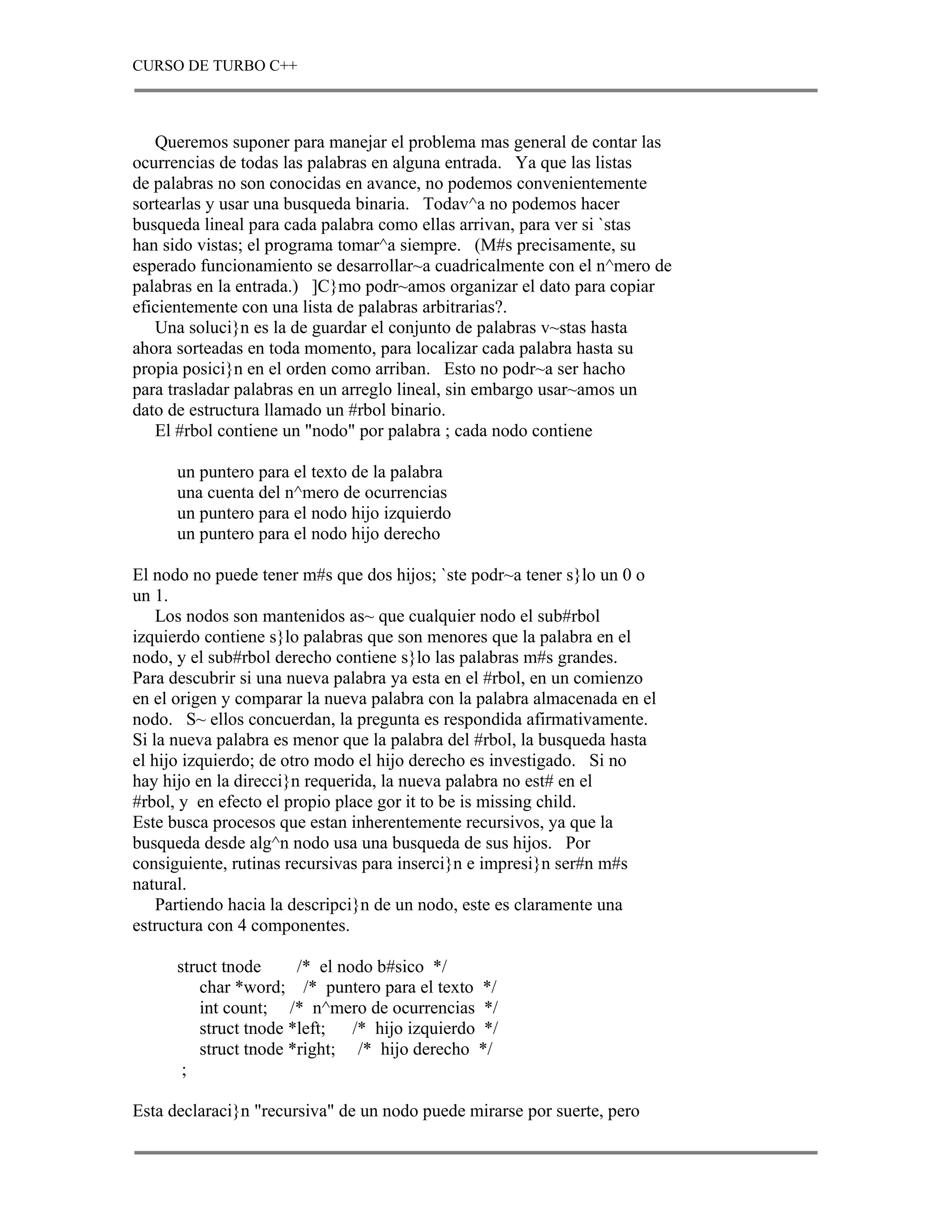 CURSO DE TURBO C++



   Queremos suponer para manejar el problema mas general de contar las
ocurrencias de todas las palabras en alguna entrada. Ya que las listas
de palabras no son conocidas en avance, no podemos convenientemente
sortearlas y usar una busqueda binaria. Todav^a no podemos hacer
busqueda lineal para cada palabra como ellas arrivan, para ver si `stas
han sido vistas; el programa tomar^a siempre. (M#s precisamente, su
esperado funcionamiento se desarrollar~a cuadricalmente con el n^mero de
palabras en la entrada.) ]C}mo podr~amos organizar el dato para copiar
eficientemente con una lista de palabras arbitrarias?.
   Una soluci}n es la de guardar el conjunto de palabras v~stas hasta
ahora sorteadas en toda momento, para localizar cada palabra hasta su
propia posici}n en el orden como arriban. Esto no podr~a ser hacho
para trasladar palabras en un arreglo lineal, sin embargo usar~amos un
dato de estructura llamado un #rbol binario.
   El #rbol contiene un "nodo" por palabra ; cada nodo contiene

      un puntero para el texto de la palabra
      una cuenta del n^mero de ocurrencias
      un puntero para el nodo hijo izquierdo
      un puntero para el nodo hijo derecho

El nodo no puede tener m#s que dos hijos; `ste podr~a tener s}lo un 0 o
un 1.
    Los nodos son mantenidos as~ que cualquier nodo el sub#rbol
izquierdo contiene s}lo palabras que son menores que la palabra en el
nodo, y el sub#rbol derecho contiene s}lo las palabras m#s grandes.
Para descubrir si una nueva palabra ya esta en el #rbol, en un comienzo
en el origen y comparar la nueva palabra con la palabra almacenada en el
nodo. S~ ellos concuerdan, la pregunta es respondida afirmativamente.
Si la nueva palabra es menor que la palabra del #rbol, la busqueda hasta
el hijo izquierdo; de otro modo el hijo derecho es investigado. Si no
hay hijo en la direcci}n requerida, la nueva palabra no est# en el
#rbol, y en efecto el propio place gor it to be is missing child.
Este busca procesos que estan inherentemente recursivos, ya que la
busqueda desde alg^n nodo usa una busqueda de sus hijos. Por
consiguiente, rutinas recursivas para inserci}n e impresi}n ser#n m#s
natural.
    Partiendo hacia la descripci}n de un nodo, este es claramente una
estructura con 4 componentes.

      struct tnode     /* el nodo b#sico */
         char *word; /* puntero para el texto */
         int count; /* n^mero de ocurrencias */
         struct tnode *left;   /* hijo izquierdo */
         struct tnode *right; /* hijo derecho */
       ;

Esta declaraci}n "recursiva" de un nodo puede mirarse por suerte, pero
 