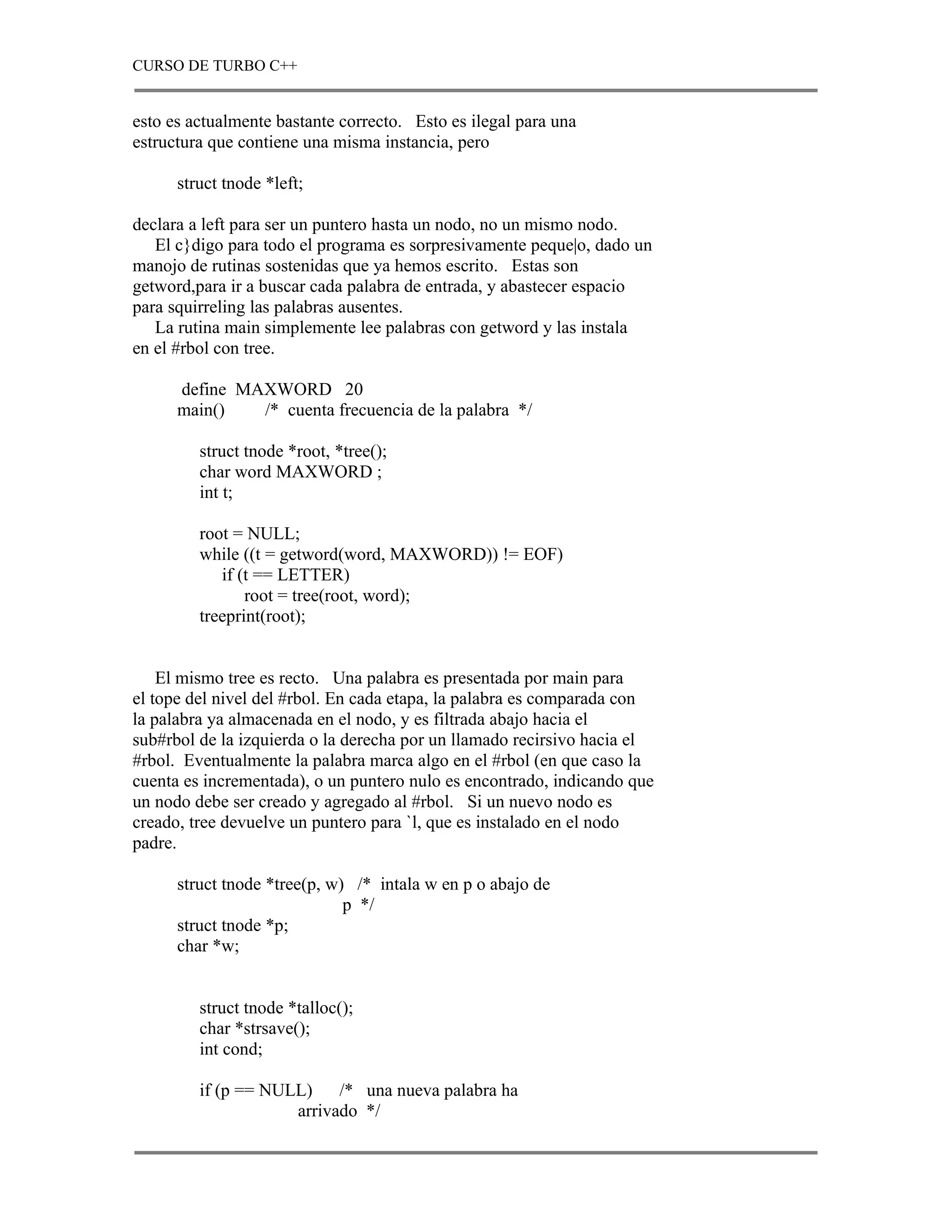 CURSO DE TURBO C++


esto es actualmente bastante correcto. Esto es ilegal para una
estructura que contiene una misma instancia, pero

      struct tnode *left;

declara a left para ser un puntero hasta un nodo, no un mismo nodo.
   El c}digo para todo el programa es sorpresivamente peque|o, dado un
manojo de rutinas sostenidas que ya hemos escrito. Estas son
getword,para ir a buscar cada palabra de entrada, y abastecer espacio
para squirreling las palabras ausentes.
   La rutina main simplemente lee palabras con getword y las instala
en el #rbol con tree.

      define MAXWORD 20
      main()   /* cuenta frecuencia de la palabra */

         struct tnode *root, *tree();
         char word MAXWORD ;
         int t;

         root = NULL;
         while ((t = getword(word, MAXWORD)) != EOF)
            if (t == LETTER)
                root = tree(root, word);
         treeprint(root);


    El mismo tree es recto. Una palabra es presentada por main para
el tope del nivel del #rbol. En cada etapa, la palabra es comparada con
la palabra ya almacenada en el nodo, y es filtrada abajo hacia el
sub#rbol de la izquierda o la derecha por un llamado recirsivo hacia el
#rbol. Eventualmente la palabra marca algo en el #rbol (en que caso la
cuenta es incrementada), o un puntero nulo es encontrado, indicando que
un nodo debe ser creado y agregado al #rbol. Si un nuevo nodo es
creado, tree devuelve un puntero para `l, que es instalado en el nodo
padre.

      struct tnode *tree(p, w) /* intala w en p o abajo de
                              p */
      struct tnode *p;
      char *w;


         struct tnode *talloc();
         char *strsave();
         int cond;

         if (p == NULL)    /* una nueva palabra ha
                     arrivado */
 