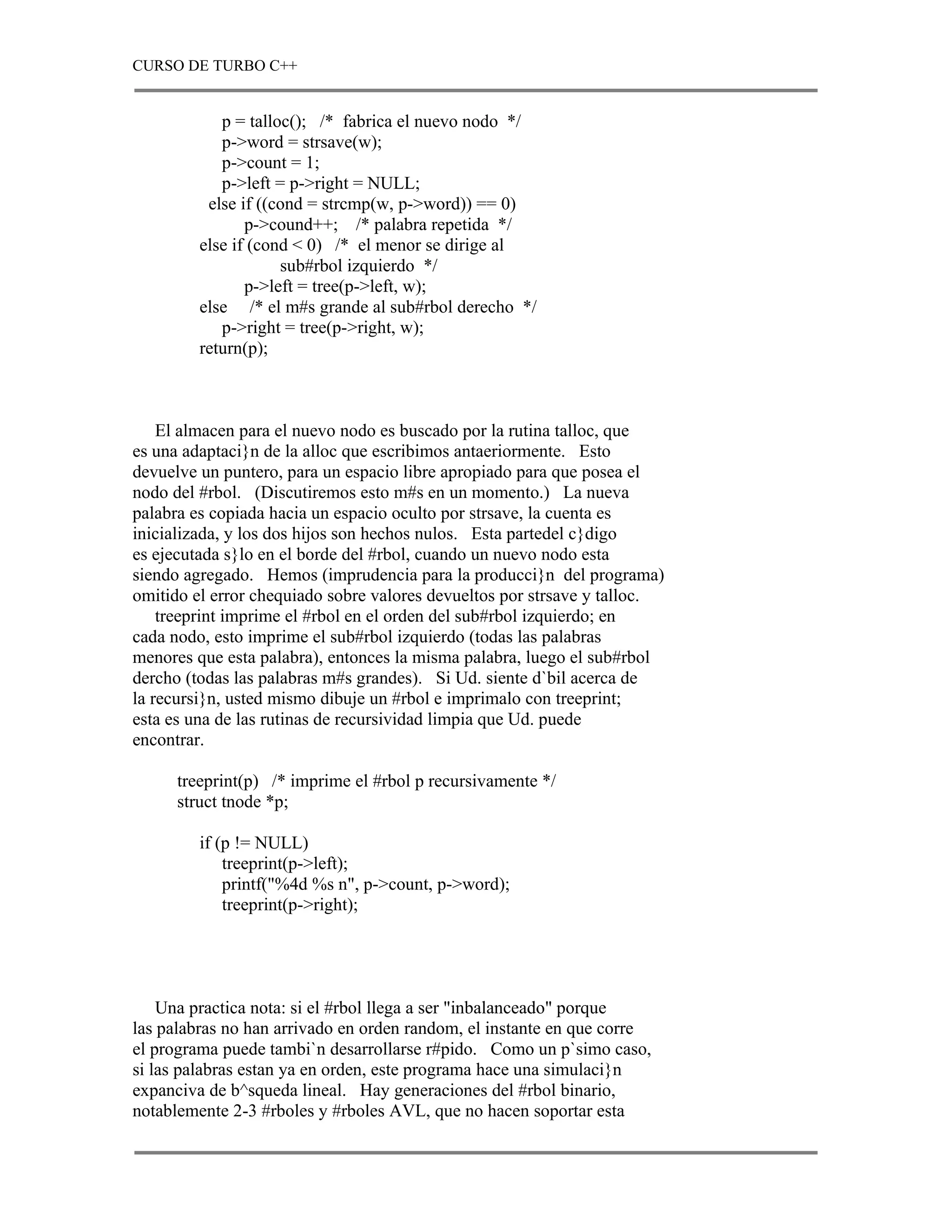 CURSO DE TURBO C++


            p = talloc(); /* fabrica el nuevo nodo */
            p->word = strsave(w);
            p->count = 1;
            p->left = p->right = NULL;
          else if ((cond = strcmp(w, p->word)) == 0)
                p->cound++; /* palabra repetida */
         else if (cond < 0) /* el menor se dirige al
                     sub#rbol izquierdo */
                p->left = tree(p->left, w);
         else /* el m#s grande al sub#rbol derecho */
            p->right = tree(p->right, w);
         return(p);



    El almacen para el nuevo nodo es buscado por la rutina talloc, que
es una adaptaci}n de la alloc que escribimos antaeriormente. Esto
devuelve un puntero, para un espacio libre apropiado para que posea el
nodo del #rbol. (Discutiremos esto m#s en un momento.) La nueva
palabra es copiada hacia un espacio oculto por strsave, la cuenta es
inicializada, y los dos hijos son hechos nulos. Esta partedel c}digo
es ejecutada s}lo en el borde del #rbol, cuando un nuevo nodo esta
siendo agregado. Hemos (imprudencia para la producci}n del programa)
omitido el error chequiado sobre valores devueltos por strsave y talloc.
    treeprint imprime el #rbol en el orden del sub#rbol izquierdo; en
cada nodo, esto imprime el sub#rbol izquierdo (todas las palabras
menores que esta palabra), entonces la misma palabra, luego el sub#rbol
dercho (todas las palabras m#s grandes). Si Ud. siente d`bil acerca de
la recursi}n, usted mismo dibuje un #rbol e imprimalo con treeprint;
esta es una de las rutinas de recursividad limpia que Ud. puede
encontrar.

      treeprint(p) /* imprime el #rbol p recursivamente */
      struct tnode *p;

         if (p != NULL)
             treeprint(p->left);
             printf("%4d %s n", p->count, p->word);
             treeprint(p->right);




    Una practica nota: si el #rbol llega a ser "inbalanceado" porque
las palabras no han arrivado en orden random, el instante en que corre
el programa puede tambi`n desarrollarse r#pido. Como un p`simo caso,
si las palabras estan ya en orden, este programa hace una simulaci}n
expanciva de b^squeda lineal. Hay generaciones del #rbol binario,
notablemente 2-3 #rboles y #rboles AVL, que no hacen soportar esta
 