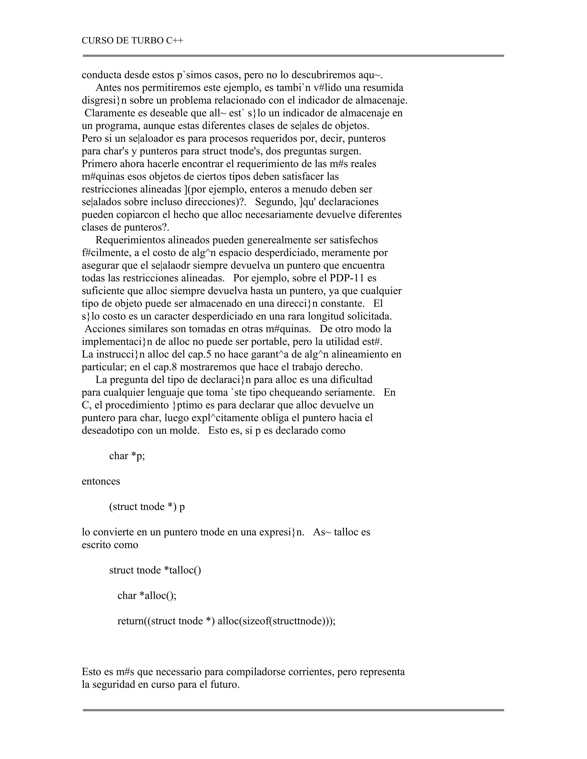 CURSO DE TURBO C++


conducta desde estos p`simos casos, pero no lo descubriremos aqu~.
   Antes nos permitiremos este ejemplo, es tambi`n v#lido una resumida
disgresi}n sobre un problema relacionado con el indicador de almacenaje.
 Claramente es deseable que all~ est` s}lo un indicador de almacenaje en
un programa, aunque estas diferentes clases de se|ales de objetos.
Pero si un se|aloador es para procesos requeridos por, decir, punteros
para char's y punteros para struct tnode's, dos preguntas surgen.
Primero ahora hacerle encontrar el requerimiento de las m#s reales
m#quinas esos objetos de ciertos tipos deben satisfacer las
restricciones alineadas ](por ejemplo, enteros a menudo deben ser
se|alados sobre incluso direcciones)?. Segundo, ]qu' declaraciones
pueden copiarcon el hecho que alloc necesariamente devuelve diferentes
clases de punteros?.
   Requerimientos alineados pueden generealmente ser satisfechos
f#cilmente, a el costo de alg^n espacio desperdiciado, meramente por
asegurar que el se|alaodr siempre devuelva un puntero que encuentra
todas las restricciones alineadas. Por ejemplo, sobre el PDP-11 es
suficiente que alloc siempre devuelva hasta un puntero, ya que cualquier
tipo de objeto puede ser almacenado en una direcci}n constante. El
s}lo costo es un caracter desperdiciado en una rara longitud solicitada.
 Acciones similares son tomadas en otras m#quinas. De otro modo la
implementaci}n de alloc no puede ser portable, pero la utilidad est#.
La instrucci}n alloc del cap.5 no hace garant^a de alg^n alineamiento en
particular; en el cap.8 mostraremos que hace el trabajo derecho.
   La pregunta del tipo de declaraci}n para alloc es una dificultad
para cualquier lenguaje que toma `ste tipo chequeando seriamente. En
C, el procedimiento }ptimo es para declarar que alloc devuelve un
puntero para char, luego expl^citamente obliga el puntero hacia el
deseadotipo con un molde. Esto es, si p es declarado como

      char *p;

entonces

      (struct tnode *) p

lo convierte en un puntero tnode en una expresi}n. As~ talloc es
escrito como

      struct tnode *talloc()

       char *alloc();

       return((struct tnode *) alloc(sizeof(structtnode)));



Esto es m#s que necessario para compiladorse corrientes, pero representa
la seguridad en curso para el futuro.
 