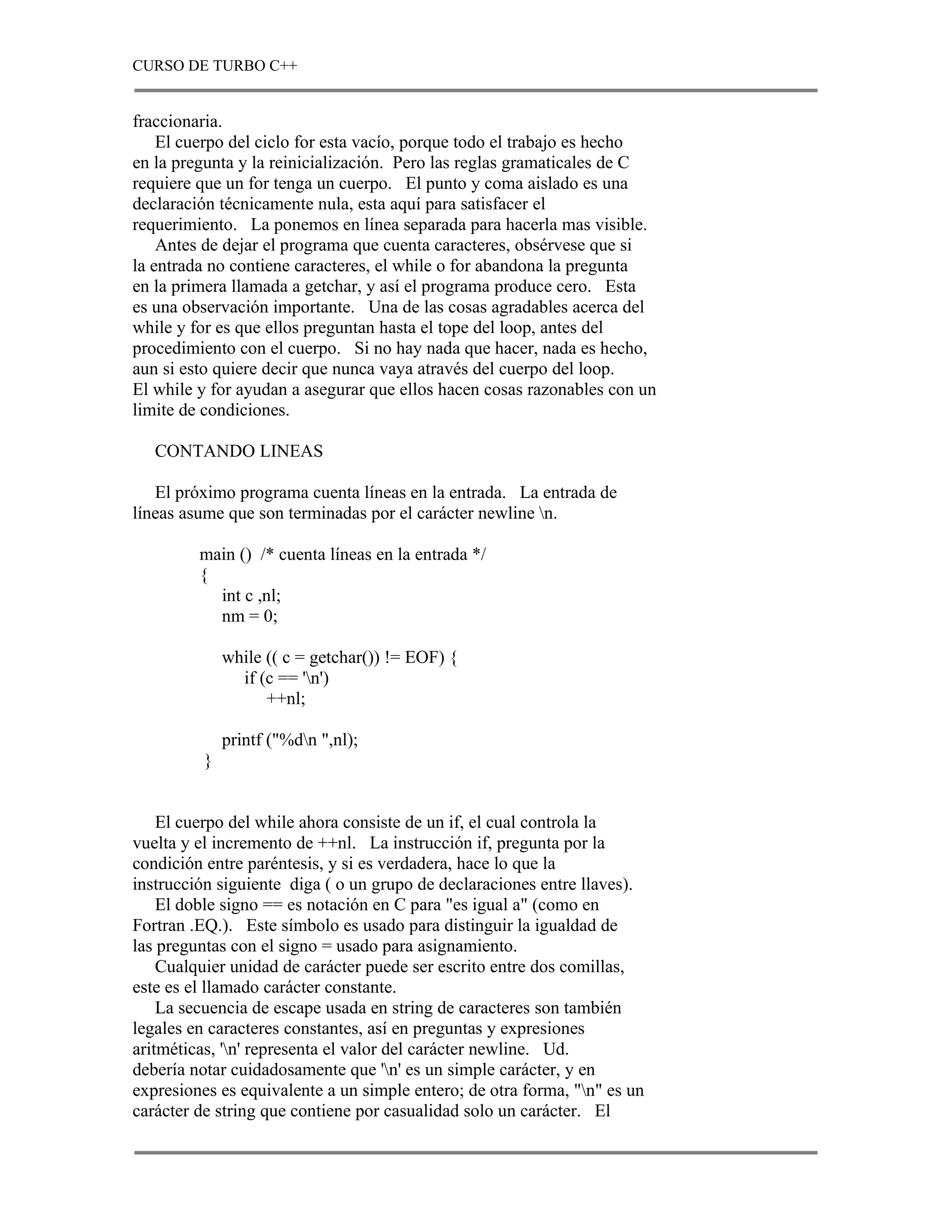 CURSO DE TURBO C++


fraccionaria.
    El cuerpo del ciclo for esta vacío, porque todo el trabajo es hecho
en la pregunta y la reinicialización. Pero las reglas gramaticales de C
requiere que un for tenga un cuerpo. El punto y coma aislado es una
declaración técnicamente nula, esta aquí para satisfacer el
requerimiento. La ponemos en línea separada para hacerla mas visible.
    Antes de dejar el programa que cuenta caracteres, obsérvese que si
la entrada no contiene caracteres, el while o for abandona la pregunta
en la primera llamada a getchar, y así el programa produce cero. Esta
es una observación importante. Una de las cosas agradables acerca del
while y for es que ellos preguntan hasta el tope del loop, antes del
procedimiento con el cuerpo. Si no hay nada que hacer, nada es hecho,
aun si esto quiere decir que nunca vaya através del cuerpo del loop.
El while y for ayudan a asegurar que ellos hacen cosas razonables con un
limite de condiciones.

   CONTANDO LINEAS

   El próximo programa cuenta líneas en la entrada. La entrada de
líneas asume que son terminadas por el carácter newline n.

         main () /* cuenta líneas en la entrada */
         {
           int c ,nl;
           nm = 0;

              while (( c = getchar()) != EOF) {
                if (c == 'n')
                    ++nl;

              printf ("%dn ",nl);
          }


    El cuerpo del while ahora consiste de un if, el cual controla la
vuelta y el incremento de ++nl. La instrucción if, pregunta por la
condición entre paréntesis, y si es verdadera, hace lo que la
instrucción siguiente diga ( o un grupo de declaraciones entre llaves).
    El doble signo == es notación en C para "es igual a" (como en
Fortran .EQ.). Este símbolo es usado para distinguir la igualdad de
las preguntas con el signo = usado para asignamiento.
    Cualquier unidad de carácter puede ser escrito entre dos comillas,
este es el llamado carácter constante.
    La secuencia de escape usada en string de caracteres son también
legales en caracteres constantes, así en preguntas y expresiones
aritméticas, 'n' representa el valor del carácter newline. Ud.
debería notar cuidadosamente que 'n' es un simple carácter, y en
expresiones es equivalente a un simple entero; de otra forma, "n" es un
carácter de string que contiene por casualidad solo un carácter. El
 