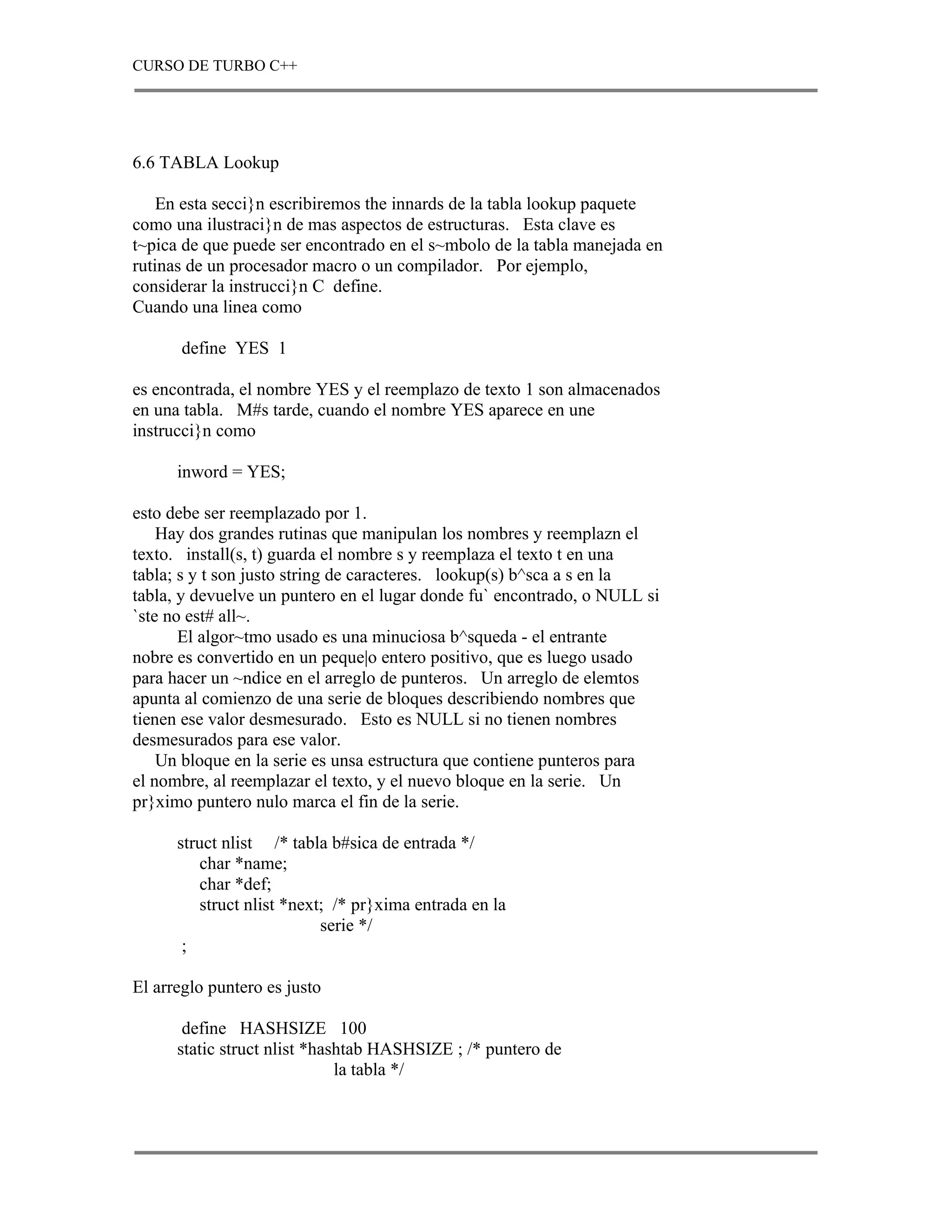 CURSO DE TURBO C++




6.6 TABLA Lookup

    En esta secci}n escribiremos the innards de la tabla lookup paquete
como una ilustraci}n de mas aspectos de estructuras. Esta clave es
t~pica de que puede ser encontrado en el s~mbolo de la tabla manejada en
rutinas de un procesador macro o un compilador. Por ejemplo,
considerar la instrucci}n C define.
Cuando una linea como

       define YES 1

es encontrada, el nombre YES y el reemplazo de texto 1 son almacenados
en una tabla. M#s tarde, cuando el nombre YES aparece en une
instrucci}n como

      inword = YES;

esto debe ser reemplazado por 1.
    Hay dos grandes rutinas que manipulan los nombres y reemplazn el
texto. install(s, t) guarda el nombre s y reemplaza el texto t en una
tabla; s y t son justo string de caracteres. lookup(s) b^sca a s en la
tabla, y devuelve un puntero en el lugar donde fu` encontrado, o NULL si
`ste no est# all~.
       El algor~tmo usado es una minuciosa b^squeda - el entrante
nobre es convertido en un peque|o entero positivo, que es luego usado
para hacer un ~ndice en el arreglo de punteros. Un arreglo de elemtos
apunta al comienzo de una serie de bloques describiendo nombres que
tienen ese valor desmesurado. Esto es NULL si no tienen nombres
desmesurados para ese valor.
    Un bloque en la serie es unsa estructura que contiene punteros para
el nombre, al reemplazar el texto, y el nuevo bloque en la serie. Un
pr}ximo puntero nulo marca el fin de la serie.

      struct nlist /* tabla b#sica de entrada */
         char *name;
         char *def;
         struct nlist *next; /* pr}xima entrada en la
                           serie */
       ;

El arreglo puntero es justo

       define HASHSIZE 100
      static struct nlist *hashtab HASHSIZE ; /* puntero de
                              la tabla */
 