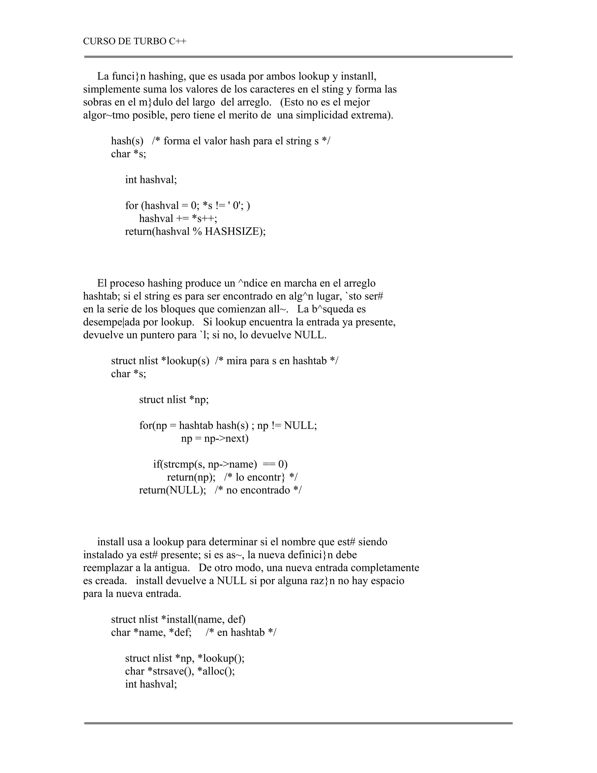 CURSO DE TURBO C++


   La funci}n hashing, que es usada por ambos lookup y instanll,
simplemente suma los valores de los caracteres en el sting y forma las
sobras en el m}dulo del largo del arreglo. (Esto no es el mejor
algor~tmo posible, pero tiene el merito de una simplicidad extrema).

      hash(s) /* forma el valor hash para el string s */
      char *s;

         int hashval;

         for (hashval = 0; *s != ' 0'; )
            hashval += *s++;
         return(hashval % HASHSIZE);



   El proceso hashing produce un ^ndice en marcha en el arreglo
hashtab; si el string es para ser encontrado en alg^n lugar, `sto ser#
en la serie de los bloques que comienzan all~. La b^squeda es
desempe|ada por lookup. Si lookup encuentra la entrada ya presente,
devuelve un puntero para `l; si no, lo devuelve NULL.

      struct nlist *lookup(s) /* mira para s en hashtab */
      char *s;

            struct nlist *np;

            for(np = hashtab hash(s) ; np != NULL;
                     np = np->next)

               if(strcmp(s, np->name) == 0)
                   return(np); /* lo encontr} */
            return(NULL); /* no encontrado */



   install usa a lookup para determinar si el nombre que est# siendo
instalado ya est# presente; si es as~, la nueva definici}n debe
reemplazar a la antigua. De otro modo, una nueva entrada completamente
es creada. install devuelve a NULL si por alguna raz}n no hay espacio
para la nueva entrada.

      struct nlist *install(name, def)
      char *name, *def; /* en hashtab */

         struct nlist *np, *lookup();
         char *strsave(), *alloc();
         int hashval;
 
