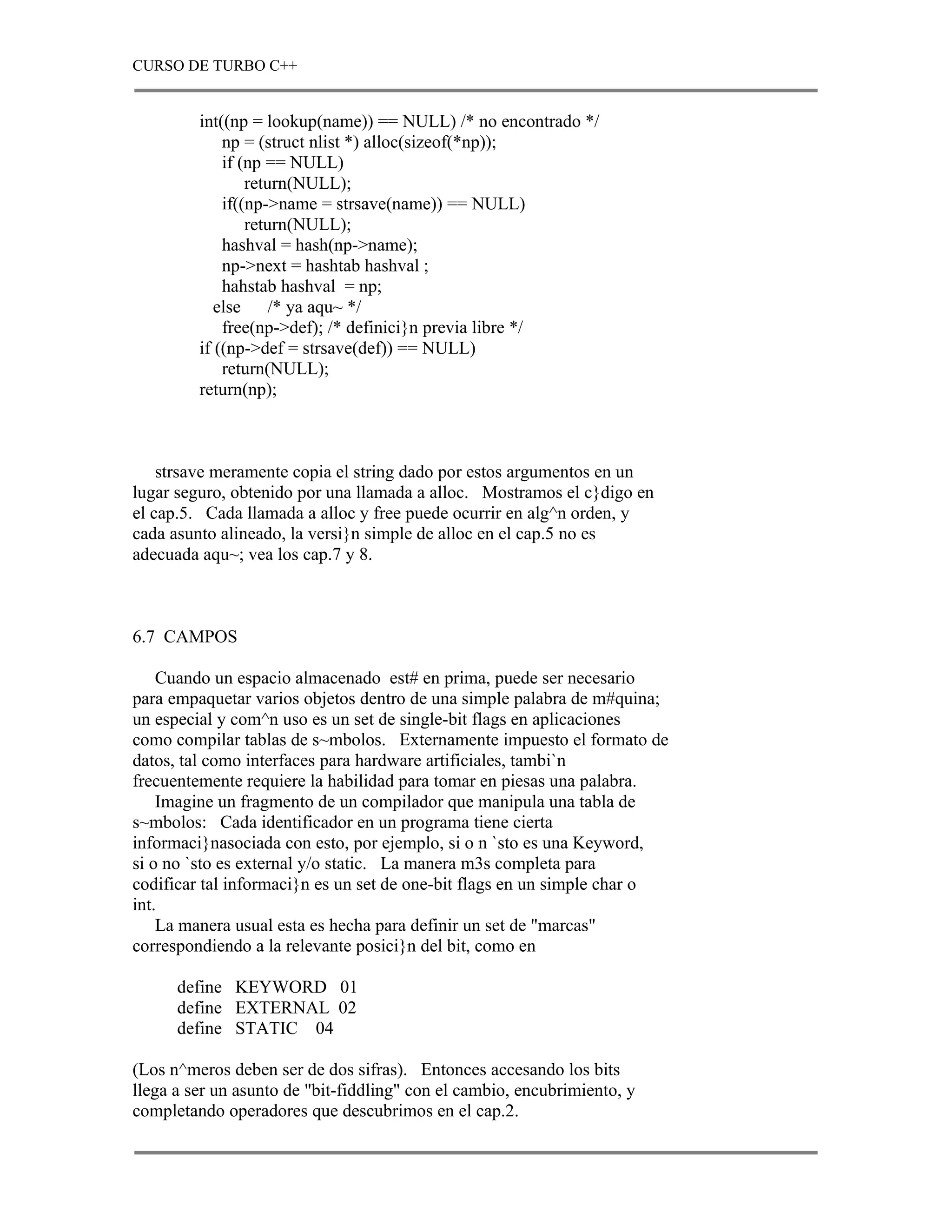 CURSO DE TURBO C++


         int((np = lookup(name)) == NULL) /* no encontrado */
             np = (struct nlist *) alloc(sizeof(*np));
             if (np == NULL)
                 return(NULL);
             if((np->name = strsave(name)) == NULL)
                 return(NULL);
             hashval = hash(np->name);
             np->next = hashtab hashval ;
             hahstab hashval = np;
            else     /* ya aqu~ */
             free(np->def); /* definici}n previa libre */
         if ((np->def = strsave(def)) == NULL)
             return(NULL);
         return(np);



    strsave meramente copia el string dado por estos argumentos en un
lugar seguro, obtenido por una llamada a alloc. Mostramos el c}digo en
el cap.5. Cada llamada a alloc y free puede ocurrir en alg^n orden, y
cada asunto alineado, la versi}n simple de alloc en el cap.5 no es
adecuada aqu~; vea los cap.7 y 8.



6.7 CAMPOS

    Cuando un espacio almacenado est# en prima, puede ser necesario
para empaquetar varios objetos dentro de una simple palabra de m#quina;
un especial y com^n uso es un set de single-bit flags en aplicaciones
como compilar tablas de s~mbolos. Externamente impuesto el formato de
datos, tal como interfaces para hardware artificiales, tambi`n
frecuentemente requiere la habilidad para tomar en piesas una palabra.
    Imagine un fragmento de un compilador que manipula una tabla de
s~mbolos: Cada identificador en un programa tiene cierta
informaci}nasociada con esto, por ejemplo, si o n `sto es una Keyword,
si o no `sto es external y/o static. La manera m3s completa para
codificar tal informaci}n es un set de one-bit flags en un simple char o
int.
    La manera usual esta es hecha para definir un set de "marcas"
correspondiendo a la relevante posici}n del bit, como en

      define KEYWORD 01
      define EXTERNAL 02
      define STATIC 04

(Los n^meros deben ser de dos sifras). Entonces accesando los bits
llega a ser un asunto de "bit-fiddling" con el cambio, encubrimiento, y
completando operadores que descubrimos en el cap.2.
 
