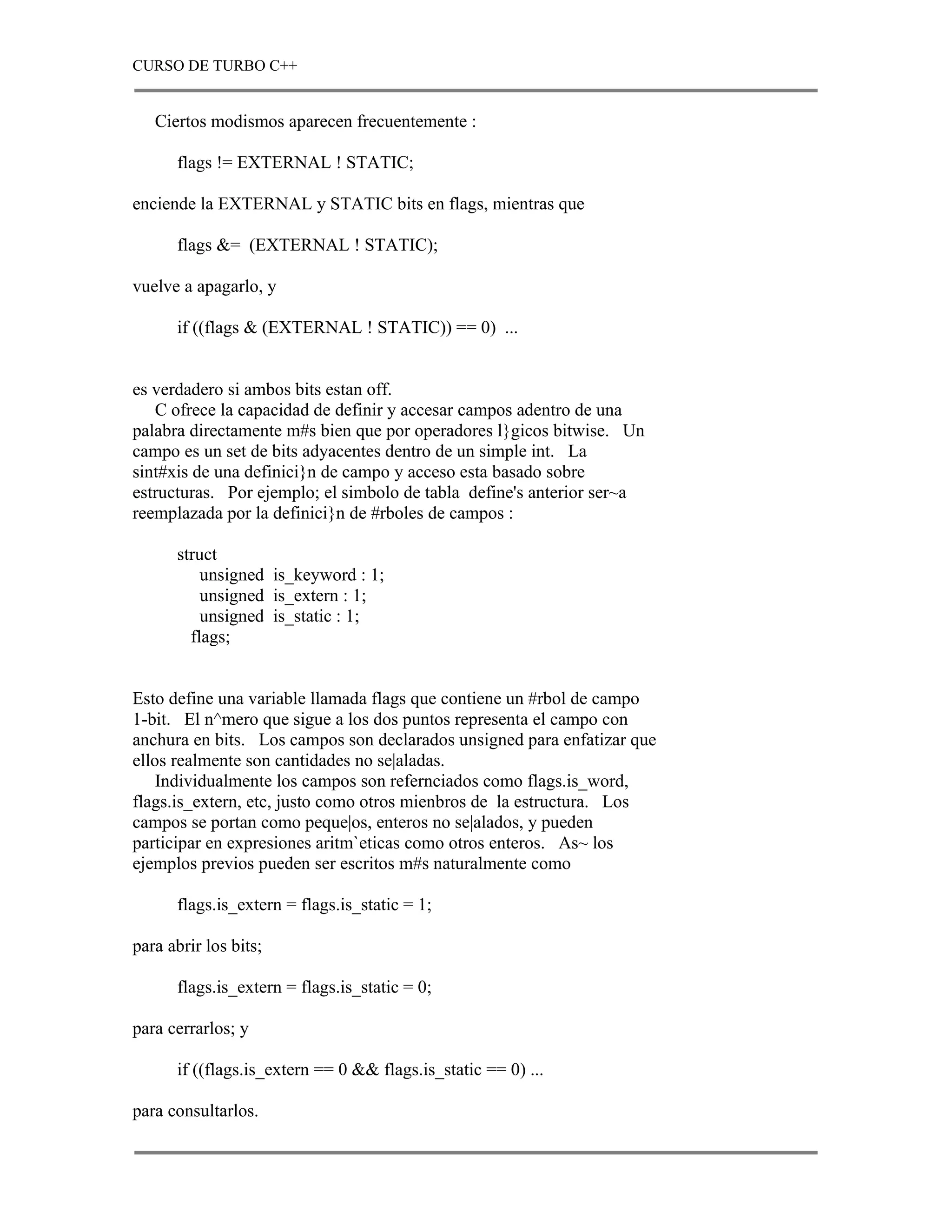 CURSO DE TURBO C++


   Ciertos modismos aparecen frecuentemente :

      flags != EXTERNAL ! STATIC;

enciende la EXTERNAL y STATIC bits en flags, mientras que

      flags &= (EXTERNAL ! STATIC);

vuelve a apagarlo, y

      if ((flags & (EXTERNAL ! STATIC)) == 0) ...


es verdadero si ambos bits estan off.
   C ofrece la capacidad de definir y accesar campos adentro de una
palabra directamente m#s bien que por operadores l}gicos bitwise. Un
campo es un set de bits adyacentes dentro de un simple int. La
sint#xis de una definici}n de campo y acceso esta basado sobre
estructuras. Por ejemplo; el simbolo de tabla define's anterior ser~a
reemplazada por la definici}n de #rboles de campos :

      struct
          unsigned is_keyword : 1;
          unsigned is_extern : 1;
          unsigned is_static : 1;
        flags;


Esto define una variable llamada flags que contiene un #rbol de campo
1-bit. El n^mero que sigue a los dos puntos representa el campo con
anchura en bits. Los campos son declarados unsigned para enfatizar que
ellos realmente son cantidades no se|aladas.
    Individualmente los campos son refernciados como flags.is_word,
flags.is_extern, etc, justo como otros mienbros de la estructura. Los
campos se portan como peque|os, enteros no se|alados, y pueden
participar en expresiones aritm`eticas como otros enteros. As~ los
ejemplos previos pueden ser escritos m#s naturalmente como

      flags.is_extern = flags.is_static = 1;

para abrir los bits;

      flags.is_extern = flags.is_static = 0;

para cerrarlos; y

      if ((flags.is_extern == 0 && flags.is_static == 0) ...

para consultarlos.
 