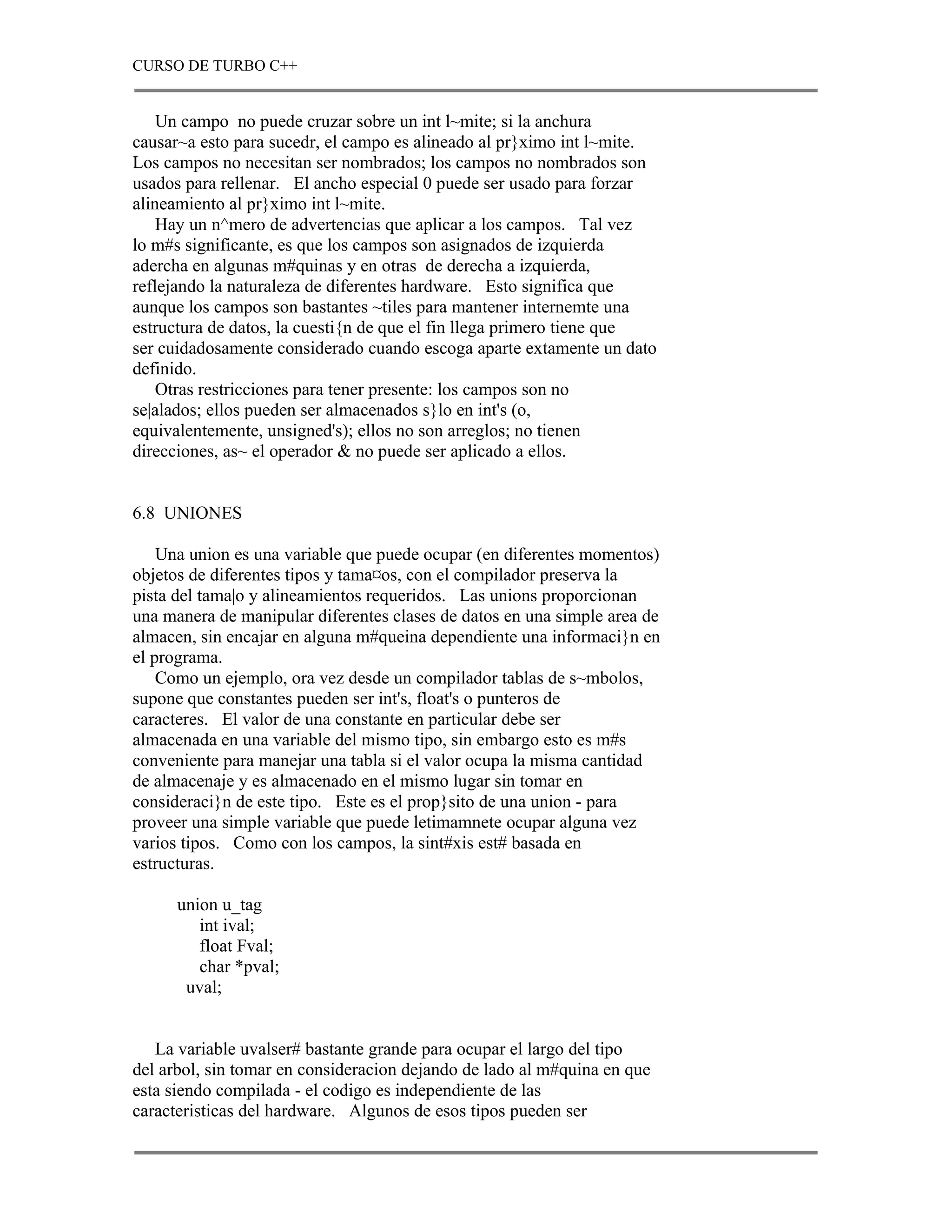 CURSO DE TURBO C++


    Un campo no puede cruzar sobre un int l~mite; si la anchura
causar~a esto para sucedr, el campo es alineado al pr}ximo int l~mite.
Los campos no necesitan ser nombrados; los campos no nombrados son
usados para rellenar. El ancho especial 0 puede ser usado para forzar
alineamiento al pr}ximo int l~mite.
    Hay un n^mero de advertencias que aplicar a los campos. Tal vez
lo m#s significante, es que los campos son asignados de izquierda
adercha en algunas m#quinas y en otras de derecha a izquierda,
reflejando la naturaleza de diferentes hardware. Esto significa que
aunque los campos son bastantes ~tiles para mantener internemte una
estructura de datos, la cuesti{n de que el fin llega primero tiene que
ser cuidadosamente considerado cuando escoga aparte extamente un dato
definido.
    Otras restricciones para tener presente: los campos son no
se|alados; ellos pueden ser almacenados s}lo en int's (o,
equivalentemente, unsigned's); ellos no son arreglos; no tienen
direcciones, as~ el operador & no puede ser aplicado a ellos.


6.8 UNIONES

    Una union es una variable que puede ocupar (en diferentes momentos)
objetos de diferentes tipos y tama¤os, con el compilador preserva la
pista del tama|o y alineamientos requeridos. Las unions proporcionan
una manera de manipular diferentes clases de datos en una simple area de
almacen, sin encajar en alguna m#queina dependiente una informaci}n en
el programa.
    Como un ejemplo, ora vez desde un compilador tablas de s~mbolos,
supone que constantes pueden ser int's, float's o punteros de
caracteres. El valor de una constante en particular debe ser
almacenada en una variable del mismo tipo, sin embargo esto es m#s
conveniente para manejar una tabla si el valor ocupa la misma cantidad
de almacenaje y es almacenado en el mismo lugar sin tomar en
consideraci}n de este tipo. Este es el prop}sito de una union - para
proveer una simple variable que puede letimamnete ocupar alguna vez
varios tipos. Como con los campos, la sint#xis est# basada en
estructuras.

      union u_tag
         int ival;
         float Fval;
         char *pval;
       uval;


   La variable uvalser# bastante grande para ocupar el largo del tipo
del arbol, sin tomar en consideracion dejando de lado al m#quina en que
esta siendo compilada - el codigo es independiente de las
caracteristicas del hardware. Algunos de esos tipos pueden ser
 