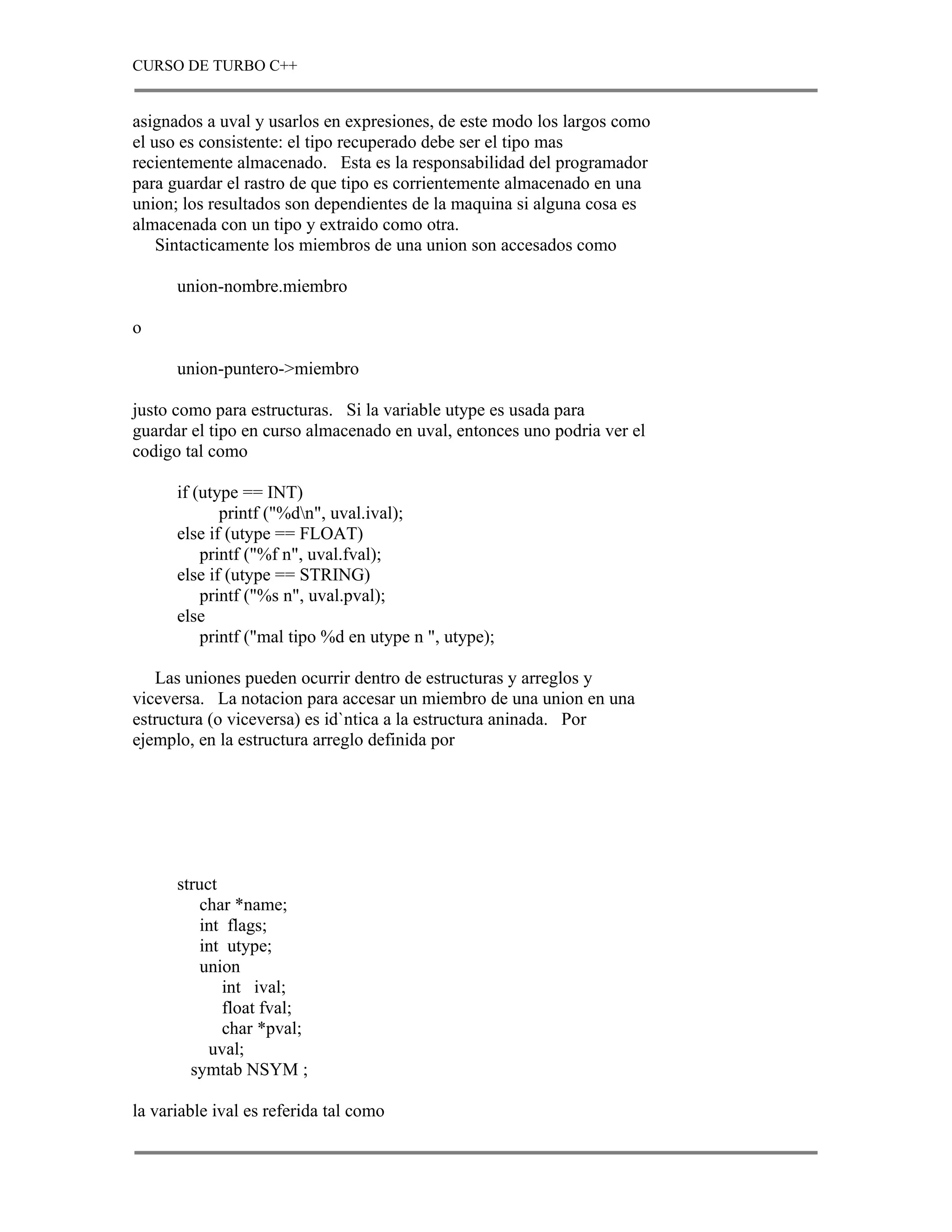 CURSO DE TURBO C++


asignados a uval y usarlos en expresiones, de este modo los largos como
el uso es consistente: el tipo recuperado debe ser el tipo mas
recientemente almacenado. Esta es la responsabilidad del programador
para guardar el rastro de que tipo es corrientemente almacenado en una
union; los resultados son dependientes de la maquina si alguna cosa es
almacenada con un tipo y extraido como otra.
    Sintacticamente los miembros de una union son accesados como

      union-nombre.miembro

o

      union-puntero->miembro

justo como para estructuras. Si la variable utype es usada para
guardar el tipo en curso almacenado en uval, entonces uno podria ver el
codigo tal como

      if (utype == INT)
             printf ("%dn", uval.ival);
      else if (utype == FLOAT)
          printf ("%f n", uval.fval);
      else if (utype == STRING)
          printf ("%s n", uval.pval);
      else
          printf ("mal tipo %d en utype n ", utype);

   Las uniones pueden ocurrir dentro de estructuras y arreglos y
viceversa. La notacion para accesar un miembro de una union en una
estructura (o viceversa) es id`ntica a la estructura aninada. Por
ejemplo, en la estructura arreglo definida por




      struct
         char *name;
         int flags;
         int utype;
         union
             int ival;
             float fval;
             char *pval;
           uval;
        symtab NSYM ;

la variable ival es referida tal como
 