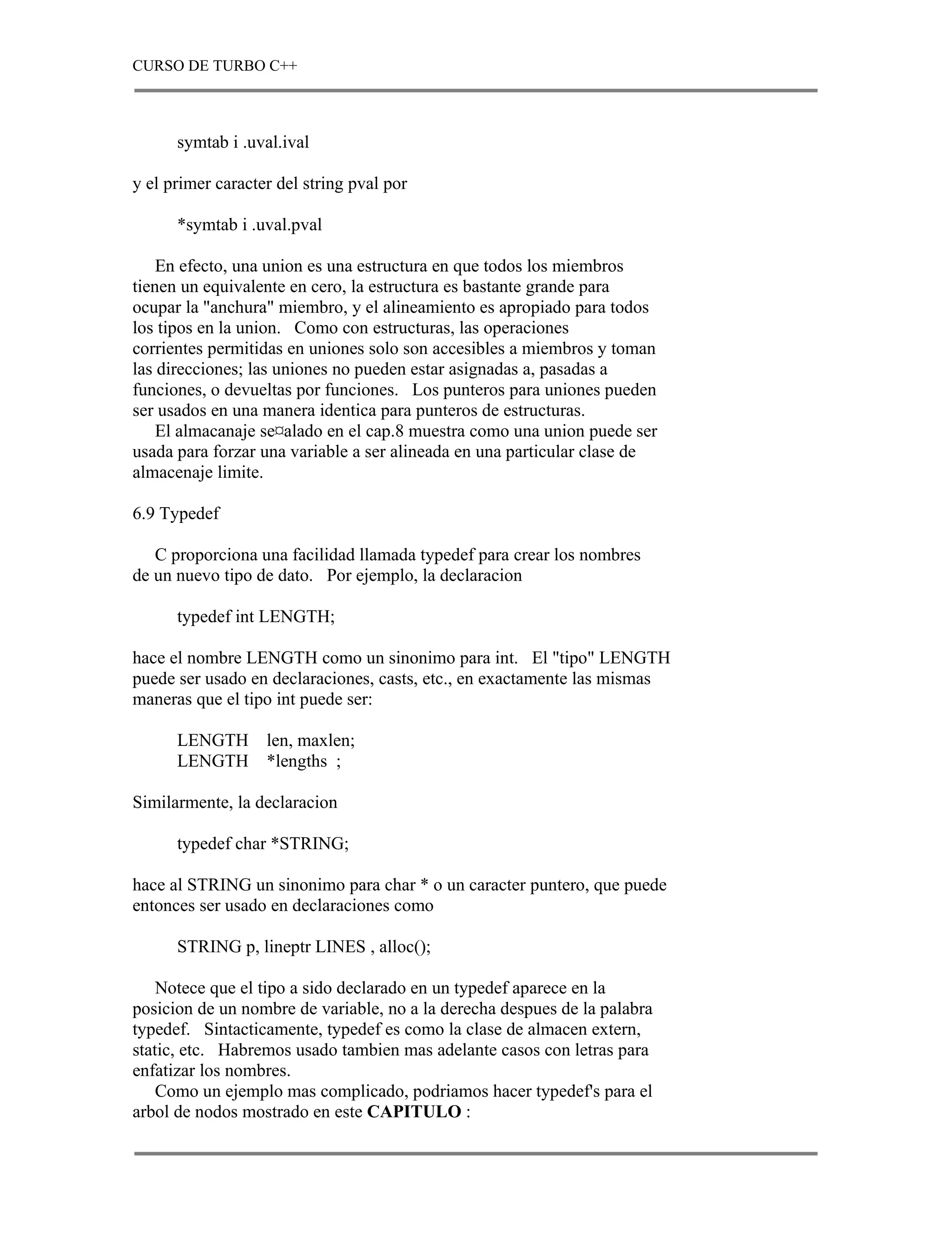 CURSO DE TURBO C++



      symtab i .uval.ival

y el primer caracter del string pval por

      *symtab i .uval.pval

    En efecto, una union es una estructura en que todos los miembros
tienen un equivalente en cero, la estructura es bastante grande para
ocupar la "anchura" miembro, y el alineamiento es apropiado para todos
los tipos en la union. Como con estructuras, las operaciones
corrientes permitidas en uniones solo son accesibles a miembros y toman
las direcciones; las uniones no pueden estar asignadas a, pasadas a
funciones, o devueltas por funciones. Los punteros para uniones pueden
ser usados en una manera identica para punteros de estructuras.
    El almacanaje se¤alado en el cap.8 muestra como una union puede ser
usada para forzar una variable a ser alineada en una particular clase de
almacenaje limite.

6.9 Typedef

   C proporciona una facilidad llamada typedef para crear los nombres
de un nuevo tipo de dato. Por ejemplo, la declaracion

      typedef int LENGTH;

hace el nombre LENGTH como un sinonimo para int. El "tipo" LENGTH
puede ser usado en declaraciones, casts, etc., en exactamente las mismas
maneras que el tipo int puede ser:

      LENGTH       len, maxlen;
      LENGTH       *lengths ;

Similarmente, la declaracion

      typedef char *STRING;

hace al STRING un sinonimo para char * o un caracter puntero, que puede
entonces ser usado en declaraciones como

      STRING p, lineptr LINES , alloc();

    Notece que el tipo a sido declarado en un typedef aparece en la
posicion de un nombre de variable, no a la derecha despues de la palabra
typedef. Sintacticamente, typedef es como la clase de almacen extern,
static, etc. Habremos usado tambien mas adelante casos con letras para
enfatizar los nombres.
    Como un ejemplo mas complicado, podriamos hacer typedef's para el
arbol de nodos mostrado en este CAPITULO :
 