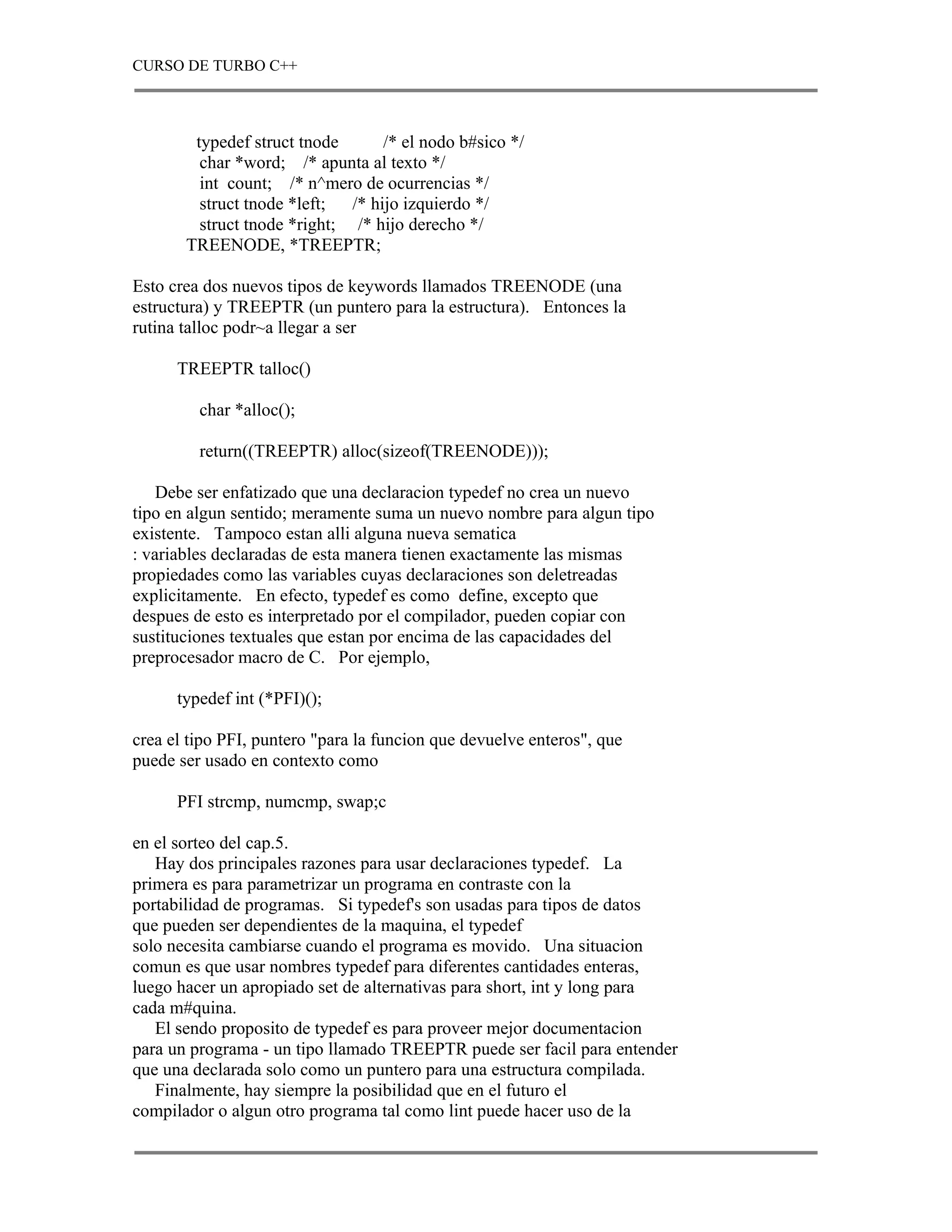 CURSO DE TURBO C++



        typedef struct tnode       /* el nodo b#sico */
         char *word; /* apunta al texto */
         int count; /* n^mero de ocurrencias */
         struct tnode *left;  /* hijo izquierdo */
         struct tnode *right; /* hijo derecho */
       TREENODE, *TREEPTR;

Esto crea dos nuevos tipos de keywords llamados TREENODE (una
estructura) y TREEPTR (un puntero para la estructura). Entonces la
rutina talloc podr~a llegar a ser

      TREEPTR talloc()

         char *alloc();

         return((TREEPTR) alloc(sizeof(TREENODE)));

    Debe ser enfatizado que una declaracion typedef no crea un nuevo
tipo en algun sentido; meramente suma un nuevo nombre para algun tipo
existente. Tampoco estan alli alguna nueva sematica
: variables declaradas de esta manera tienen exactamente las mismas
propiedades como las variables cuyas declaraciones son deletreadas
explicitamente. En efecto, typedef es como define, excepto que
despues de esto es interpretado por el compilador, pueden copiar con
sustituciones textuales que estan por encima de las capacidades del
preprocesador macro de C. Por ejemplo,

      typedef int (*PFI)();

crea el tipo PFI, puntero "para la funcion que devuelve enteros", que
puede ser usado en contexto como

      PFI strcmp, numcmp, swap;c

en el sorteo del cap.5.
   Hay dos principales razones para usar declaraciones typedef. La
primera es para parametrizar un programa en contraste con la
portabilidad de programas. Si typedef's son usadas para tipos de datos
que pueden ser dependientes de la maquina, el typedef
solo necesita cambiarse cuando el programa es movido. Una situacion
comun es que usar nombres typedef para diferentes cantidades enteras,
luego hacer un apropiado set de alternativas para short, int y long para
cada m#quina.
   El sendo proposito de typedef es para proveer mejor documentacion
para un programa - un tipo llamado TREEPTR puede ser facil para entender
que una declarada solo como un puntero para una estructura compilada.
   Finalmente, hay siempre la posibilidad que en el futuro el
compilador o algun otro programa tal como lint puede hacer uso de la
 