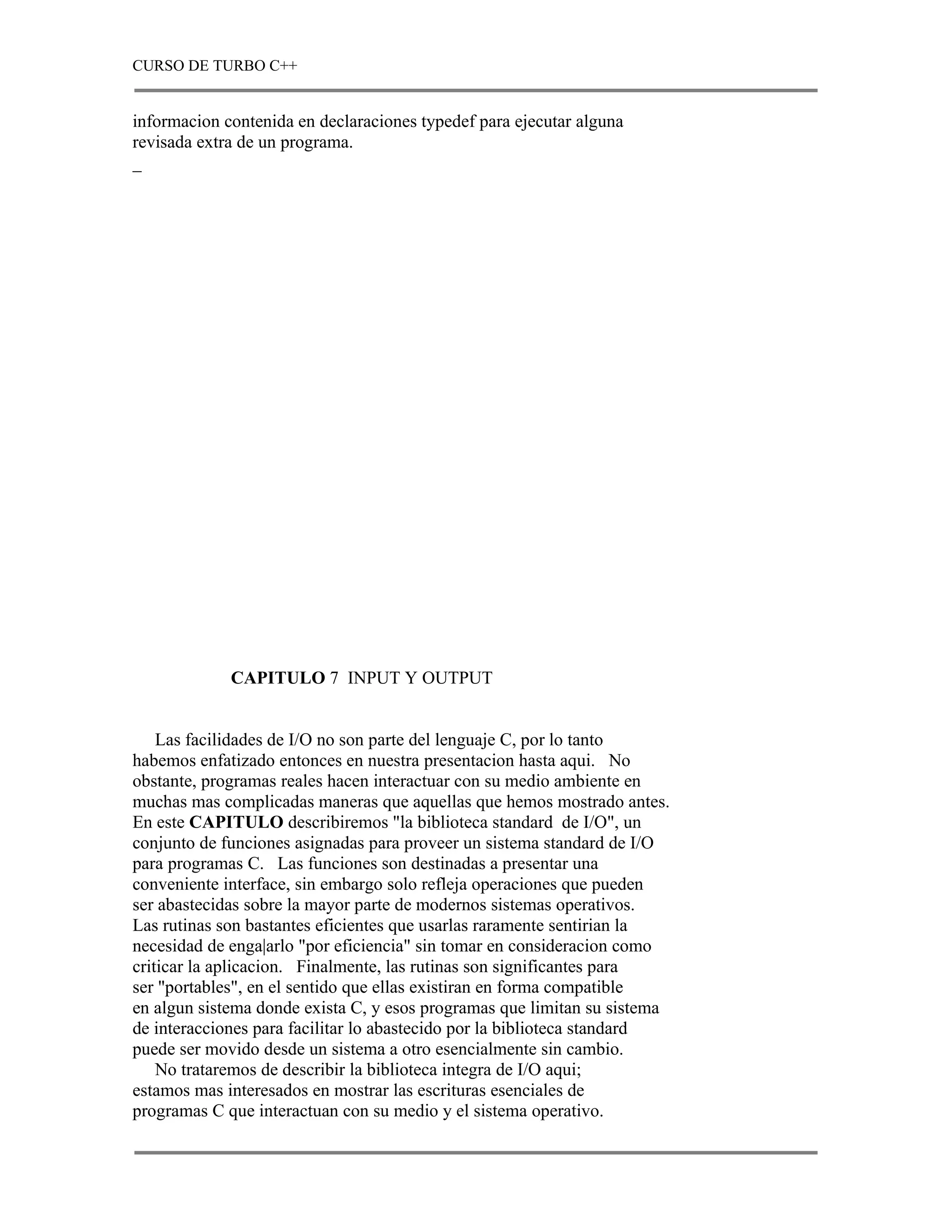 CURSO DE TURBO C++


informacion contenida en declaraciones typedef para ejecutar alguna
revisada extra de un programa.
_




             CAPITULO 7 INPUT Y OUTPUT


    Las facilidades de I/O no son parte del lenguaje C, por lo tanto
habemos enfatizado entonces en nuestra presentacion hasta aqui. No
obstante, programas reales hacen interactuar con su medio ambiente en
muchas mas complicadas maneras que aquellas que hemos mostrado antes.
En este CAPITULO describiremos "la biblioteca standard de I/O", un
conjunto de funciones asignadas para proveer un sistema standard de I/O
para programas C. Las funciones son destinadas a presentar una
conveniente interface, sin embargo solo refleja operaciones que pueden
ser abastecidas sobre la mayor parte de modernos sistemas operativos.
Las rutinas son bastantes eficientes que usarlas raramente sentirian la
necesidad de enga|arlo "por eficiencia" sin tomar en consideracion como
criticar la aplicacion. Finalmente, las rutinas son significantes para
ser "portables", en el sentido que ellas existiran en forma compatible
en algun sistema donde exista C, y esos programas que limitan su sistema
de interacciones para facilitar lo abastecido por la biblioteca standard
puede ser movido desde un sistema a otro esencialmente sin cambio.
    No trataremos de describir la biblioteca integra de I/O aqui;
estamos mas interesados en mostrar las escrituras esenciales de
programas C que interactuan con su medio y el sistema operativo.
 