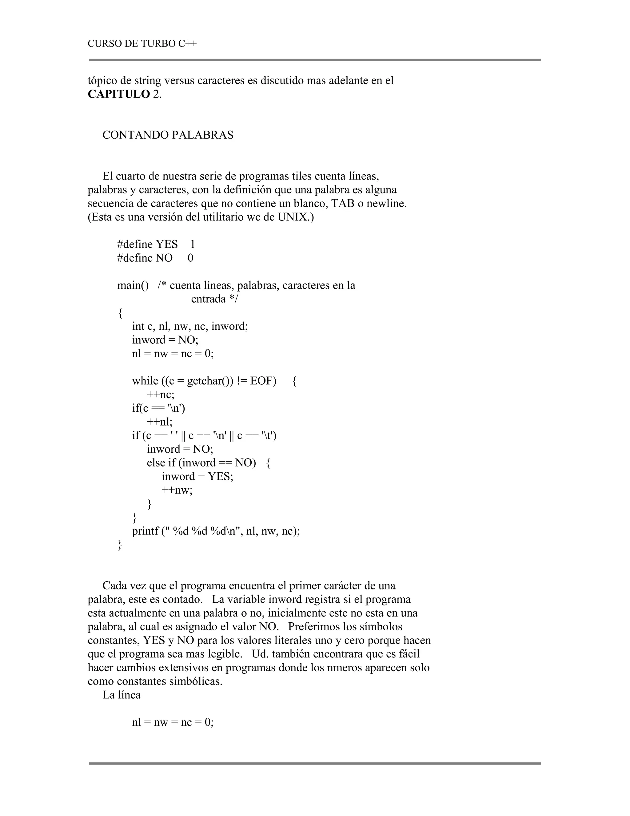 CURSO DE TURBO C++


tópico de string versus caracteres es discutido mas adelante en el
CAPITULO 2.


   CONTANDO PALABRAS


   El cuarto de nuestra serie de programas tiles cuenta líneas,
palabras y caracteres, con la definición que una palabra es alguna
secuencia de caracteres que no contiene un blanco, TAB o newline.
(Esta es una versión del utilitario wc de UNIX.)

      #define YES 1
      #define NO 0

      main() /* cuenta líneas, palabras, caracteres en la
                      entrada */
      {
        int c, nl, nw, nc, inword;
        inword = NO;
        nl = nw = nc = 0;

          while ((c = getchar()) != EOF) {
              ++nc;
          if(c == 'n')
              ++nl;
          if (c == ' ' || c == 'n' || c == 't')
              inword = NO;
              else if (inword == NO) {
                 inword = YES;
                 ++nw;
              }
          }
          printf (" %d %d %dn", nl, nw, nc);
      }


   Cada vez que el programa encuentra el primer carácter de una
palabra, este es contado. La variable inword registra si el programa
esta actualmente en una palabra o no, inicialmente este no esta en una
palabra, al cual es asignado el valor NO. Preferimos los símbolos
constantes, YES y NO para los valores literales uno y cero porque hacen
que el programa sea mas legible. Ud. también encontrara que es fácil
hacer cambios extensivos en programas donde los nmeros aparecen solo
como constantes simbólicas.
   La línea

          nl = nw = nc = 0;
 
