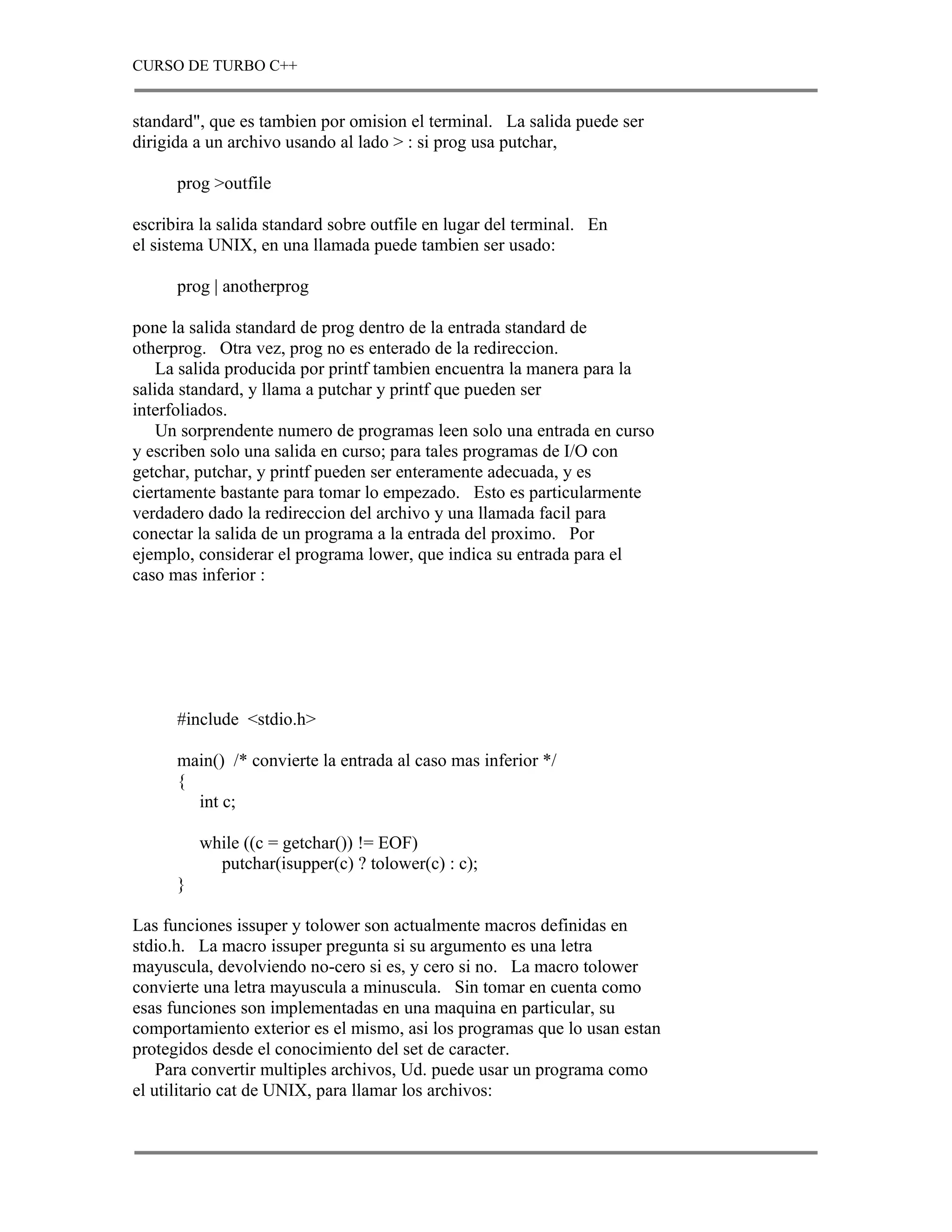CURSO DE TURBO C++


standard", que es tambien por omision el terminal. La salida puede ser
dirigida a un archivo usando al lado > : si prog usa putchar,

      prog >outfile

escribira la salida standard sobre outfile en lugar del terminal. En
el sistema UNIX, en una llamada puede tambien ser usado:

      prog | anotherprog

pone la salida standard de prog dentro de la entrada standard de
otherprog. Otra vez, prog no es enterado de la redireccion.
    La salida producida por printf tambien encuentra la manera para la
salida standard, y llama a putchar y printf que pueden ser
interfoliados.
    Un sorprendente numero de programas leen solo una entrada en curso
y escriben solo una salida en curso; para tales programas de I/O con
getchar, putchar, y printf pueden ser enteramente adecuada, y es
ciertamente bastante para tomar lo empezado. Esto es particularmente
verdadero dado la redireccion del archivo y una llamada facil para
conectar la salida de un programa a la entrada del proximo. Por
ejemplo, considerar el programa lower, que indica su entrada para el
caso mas inferior :




      #include <stdio.h>

      main() /* convierte la entrada al caso mas inferior */
      {
        int c;

          while ((c = getchar()) != EOF)
            putchar(isupper(c) ? tolower(c) : c);
      }

Las funciones issuper y tolower son actualmente macros definidas en
stdio.h. La macro issuper pregunta si su argumento es una letra
mayuscula, devolviendo no-cero si es, y cero si no. La macro tolower
convierte una letra mayuscula a minuscula. Sin tomar en cuenta como
esas funciones son implementadas en una maquina en particular, su
comportamiento exterior es el mismo, asi los programas que lo usan estan
protegidos desde el conocimiento del set de caracter.
    Para convertir multiples archivos, Ud. puede usar un programa como
el utilitario cat de UNIX, para llamar los archivos:
 