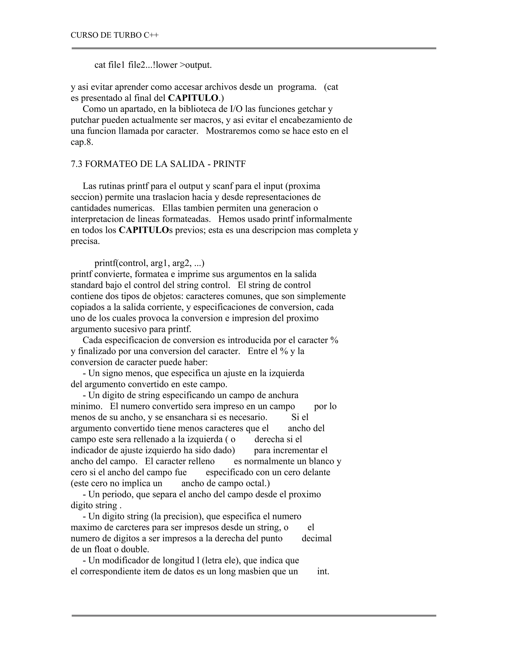 CURSO DE TURBO C++


      cat file1 file2...!lower >output.

y asi evitar aprender como accesar archivos desde un programa. (cat
es presentado al final del CAPITULO.)
   Como un apartado, en la biblioteca de I/O las funciones getchar y
putchar pueden actualmente ser macros, y asi evitar el encabezamiento de
una funcion llamada por caracter. Mostraremos como se hace esto en el
cap.8.

7.3 FORMATEO DE LA SALIDA - PRINTF

   Las rutinas printf para el output y scanf para el input (proxima
seccion) permite una traslacion hacia y desde representaciones de
cantidades numericas. Ellas tambien permiten una generacion o
interpretacion de lineas formateadas. Hemos usado printf informalmente
en todos los CAPITULOs previos; esta es una descripcion mas completa y
precisa.

       printf(control, arg1, arg2, ...)
printf convierte, formatea e imprime sus argumentos en la salida
standard bajo el control del string control. El string de control
contiene dos tipos de objetos: caracteres comunes, que son simplemente
copiados a la salida corriente, y especificaciones de conversion, cada
uno de los cuales provoca la conversion e impresion del proximo
argumento sucesivo para printf.
    Cada especificacion de conversion es introducida por el caracter %
y finalizado por una conversion del caracter. Entre el % y la
conversion de caracter puede haber:
    - Un signo menos, que especifica un ajuste en la izquierda
del argumento convertido en este campo.
    - Un digito de string especificando un campo de anchura
minimo. El numero convertido sera impreso en un campo                por lo
menos de su ancho, y se ensanchara si es necesario.           Si el
argumento convertido tiene menos caracteres que el           ancho del
campo este sera rellenado a la izquierda ( o        derecha si el
indicador de ajuste izquierdo ha sido dado)         para incrementar el
ancho del campo. El caracter relleno           es normalmente un blanco y
cero si el ancho del campo fue          especificado con un cero delante
(este cero no implica un        ancho de campo octal.)
    - Un periodo, que separa el ancho del campo desde el proximo
digito string .
    - Un digito string (la precision), que especifica el numero
maximo de carcteres para ser impresos desde un string, o           el
numero de digitos a ser impresos a la derecha del punto          decimal
de un float o double.
    - Un modificador de longitud l (letra ele), que indica que
el correspondiente item de datos es un long masbien que un            int.
 