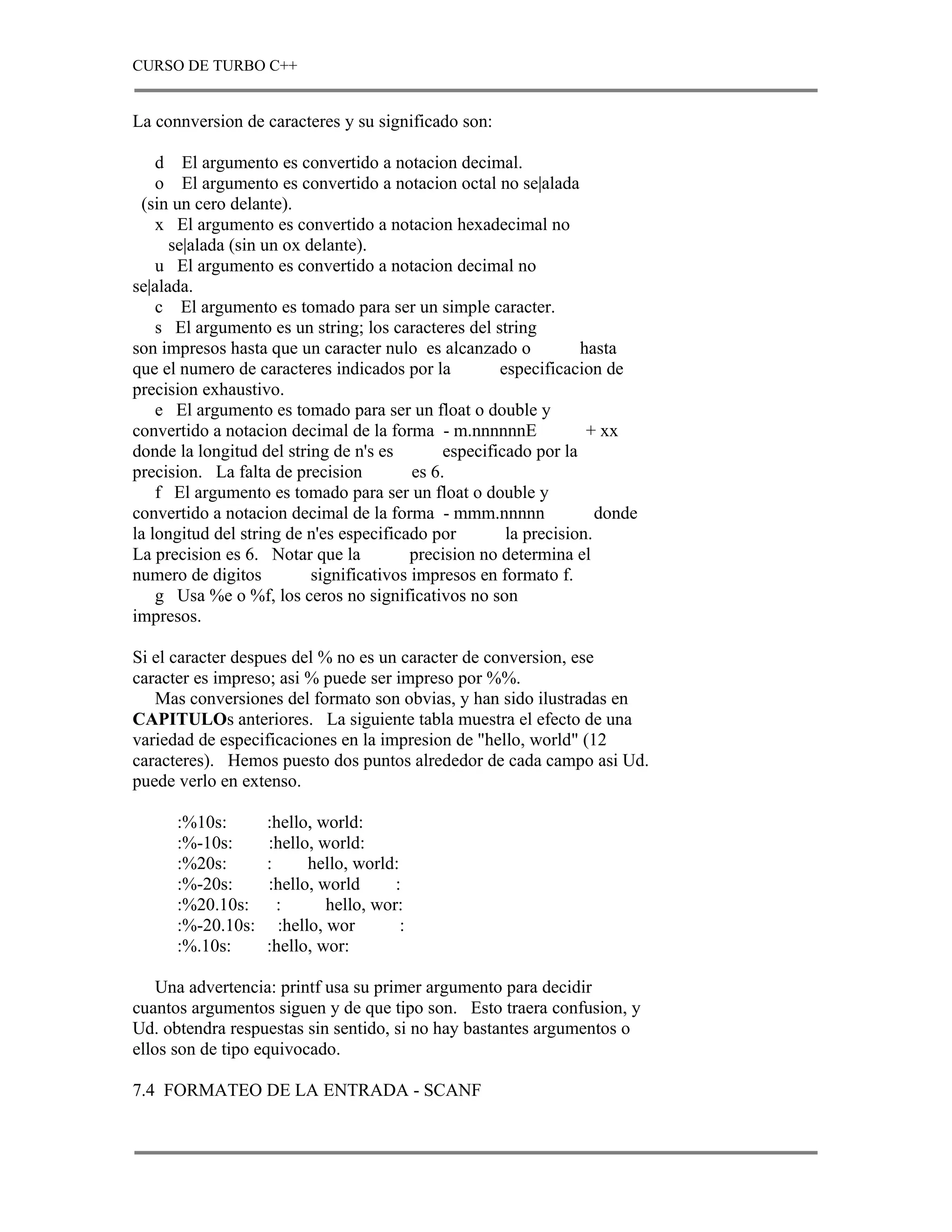 CURSO DE TURBO C++


La connversion de caracteres y su significado son:

    d El argumento es convertido a notacion decimal.
    o El argumento es convertido a notacion octal no se|alada
 (sin un cero delante).
    x El argumento es convertido a notacion hexadecimal no
      se|alada (sin un ox delante).
    u El argumento es convertido a notacion decimal no
se|alada.
    c El argumento es tomado para ser un simple caracter.
    s El argumento es un string; los caracteres del string
son impresos hasta que un caracter nulo es alcanzado o             hasta
que el numero de caracteres indicados por la           especificacion de
precision exhaustivo.
    e El argumento es tomado para ser un float o double y
convertido a notacion decimal de la forma - m.nnnnnnE               + xx
donde la longitud del string de n's es         especificado por la
precision. La falta de precision          es 6.
    f El argumento es tomado para ser un float o double y
convertido a notacion decimal de la forma - mmm.nnnnn                 donde
la longitud del string de n'es especificado por         la precision.
La precision es 6. Notar que la           precision no determina el
numero de digitos          significativos impresos en formato f.
    g Usa %e o %f, los ceros no significativos no son
impresos.

Si el caracter despues del % no es un caracter de conversion, ese
caracter es impreso; asi % puede ser impreso por %%.
   Mas conversiones del formato son obvias, y han sido ilustradas en
CAPITULOs anteriores. La siguiente tabla muestra el efecto de una
variedad de especificaciones en la impresion de "hello, world" (12
caracteres). Hemos puesto dos puntos alrededor de cada campo asi Ud.
puede verlo en extenso.

      :%10s:       :hello, world:
      :%-10s:      :hello, world:
      :%20s:       :      hello, world:
      :%-20s:      :hello, world       :
      :%20.10s:      :       hello, wor:
      :%-20.10s:     :hello, wor        :
      :%.10s:      :hello, wor:

    Una advertencia: printf usa su primer argumento para decidir
cuantos argumentos siguen y de que tipo son. Esto traera confusion, y
Ud. obtendra respuestas sin sentido, si no hay bastantes argumentos o
ellos son de tipo equivocado.

7.4 FORMATEO DE LA ENTRADA - SCANF
 