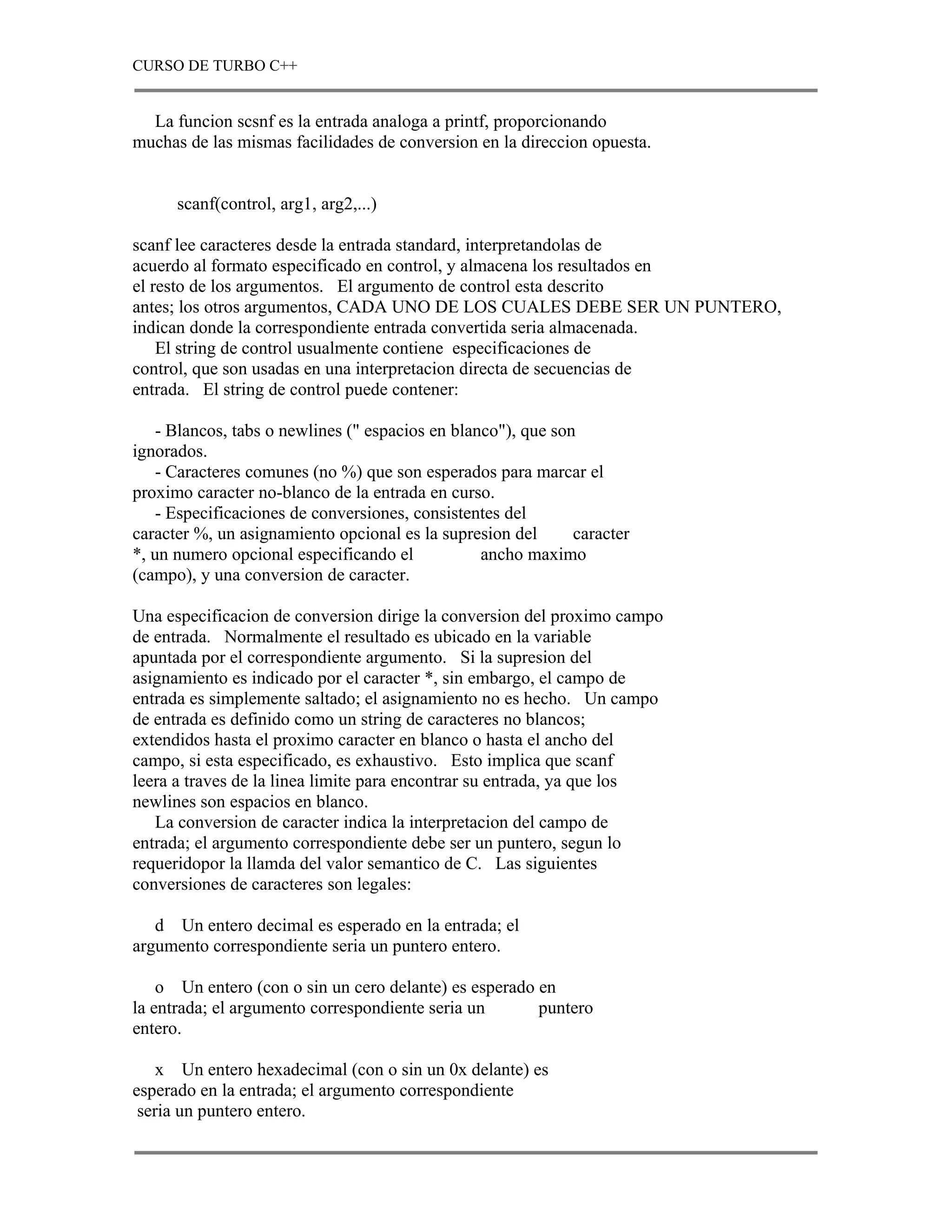 CURSO DE TURBO C++


  La funcion scsnf es la entrada analoga a printf, proporcionando
muchas de las mismas facilidades de conversion en la direccion opuesta.


      scanf(control, arg1, arg2,...)

scanf lee caracteres desde la entrada standard, interpretandolas de
acuerdo al formato especificado en control, y almacena los resultados en
el resto de los argumentos. El argumento de control esta descrito
antes; los otros argumentos, CADA UNO DE LOS CUALES DEBE SER UN PUNTERO,
indican donde la correspondiente entrada convertida seria almacenada.
    El string de control usualmente contiene especificaciones de
control, que son usadas en una interpretacion directa de secuencias de
entrada. El string de control puede contener:

    - Blancos, tabs o newlines (" espacios en blanco"), que son
ignorados.
    - Caracteres comunes (no %) que son esperados para marcar el
proximo caracter no-blanco de la entrada en curso.
    - Especificaciones de conversiones, consistentes del
caracter %, un asignamiento opcional es la supresion del       caracter
*, un numero opcional especificando el            ancho maximo
(campo), y una conversion de caracter.

Una especificacion de conversion dirige la conversion del proximo campo
de entrada. Normalmente el resultado es ubicado en la variable
apuntada por el correspondiente argumento. Si la supresion del
asignamiento es indicado por el caracter *, sin embargo, el campo de
entrada es simplemente saltado; el asignamiento no es hecho. Un campo
de entrada es definido como un string de caracteres no blancos;
extendidos hasta el proximo caracter en blanco o hasta el ancho del
campo, si esta especificado, es exhaustivo. Esto implica que scanf
leera a traves de la linea limite para encontrar su entrada, ya que los
newlines son espacios en blanco.
   La conversion de caracter indica la interpretacion del campo de
entrada; el argumento correspondiente debe ser un puntero, segun lo
requeridopor la llamda del valor semantico de C. Las siguientes
conversiones de caracteres son legales:

   d Un entero decimal es esperado en la entrada; el
argumento correspondiente seria un puntero entero.

    o Un entero (con o sin un cero delante) es esperado en
la entrada; el argumento correspondiente seria un       puntero
entero.

    x Un entero hexadecimal (con o sin un 0x delante) es
esperado en la entrada; el argumento correspondiente
 seria un puntero entero.
 