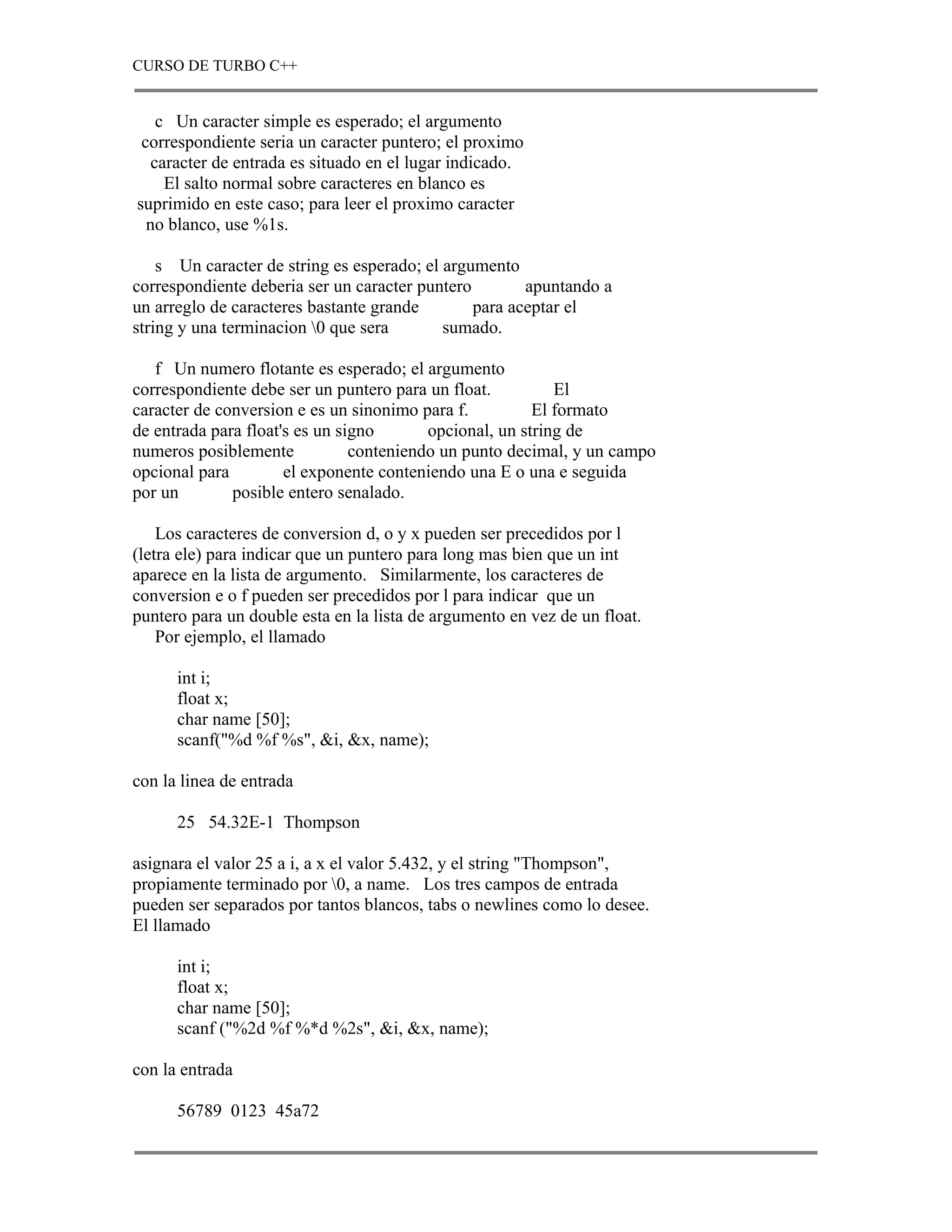 CURSO DE TURBO C++


   c Un caracter simple es esperado; el argumento
 correspondiente seria un caracter puntero; el proximo
  caracter de entrada es situado en el lugar indicado.
    El salto normal sobre caracteres en blanco es
suprimido en este caso; para leer el proximo caracter
  no blanco, use %1s.

    s Un caracter de string es esperado; el argumento
correspondiente deberia ser un caracter puntero        apuntando a
un arreglo de caracteres bastante grande        para aceptar el
string y una terminacion 0 que sera        sumado.

   f Un numero flotante es esperado; el argumento
correspondiente debe ser un puntero para un float.          El
caracter de conversion e es un sinonimo para f.          El formato
de entrada para float's es un signo       opcional, un string de
numeros posiblemente            conteniendo un punto decimal, y un campo
opcional para         el exponente conteniendo una E o una e seguida
por un        posible entero senalado.

    Los caracteres de conversion d, o y x pueden ser precedidos por l
(letra ele) para indicar que un puntero para long mas bien que un int
aparece en la lista de argumento. Similarmente, los caracteres de
conversion e o f pueden ser precedidos por l para indicar que un
puntero para un double esta en la lista de argumento en vez de un float.
    Por ejemplo, el llamado

      int i;
      float x;
      char name [50];
      scanf("%d %f %s", &i, &x, name);

con la linea de entrada

      25 54.32E-1 Thompson

asignara el valor 25 a i, a x el valor 5.432, y el string "Thompson",
propiamente terminado por 0, a name. Los tres campos de entrada
pueden ser separados por tantos blancos, tabs o newlines como lo desee.
El llamado

      int i;
      float x;
      char name [50];
      scanf ("%2d %f %*d %2s", &i, &x, name);

con la entrada

      56789 0123 45a72
 