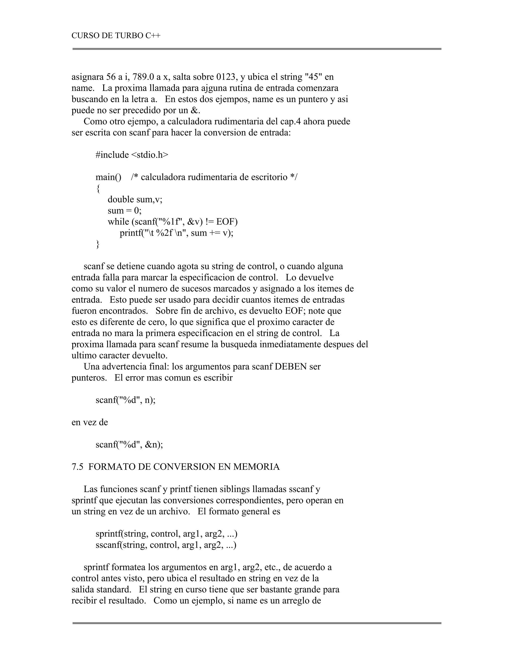 CURSO DE TURBO C++



asignara 56 a i, 789.0 a x, salta sobre 0123, y ubica el string "45" en
name. La proxima llamada para ajguna rutina de entrada comenzara
buscando en la letra a. En estos dos ejempos, name es un puntero y asi
puede no ser precedido por un &.
   Como otro ejempo, a calculadora rudimentaria del cap.4 ahora puede
ser escrita con scanf para hacer la conversion de entrada:

      #include <stdio.h>

      main() /* calculadora rudimentaria de escritorio */
      {
        double sum,v;
        sum = 0;
        while (scanf("%1f", &v) != EOF)
            printf("t %2f n", sum += v);
      }

    scanf se detiene cuando agota su string de control, o cuando alguna
entrada falla para marcar la especificacion de control. Lo devuelve
como su valor el numero de sucesos marcados y asignado a los itemes de
entrada. Esto puede ser usado para decidir cuantos itemes de entradas
fueron encontrados. Sobre fin de archivo, es devuelto EOF; note que
esto es diferente de cero, lo que significa que el proximo caracter de
entrada no mara la primera especificacion en el string de control. La
proxima llamada para scanf resume la busqueda inmediatamente despues del
ultimo caracter devuelto.
    Una advertencia final: los argumentos para scanf DEBEN ser
punteros. El error mas comun es escribir

      scanf("%d", n);

en vez de

      scanf("%d", &n);

7.5 FORMATO DE CONVERSION EN MEMORIA

   Las funciones scanf y printf tienen siblings llamadas sscanf y
sprintf que ejecutan las conversiones correspondientes, pero operan en
un string en vez de un archivo. El formato general es

      sprintf(string, control, arg1, arg2, ...)
      sscanf(string, control, arg1, arg2, ...)

    sprintf formatea los argumentos en arg1, arg2, etc., de acuerdo a
control antes visto, pero ubica el resultado en string en vez de la
salida standard. El string en curso tiene que ser bastante grande para
recibir el resultado. Como un ejemplo, si name es un arreglo de
 