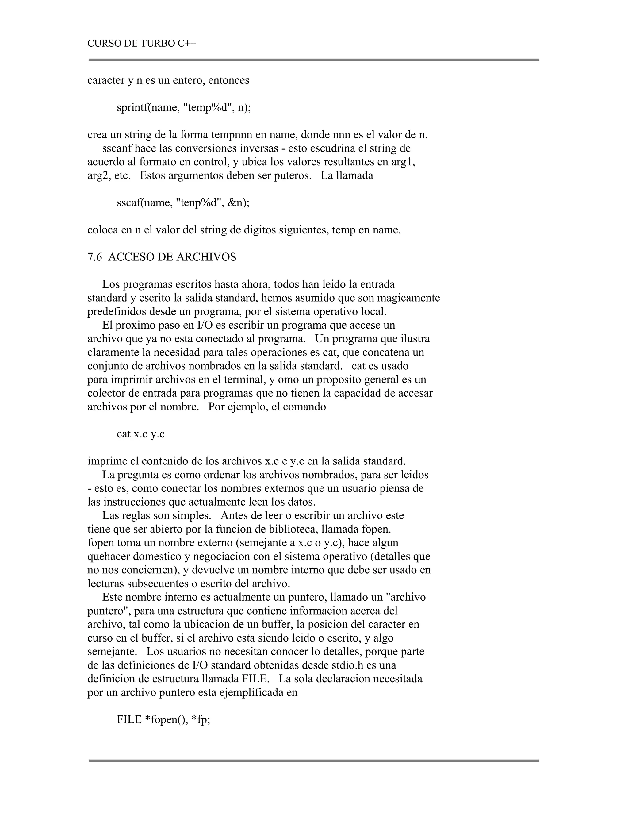 CURSO DE TURBO C++


caracter y n es un entero, entonces

      sprintf(name, "temp%d", n);

crea un string de la forma tempnnn en name, donde nnn es el valor de n.
   sscanf hace las conversiones inversas - esto escudrina el string de
acuerdo al formato en control, y ubica los valores resultantes en arg1,
arg2, etc. Estos argumentos deben ser puteros. La llamada

      sscaf(name, "tenp%d", &n);

coloca en n el valor del string de digitos siguientes, temp en name.

7.6 ACCESO DE ARCHIVOS

   Los programas escritos hasta ahora, todos han leido la entrada
standard y escrito la salida standard, hemos asumido que son magicamente
predefinidos desde un programa, por el sistema operativo local.
   El proximo paso en I/O es escribir un programa que accese un
archivo que ya no esta conectado al programa. Un programa que ilustra
claramente la necesidad para tales operaciones es cat, que concatena un
conjunto de archivos nombrados en la salida standard. cat es usado
para imprimir archivos en el terminal, y omo un proposito general es un
colector de entrada para programas que no tienen la capacidad de accesar
archivos por el nombre. Por ejemplo, el comando

      cat x.c y.c

imprime el contenido de los archivos x.c e y.c en la salida standard.
    La pregunta es como ordenar los archivos nombrados, para ser leidos
- esto es, como conectar los nombres externos que un usuario piensa de
las instrucciones que actualmente leen los datos.
    Las reglas son simples. Antes de leer o escribir un archivo este
tiene que ser abierto por la funcion de biblioteca, llamada fopen.
fopen toma un nombre externo (semejante a x.c o y.c), hace algun
quehacer domestico y negociacion con el sistema operativo (detalles que
no nos conciernen), y devuelve un nombre interno que debe ser usado en
lecturas subsecuentes o escrito del archivo.
    Este nombre interno es actualmente un puntero, llamado un "archivo
puntero", para una estructura que contiene informacion acerca del
archivo, tal como la ubicacion de un buffer, la posicion del caracter en
curso en el buffer, si el archivo esta siendo leido o escrito, y algo
semejante. Los usuarios no necesitan conocer lo detalles, porque parte
de las definiciones de I/O standard obtenidas desde stdio.h es una
definicion de estructura llamada FILE. La sola declaracion necesitada
por un archivo puntero esta ejemplificada en

      FILE *fopen(), *fp;
 