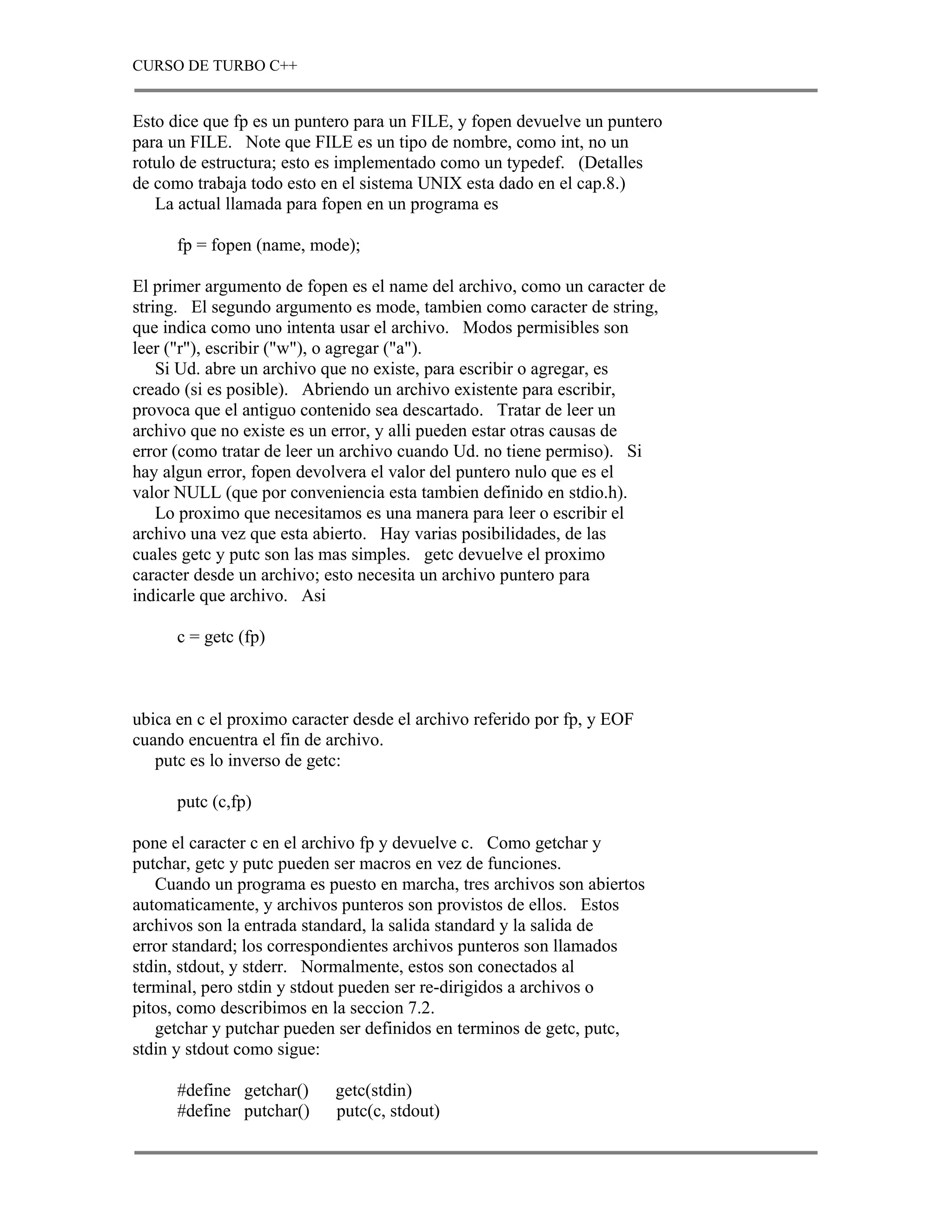 CURSO DE TURBO C++


Esto dice que fp es un puntero para un FILE, y fopen devuelve un puntero
para un FILE. Note que FILE es un tipo de nombre, como int, no un
rotulo de estructura; esto es implementado como un typedef. (Detalles
de como trabaja todo esto en el sistema UNIX esta dado en el cap.8.)
   La actual llamada para fopen en un programa es

      fp = fopen (name, mode);

El primer argumento de fopen es el name del archivo, como un caracter de
string. El segundo argumento es mode, tambien como caracter de string,
que indica como uno intenta usar el archivo. Modos permisibles son
leer ("r"), escribir ("w"), o agregar ("a").
    Si Ud. abre un archivo que no existe, para escribir o agregar, es
creado (si es posible). Abriendo un archivo existente para escribir,
provoca que el antiguo contenido sea descartado. Tratar de leer un
archivo que no existe es un error, y alli pueden estar otras causas de
error (como tratar de leer un archivo cuando Ud. no tiene permiso). Si
hay algun error, fopen devolvera el valor del puntero nulo que es el
valor NULL (que por conveniencia esta tambien definido en stdio.h).
    Lo proximo que necesitamos es una manera para leer o escribir el
archivo una vez que esta abierto. Hay varias posibilidades, de las
cuales getc y putc son las mas simples. getc devuelve el proximo
caracter desde un archivo; esto necesita un archivo puntero para
indicarle que archivo. Asi

      c = getc (fp)



ubica en c el proximo caracter desde el archivo referido por fp, y EOF
cuando encuentra el fin de archivo.
   putc es lo inverso de getc:

      putc (c,fp)

pone el caracter c en el archivo fp y devuelve c. Como getchar y
putchar, getc y putc pueden ser macros en vez de funciones.
   Cuando un programa es puesto en marcha, tres archivos son abiertos
automaticamente, y archivos punteros son provistos de ellos. Estos
archivos son la entrada standard, la salida standard y la salida de
error standard; los correspondientes archivos punteros son llamados
stdin, stdout, y stderr. Normalmente, estos son conectados al
terminal, pero stdin y stdout pueden ser re-dirigidos a archivos o
pitos, como describimos en la seccion 7.2.
   getchar y putchar pueden ser definidos en terminos de getc, putc,
stdin y stdout como sigue:

      #define getchar()     getc(stdin)
      #define putchar()     putc(c, stdout)
 