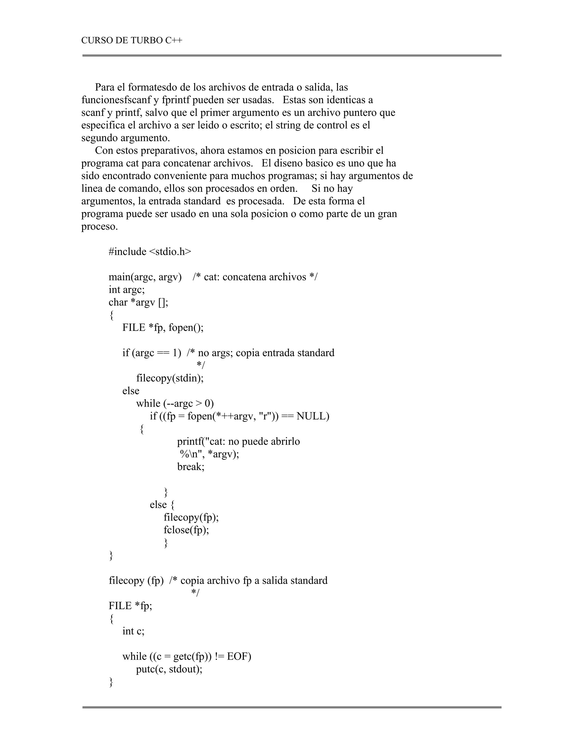 CURSO DE TURBO C++



   Para el formatesdo de los archivos de entrada o salida, las
funcionesfscanf y fprintf pueden ser usadas. Estas son identicas a
scanf y printf, salvo que el primer argumento es un archivo puntero que
especifica el archivo a ser leido o escrito; el string de control es el
segundo argumento.
   Con estos preparativos, ahora estamos en posicion para escribir el
programa cat para concatenar archivos. El diseno basico es uno que ha
sido encontrado conveniente para muchos programas; si hay argumentos de
linea de comando, ellos son procesados en orden. Si no hay
argumentos, la entrada standard es procesada. De esta forma el
programa puede ser usado en una sola posicion o como parte de un gran
proceso.

     #include <stdio.h>

     main(argc, argv) /* cat: concatena archivos */
     int argc;
     char *argv [];
     {
         FILE *fp, fopen();

         if (argc == 1) /* no args; copia entrada standard
                             */
             filecopy(stdin);
         else
             while (--argc > 0)
                 if ((fp = fopen(*++argv, "r")) == NULL)
              {
                         printf("cat: no puede abrirlo
                          %n", *argv);
                         break;

                  }
               else {
                  filecopy(fp);
                  fclose(fp);
                  }
     }

     filecopy (fp) /* copia archivo fp a salida standard
                        */
     FILE *fp;
     {
         int c;

         while ((c = getc(fp)) != EOF)
           putc(c, stdout);
     }
 
