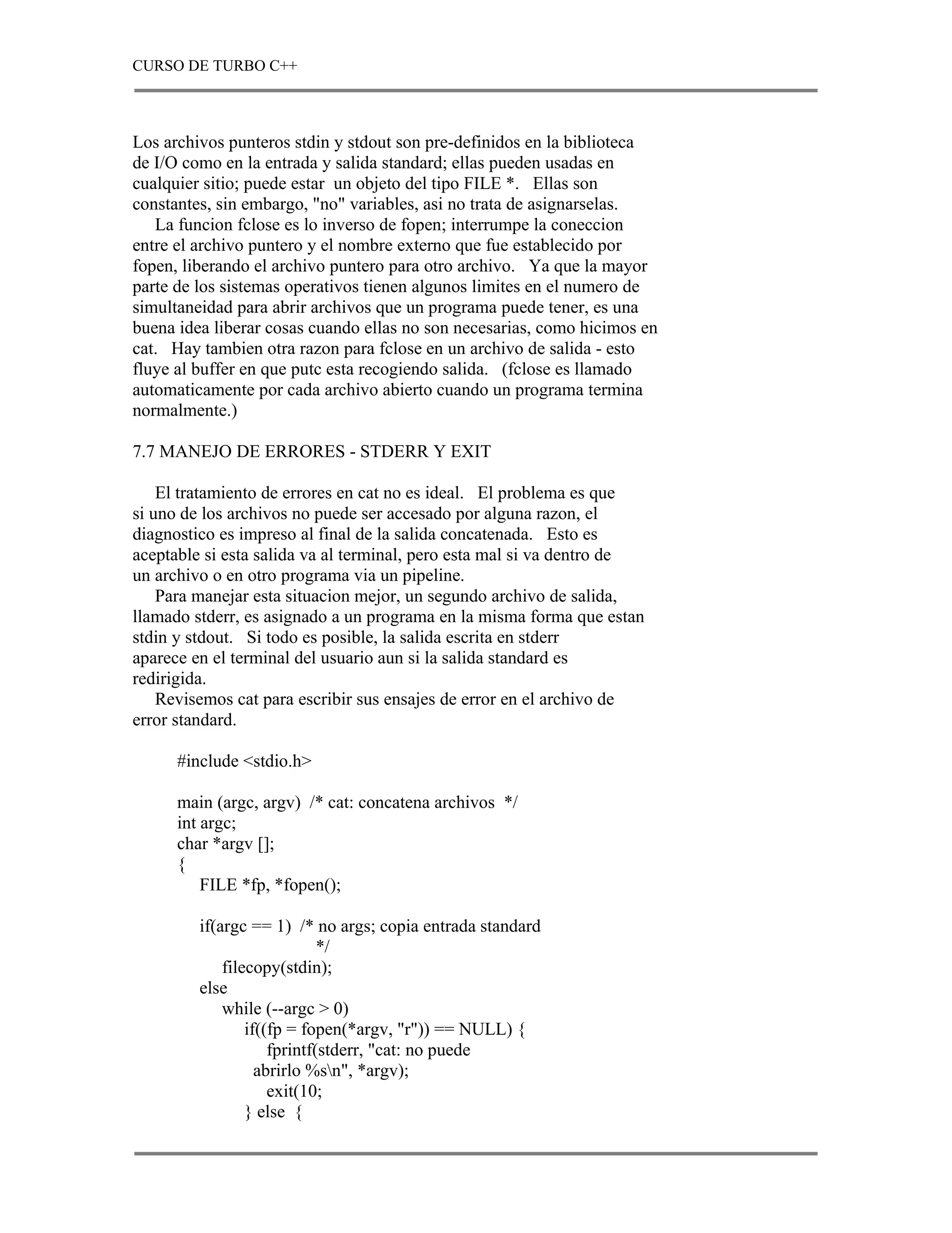 CURSO DE TURBO C++



Los archivos punteros stdin y stdout son pre-definidos en la biblioteca
de I/O como en la entrada y salida standard; ellas pueden usadas en
cualquier sitio; puede estar un objeto del tipo FILE *. Ellas son
constantes, sin embargo, "no" variables, asi no trata de asignarselas.
   La funcion fclose es lo inverso de fopen; interrumpe la coneccion
entre el archivo puntero y el nombre externo que fue establecido por
fopen, liberando el archivo puntero para otro archivo. Ya que la mayor
parte de los sistemas operativos tienen algunos limites en el numero de
simultaneidad para abrir archivos que un programa puede tener, es una
buena idea liberar cosas cuando ellas no son necesarias, como hicimos en
cat. Hay tambien otra razon para fclose en un archivo de salida - esto
fluye al buffer en que putc esta recogiendo salida. (fclose es llamado
automaticamente por cada archivo abierto cuando un programa termina
normalmente.)

7.7 MANEJO DE ERRORES - STDERR Y EXIT

    El tratamiento de errores en cat no es ideal. El problema es que
si uno de los archivos no puede ser accesado por alguna razon, el
diagnostico es impreso al final de la salida concatenada. Esto es
aceptable si esta salida va al terminal, pero esta mal si va dentro de
un archivo o en otro programa via un pipeline.
    Para manejar esta situacion mejor, un segundo archivo de salida,
llamado stderr, es asignado a un programa en la misma forma que estan
stdin y stdout. Si todo es posible, la salida escrita en stderr
aparece en el terminal del usuario aun si la salida standard es
redirigida.
    Revisemos cat para escribir sus ensajes de error en el archivo de
error standard.

      #include <stdio.h>

      main (argc, argv) /* cat: concatena archivos */
      int argc;
      char *argv [];
      {
          FILE *fp, *fopen();

         if(argc == 1) /* no args; copia entrada standard
                             */
             filecopy(stdin);
         else
             while (--argc > 0)
                 if((fp = fopen(*argv, "r")) == NULL) {
                     fprintf(stderr, "cat: no puede
                   abrirlo %sn", *argv);
                     exit(10;
                 } else {
 