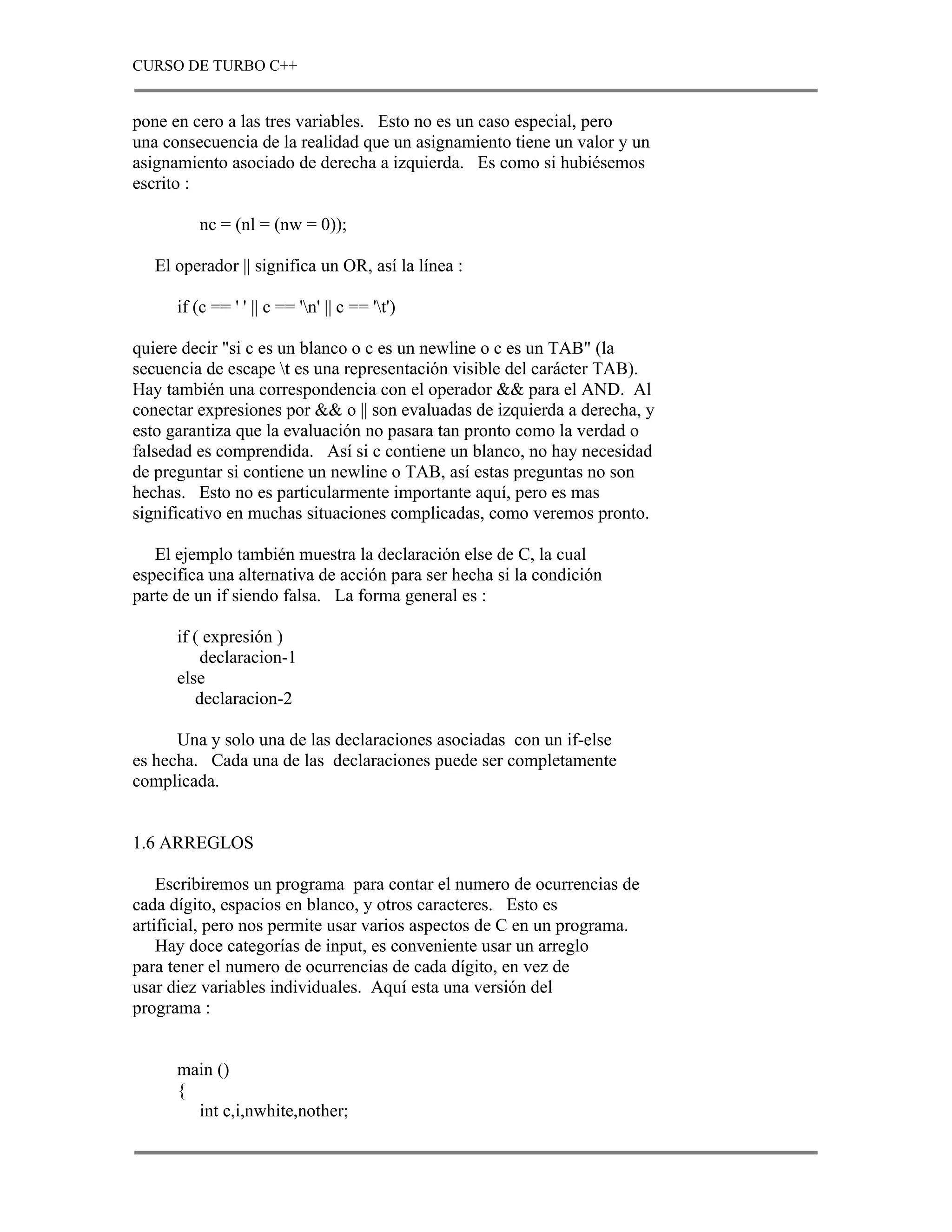 CURSO DE TURBO C++


pone en cero a las tres variables. Esto no es un caso especial, pero
una consecuencia de la realidad que un asignamiento tiene un valor y un
asignamiento asociado de derecha a izquierda. Es como si hubiésemos
escrito :

         nc = (nl = (nw = 0));

   El operador || significa un OR, así la línea :

      if (c == ' ' || c == 'n' || c == 't')

quiere decir "si c es un blanco o c es un newline o c es un TAB" (la
secuencia de escape t es una representación visible del carácter TAB).
Hay también una correspondencia con el operador && para el AND. Al
conectar expresiones por && o || son evaluadas de izquierda a derecha, y
esto garantiza que la evaluación no pasara tan pronto como la verdad o
falsedad es comprendida. Así si c contiene un blanco, no hay necesidad
de preguntar si contiene un newline o TAB, así estas preguntas no son
hechas. Esto no es particularmente importante aquí, pero es mas
significativo en muchas situaciones complicadas, como veremos pronto.

   El ejemplo también muestra la declaración else de C, la cual
especifica una alternativa de acción para ser hecha si la condición
parte de un if siendo falsa. La forma general es :

      if ( expresión )
          declaracion-1
      else
         declaracion-2

      Una y solo una de las declaraciones asociadas con un if-else
es hecha. Cada una de las declaraciones puede ser completamente
complicada.


1.6 ARREGLOS

    Escribiremos un programa para contar el numero de ocurrencias de
cada dígito, espacios en blanco, y otros caracteres. Esto es
artificial, pero nos permite usar varios aspectos de C en un programa.
    Hay doce categorías de input, es conveniente usar un arreglo
para tener el numero de ocurrencias de cada dígito, en vez de
usar diez variables individuales. Aquí esta una versión del
programa :


      main ()
      {
        int c,i,nwhite,nother;
 