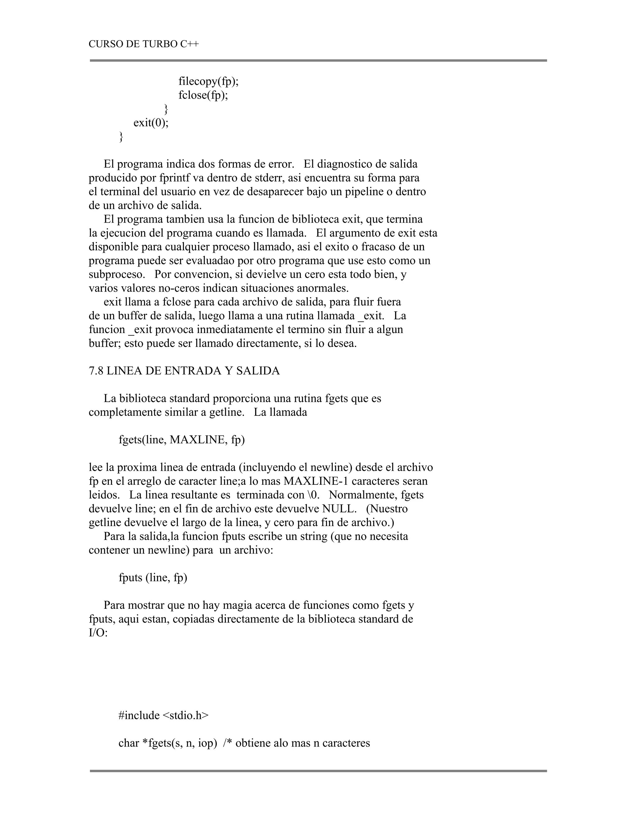 CURSO DE TURBO C++


                     filecopy(fp);
                     fclose(fp);
                 }
          exit(0);
      }

    El programa indica dos formas de error. El diagnostico de salida
producido por fprintf va dentro de stderr, asi encuentra su forma para
el terminal del usuario en vez de desaparecer bajo un pipeline o dentro
de un archivo de salida.
    El programa tambien usa la funcion de biblioteca exit, que termina
la ejecucion del programa cuando es llamada. El argumento de exit esta
disponible para cualquier proceso llamado, asi el exito o fracaso de un
programa puede ser evaluadao por otro programa que use esto como un
subproceso. Por convencion, si devielve un cero esta todo bien, y
varios valores no-ceros indican situaciones anormales.
    exit llama a fclose para cada archivo de salida, para fluir fuera
de un buffer de salida, luego llama a una rutina llamada _exit. La
funcion _exit provoca inmediatamente el termino sin fluir a algun
buffer; esto puede ser llamado directamente, si lo desea.

7.8 LINEA DE ENTRADA Y SALIDA

  La biblioteca standard proporciona una rutina fgets que es
completamente similar a getline. La llamada

      fgets(line, MAXLINE, fp)

lee la proxima linea de entrada (incluyendo el newline) desde el archivo
fp en el arreglo de caracter line;a lo mas MAXLINE-1 caracteres seran
leidos. La linea resultante es terminada con 0. Normalmente, fgets
devuelve line; en el fin de archivo este devuelve NULL. (Nuestro
getline devuelve el largo de la linea, y cero para fin de archivo.)
    Para la salida,la funcion fputs escribe un string (que no necesita
contener un newline) para un archivo:

      fputs (line, fp)

   Para mostrar que no hay magia acerca de funciones como fgets y
fputs, aqui estan, copiadas directamente de la biblioteca standard de
I/O:




      #include <stdio.h>

      char *fgets(s, n, iop) /* obtiene alo mas n caracteres
 