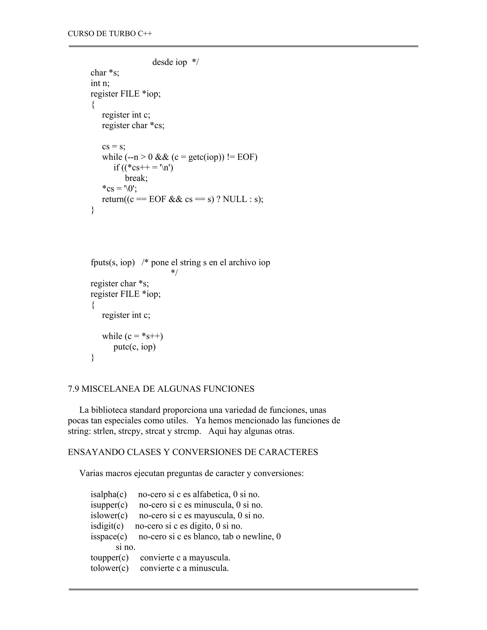 CURSO DE TURBO C++


                         desde iop */
     char *s;
     int n;
     register FILE *iop;
     {
         register int c;
         register char *cs;

         cs = s;
         while (--n > 0 && (c = getc(iop)) != EOF)
            if ((*cs++ = 'n')
                break;
         *cs = '0';
         return((c == EOF && cs == s) ? NULL : s);
     }




     fputs(s, iop) /* pone el string s en el archivo iop
                           */
     register char *s;
     register FILE *iop;
     {
        register int c;

         while (c = *s++)
           putc(c, iop)
     }


7.9 MISCELANEA DE ALGUNAS FUNCIONES

    La biblioteca standard proporciona una variedad de funciones, unas
pocas tan especiales como utiles. Ya hemos mencionado las funciones de
string: strlen, strcpy, strcat y strcmp. Aqui hay algunas otras.

ENSAYANDO CLASES Y CONVERSIONES DE CARACTERES

  Varias macros ejecutan preguntas de caracter y conversiones:

     isalpha(c) no-cero si c es alfabetica, 0 si no.
     isupper(c) no-cero si c es minuscula, 0 si no.
     islower(c) no-cero si c es mayuscula, 0 si no.
     isdigit(c) no-cero si c es digito, 0 si no.
     isspace(c) no-cero si c es blanco, tab o newline, 0
             si no.
     toupper(c) convierte c a mayuscula.
     tolower(c) convierte c a minuscula.
 
