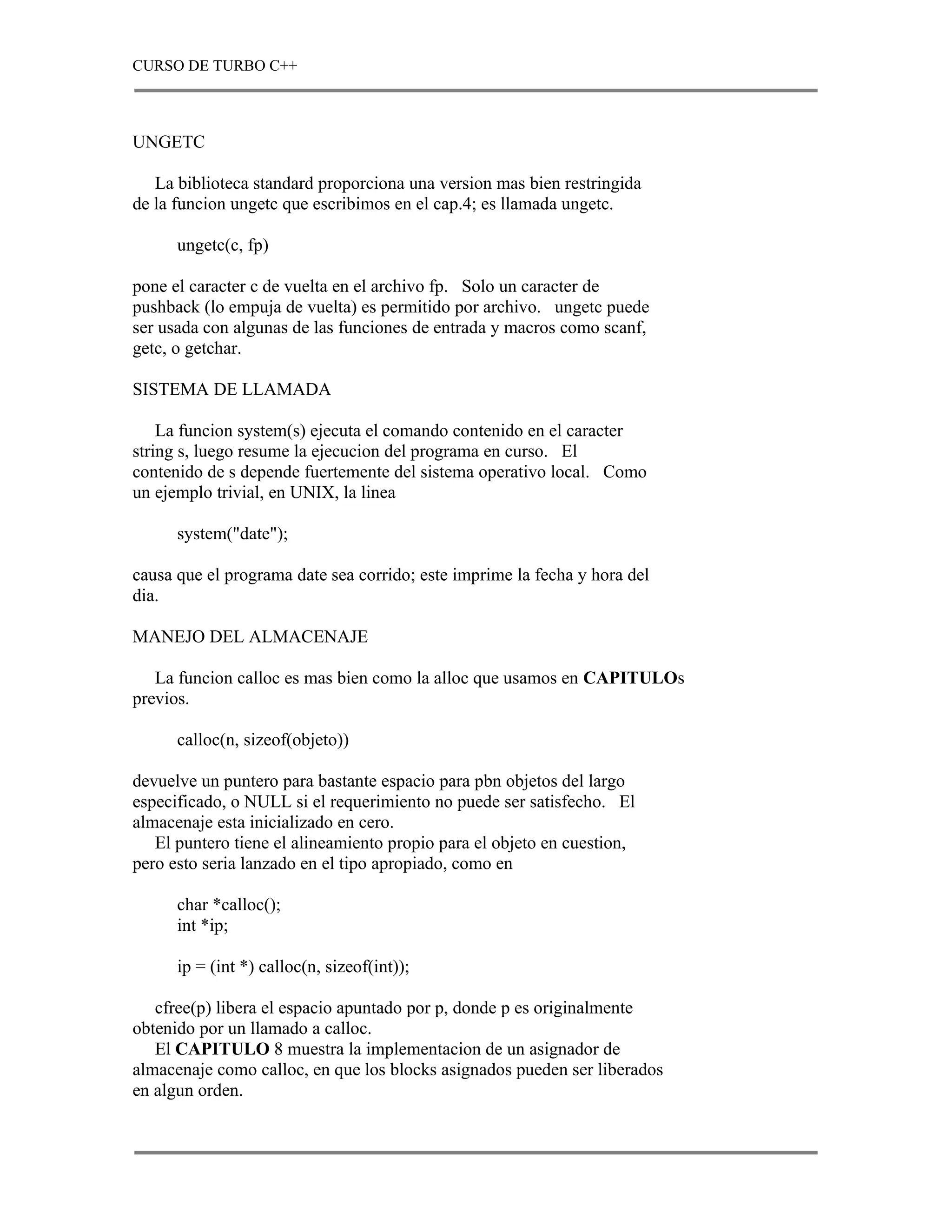 CURSO DE TURBO C++



UNGETC

   La biblioteca standard proporciona una version mas bien restringida
de la funcion ungetc que escribimos en el cap.4; es llamada ungetc.

      ungetc(c, fp)

pone el caracter c de vuelta en el archivo fp. Solo un caracter de
pushback (lo empuja de vuelta) es permitido por archivo. ungetc puede
ser usada con algunas de las funciones de entrada y macros como scanf,
getc, o getchar.

SISTEMA DE LLAMADA

    La funcion system(s) ejecuta el comando contenido en el caracter
string s, luego resume la ejecucion del programa en curso. El
contenido de s depende fuertemente del sistema operativo local. Como
un ejemplo trivial, en UNIX, la linea

      system("date");

causa que el programa date sea corrido; este imprime la fecha y hora del
dia.

MANEJO DEL ALMACENAJE

   La funcion calloc es mas bien como la alloc que usamos en CAPITULOs
previos.

      calloc(n, sizeof(objeto))

devuelve un puntero para bastante espacio para pbn objetos del largo
especificado, o NULL si el requerimiento no puede ser satisfecho. El
almacenaje esta inicializado en cero.
   El puntero tiene el alineamiento propio para el objeto en cuestion,
pero esto seria lanzado en el tipo apropiado, como en

      char *calloc();
      int *ip;

      ip = (int *) calloc(n, sizeof(int));

   cfree(p) libera el espacio apuntado por p, donde p es originalmente
obtenido por un llamado a calloc.
   El CAPITULO 8 muestra la implementacion de un asignador de
almacenaje como calloc, en que los blocks asignados pueden ser liberados
en algun orden.
 