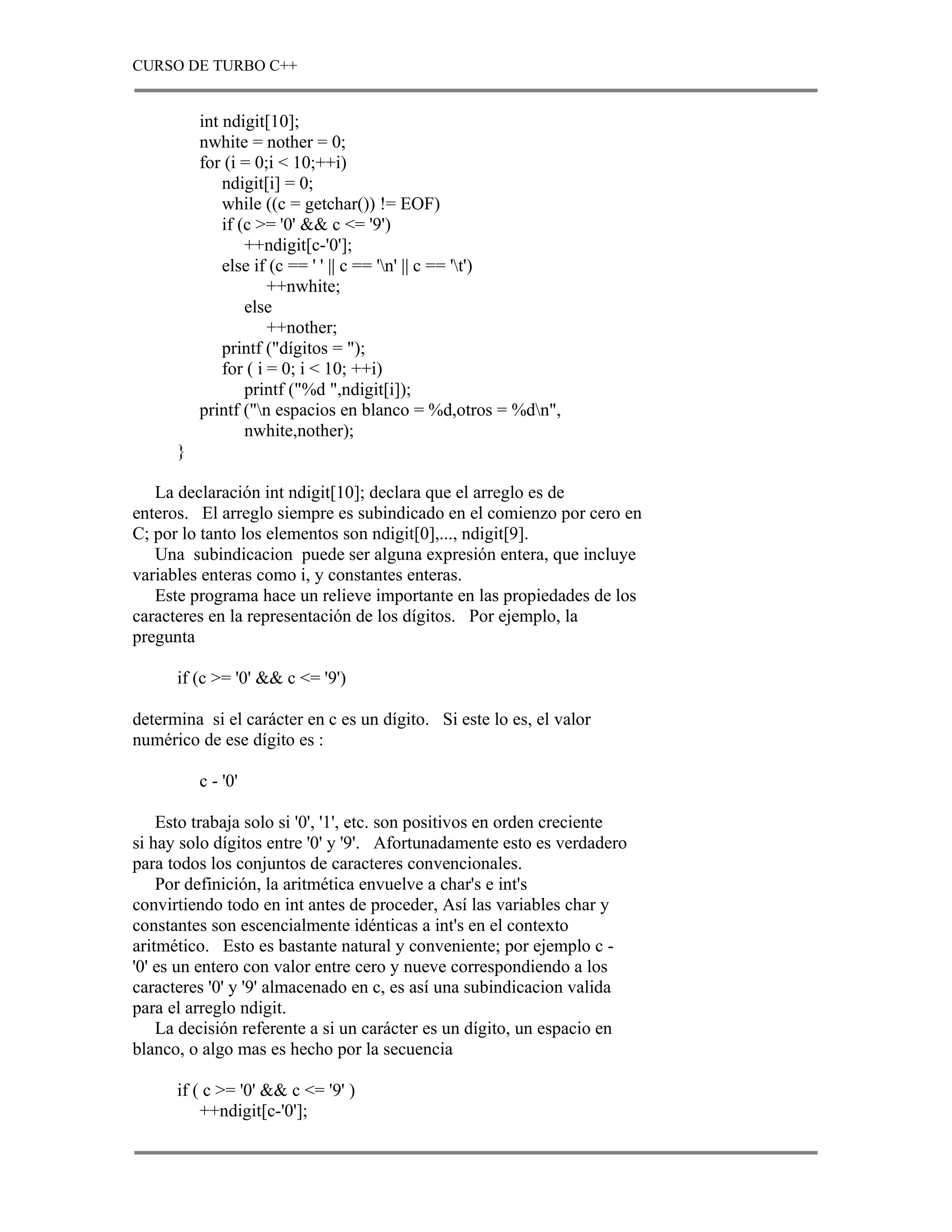 CURSO DE TURBO C++


          int ndigit[10];
          nwhite = nother = 0;
          for (i = 0;i < 10;++i)
              ndigit[i] = 0;
              while ((c = getchar()) != EOF)
              if (c >= '0' && c <= '9')
                  ++ndigit[c-'0'];
              else if (c == ' ' || c == 'n' || c == 't')
                      ++nwhite;
                  else
                      ++nother;
              printf ("dígitos = ");
              for ( i = 0; i < 10; ++i)
                  printf ("%d ",ndigit[i]);
          printf ("n espacios en blanco = %d,otros = %dn",
                  nwhite,nother);
      }

   La declaración int ndigit[10]; declara que el arreglo es de
enteros. El arreglo siempre es subindicado en el comienzo por cero en
C; por lo tanto los elementos son ndigit[0],..., ndigit[9].
   Una subindicacion puede ser alguna expresión entera, que incluye
variables enteras como i, y constantes enteras.
   Este programa hace un relieve importante en las propiedades de los
caracteres en la representación de los dígitos. Por ejemplo, la
pregunta

      if (c >= '0' && c <= '9')

determina si el carácter en c es un dígito. Si este lo es, el valor
numérico de ese dígito es :

          c - '0'

    Esto trabaja solo si '0', '1', etc. son positivos en orden creciente
si hay solo dígitos entre '0' y '9'. Afortunadamente esto es verdadero
para todos los conjuntos de caracteres convencionales.
    Por definición, la aritmética envuelve a char's e int's
convirtiendo todo en int antes de proceder, Así las variables char y
constantes son escencialmente idénticas a int's en el contexto
aritmético. Esto es bastante natural y conveniente; por ejemplo c -
'0' es un entero con valor entre cero y nueve correspondiendo a los
caracteres '0' y '9' almacenado en c, es así una subindicacion valida
para el arreglo ndigit.
    La decisión referente a si un carácter es un dígito, un espacio en
blanco, o algo mas es hecho por la secuencia

      if ( c >= '0' && c <= '9' )
          ++ndigit[c-'0'];
 