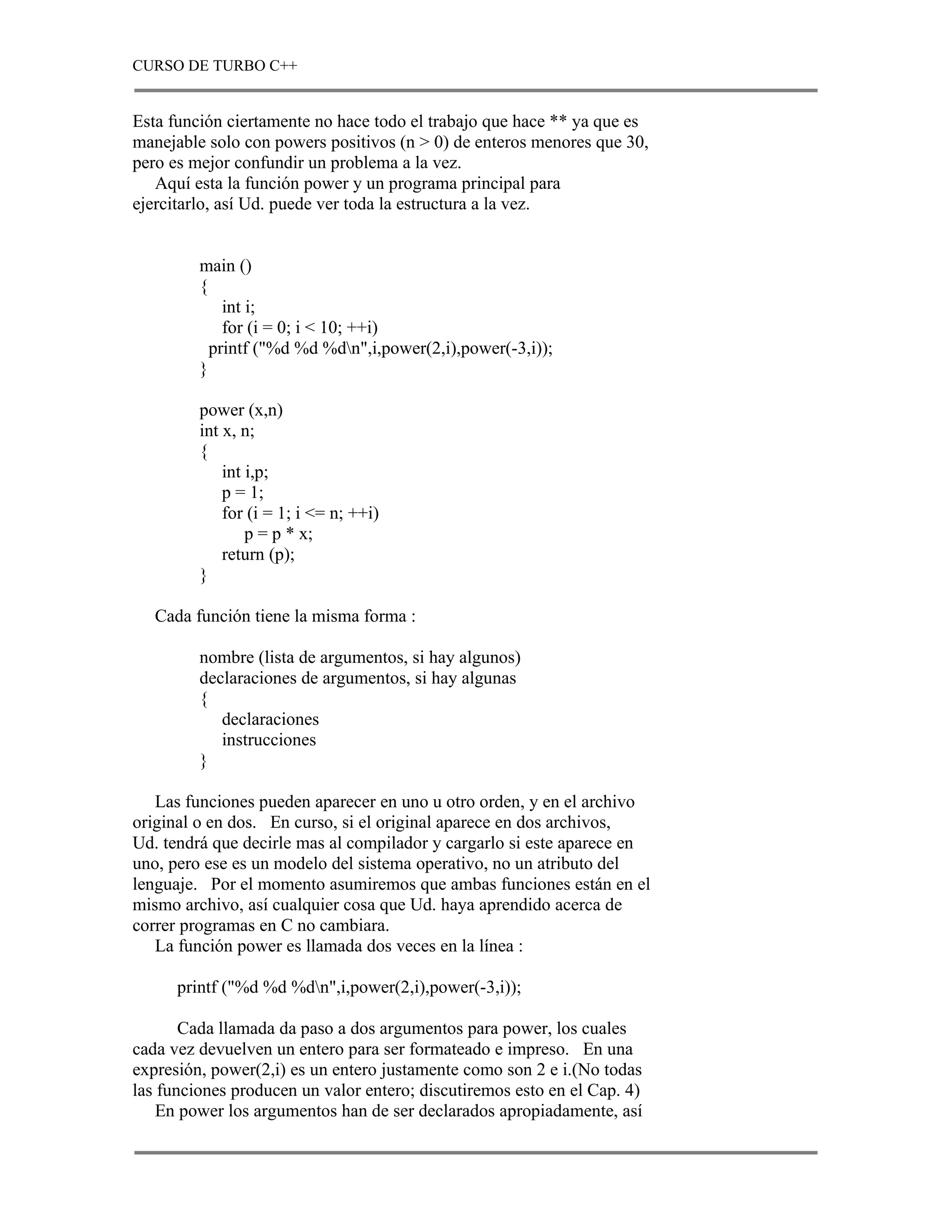CURSO DE TURBO C++


Esta función ciertamente no hace todo el trabajo que hace ** ya que es
manejable solo con powers positivos (n > 0) de enteros menores que 30,
pero es mejor confundir un problema a la vez.
   Aquí esta la función power y un programa principal para
ejercitarlo, así Ud. puede ver toda la estructura a la vez.


         main ()
         {
             int i;
             for (i = 0; i < 10; ++i)
           printf ("%d %d %dn",i,power(2,i),power(-3,i));
         }

         power (x,n)
         int x, n;
         {
             int i,p;
             p = 1;
             for (i = 1; i <= n; ++i)
                 p = p * x;
             return (p);
         }

   Cada función tiene la misma forma :

         nombre (lista de argumentos, si hay algunos)
         declaraciones de argumentos, si hay algunas
         {
            declaraciones
            instrucciones
         }

   Las funciones pueden aparecer en uno u otro orden, y en el archivo
original o en dos. En curso, si el original aparece en dos archivos,
Ud. tendrá que decirle mas al compilador y cargarlo si este aparece en
uno, pero ese es un modelo del sistema operativo, no un atributo del
lenguaje. Por el momento asumiremos que ambas funciones están en el
mismo archivo, así cualquier cosa que Ud. haya aprendido acerca de
correr programas en C no cambiara.
   La función power es llamada dos veces en la línea :

      printf ("%d %d %dn",i,power(2,i),power(-3,i));

       Cada llamada da paso a dos argumentos para power, los cuales
cada vez devuelven un entero para ser formateado e impreso. En una
expresión, power(2,i) es un entero justamente como son 2 e i.(No todas
las funciones producen un valor entero; discutiremos esto en el Cap. 4)
    En power los argumentos han de ser declarados apropiadamente, así
 