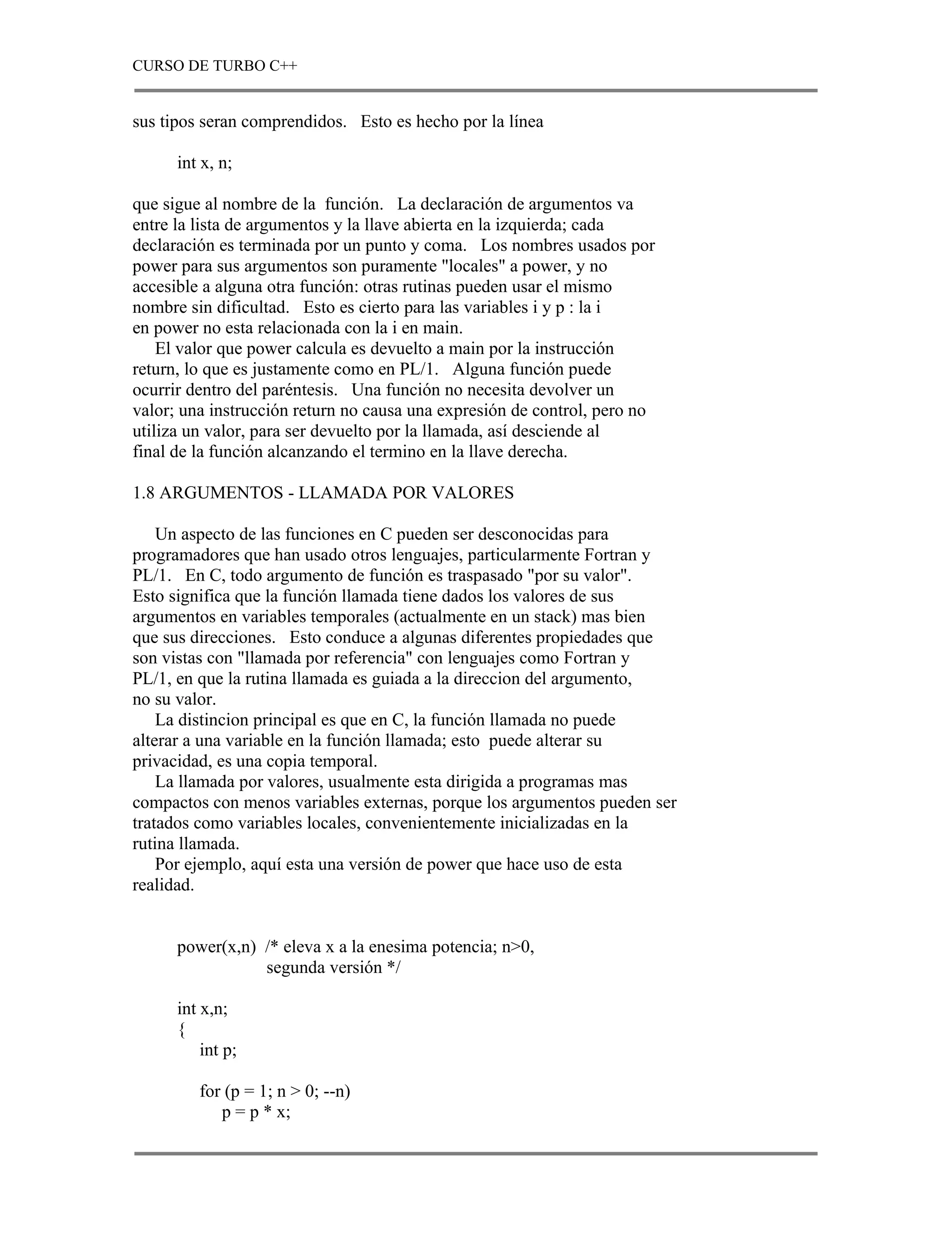 CURSO DE TURBO C++


sus tipos seran comprendidos. Esto es hecho por la línea

      int x, n;

que sigue al nombre de la función. La declaración de argumentos va
entre la lista de argumentos y la llave abierta en la izquierda; cada
declaración es terminada por un punto y coma. Los nombres usados por
power para sus argumentos son puramente "locales" a power, y no
accesible a alguna otra función: otras rutinas pueden usar el mismo
nombre sin dificultad. Esto es cierto para las variables i y p : la i
en power no esta relacionada con la i en main.
    El valor que power calcula es devuelto a main por la instrucción
return, lo que es justamente como en PL/1. Alguna función puede
ocurrir dentro del paréntesis. Una función no necesita devolver un
valor; una instrucción return no causa una expresión de control, pero no
utiliza un valor, para ser devuelto por la llamada, así desciende al
final de la función alcanzando el termino en la llave derecha.

1.8 ARGUMENTOS - LLAMADA POR VALORES

    Un aspecto de las funciones en C pueden ser desconocidas para
programadores que han usado otros lenguajes, particularmente Fortran y
PL/1. En C, todo argumento de función es traspasado "por su valor".
Esto significa que la función llamada tiene dados los valores de sus
argumentos en variables temporales (actualmente en un stack) mas bien
que sus direcciones. Esto conduce a algunas diferentes propiedades que
son vistas con "llamada por referencia" con lenguajes como Fortran y
PL/1, en que la rutina llamada es guiada a la direccion del argumento,
no su valor.
    La distincion principal es que en C, la función llamada no puede
alterar a una variable en la función llamada; esto puede alterar su
privacidad, es una copia temporal.
    La llamada por valores, usualmente esta dirigida a programas mas
compactos con menos variables externas, porque los argumentos pueden ser
tratados como variables locales, convenientemente inicializadas en la
rutina llamada.
    Por ejemplo, aquí esta una versión de power que hace uso de esta
realidad.


      power(x,n) /* eleva x a la enesima potencia; n>0,
                 segunda versión */

      int x,n;
      {
          int p;

         for (p = 1; n > 0; --n)
            p = p * x;
 