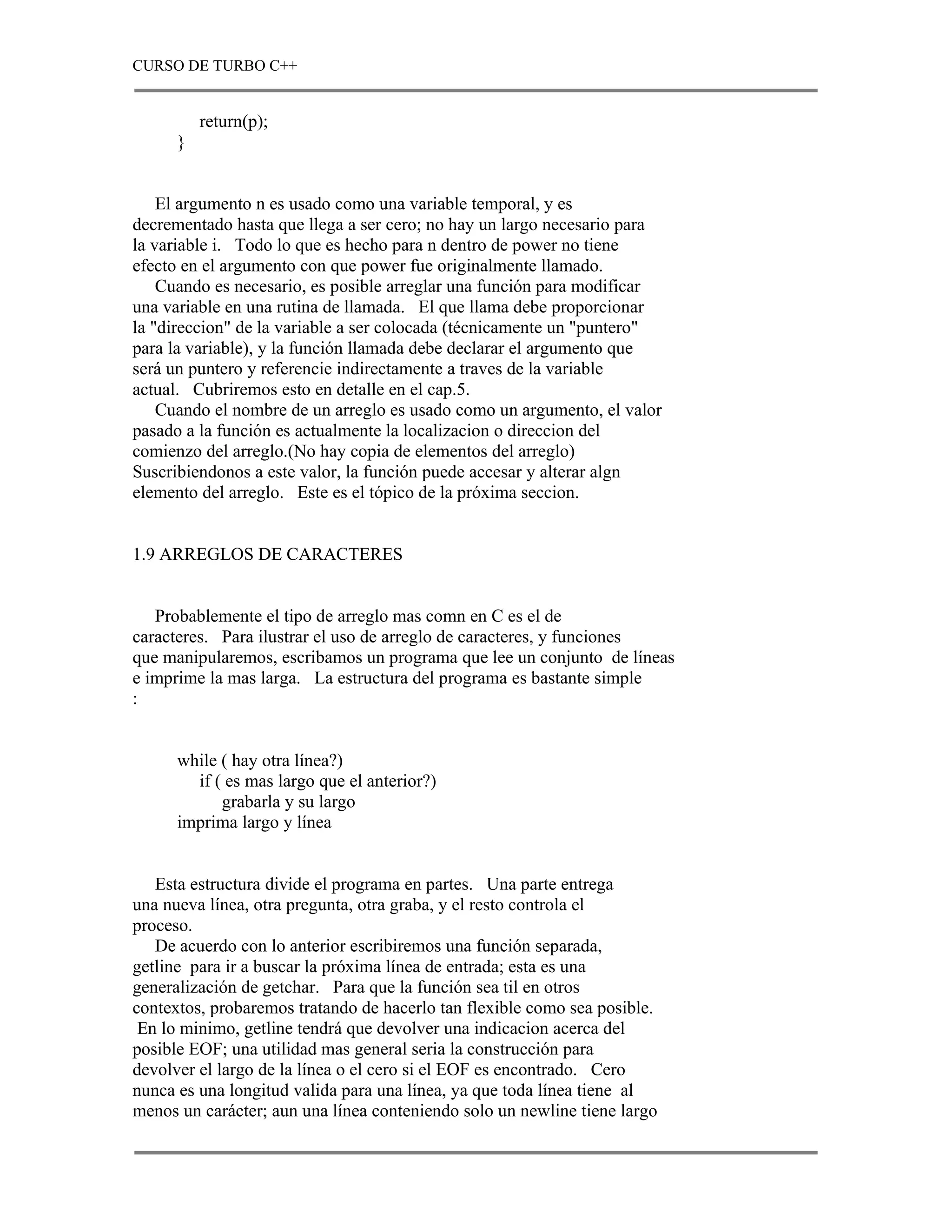CURSO DE TURBO C++


          return(p);
      }


    El argumento n es usado como una variable temporal, y es
decrementado hasta que llega a ser cero; no hay un largo necesario para
la variable i. Todo lo que es hecho para n dentro de power no tiene
efecto en el argumento con que power fue originalmente llamado.
    Cuando es necesario, es posible arreglar una función para modificar
una variable en una rutina de llamada. El que llama debe proporcionar
la "direccion" de la variable a ser colocada (técnicamente un "puntero"
para la variable), y la función llamada debe declarar el argumento que
será un puntero y referencie indirectamente a traves de la variable
actual. Cubriremos esto en detalle en el cap.5.
    Cuando el nombre de un arreglo es usado como un argumento, el valor
pasado a la función es actualmente la localizacion o direccion del
comienzo del arreglo.(No hay copia de elementos del arreglo)
Suscribiendonos a este valor, la función puede accesar y alterar algn
elemento del arreglo. Este es el tópico de la próxima seccion.


1.9 ARREGLOS DE CARACTERES


   Probablemente el tipo de arreglo mas comn en C es el de
caracteres. Para ilustrar el uso de arreglo de caracteres, y funciones
que manipularemos, escribamos un programa que lee un conjunto de líneas
e imprime la mas larga. La estructura del programa es bastante simple
:


      while ( hay otra línea?)
        if ( es mas largo que el anterior?)
            grabarla y su largo
      imprima largo y línea


   Esta estructura divide el programa en partes. Una parte entrega
una nueva línea, otra pregunta, otra graba, y el resto controla el
proceso.
   De acuerdo con lo anterior escribiremos una función separada,
getline para ir a buscar la próxima línea de entrada; esta es una
generalización de getchar. Para que la función sea til en otros
contextos, probaremos tratando de hacerlo tan flexible como sea posible.
 En lo minimo, getline tendrá que devolver una indicacion acerca del
posible EOF; una utilidad mas general seria la construcción para
devolver el largo de la línea o el cero si el EOF es encontrado. Cero
nunca es una longitud valida para una línea, ya que toda línea tiene al
menos un carácter; aun una línea conteniendo solo un newline tiene largo
 