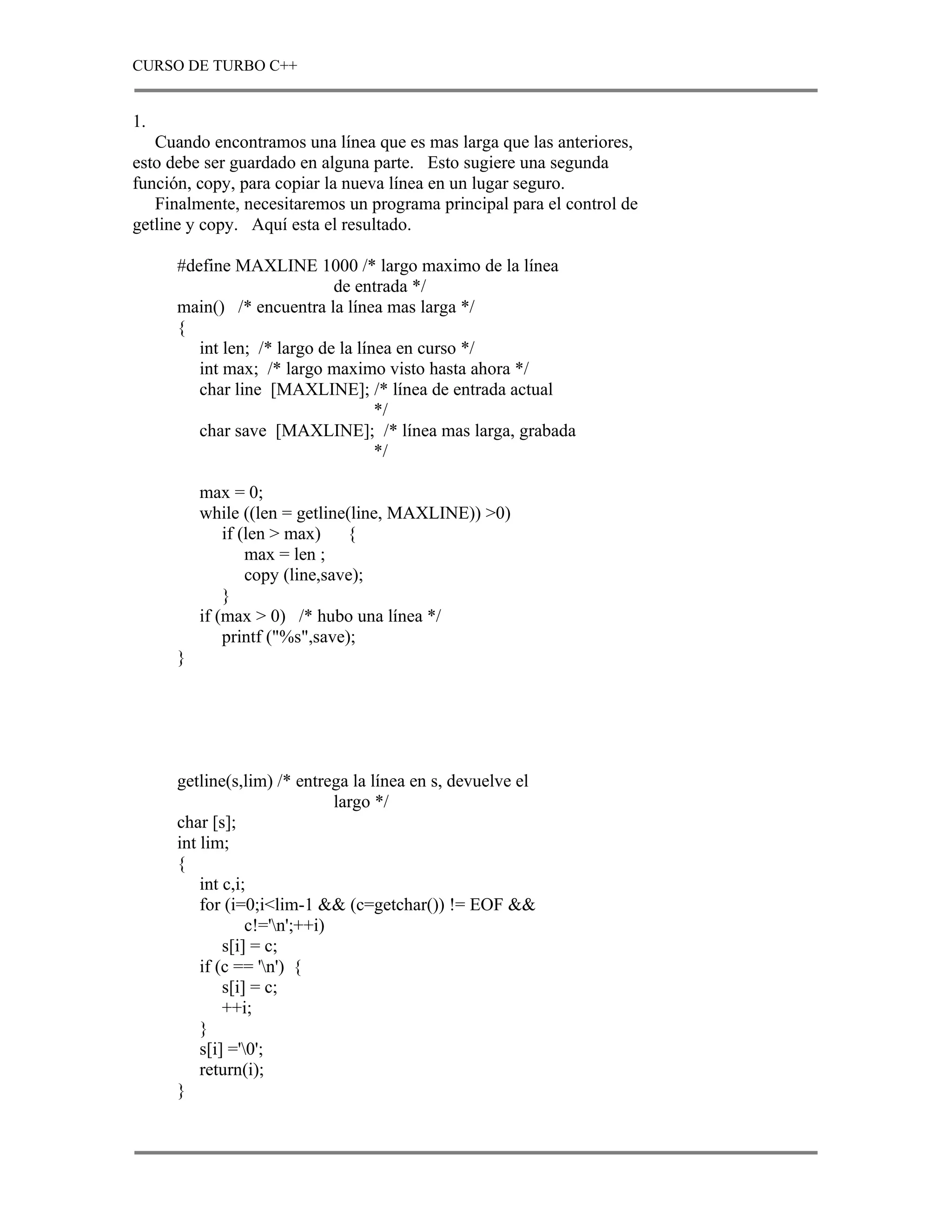 CURSO DE TURBO C++


1.
   Cuando encontramos una línea que es mas larga que las anteriores,
esto debe ser guardado en alguna parte. Esto sugiere una segunda
función, copy, para copiar la nueva línea en un lugar seguro.
   Finalmente, necesitaremos un programa principal para el control de
getline y copy. Aquí esta el resultado.

      #define MAXLINE 1000 /* largo maximo de la línea
                             de entrada */
      main() /* encuentra la línea mas larga */
      {
         int len; /* largo de la línea en curso */
         int max; /* largo maximo visto hasta ahora */
         char line [MAXLINE]; /* línea de entrada actual
                                    */
         char save [MAXLINE]; /* línea mas larga, grabada
                                    */

          max = 0;
          while ((len = getline(line, MAXLINE)) >0)
              if (len > max) {
                  max = len ;
                  copy (line,save);
              }
          if (max > 0) /* hubo una línea */
              printf ("%s",save);
      }




      getline(s,lim) /* entrega la línea en s, devuelve el
                               largo */
      char [s];
      int lim;
      {
          int c,i;
          for (i=0;i<lim-1 && (c=getchar()) != EOF &&
                  c!='n';++i)
              s[i] = c;
          if (c == 'n') {
              s[i] = c;
              ++i;
          }
          s[i] ='0';
          return(i);
      }
 