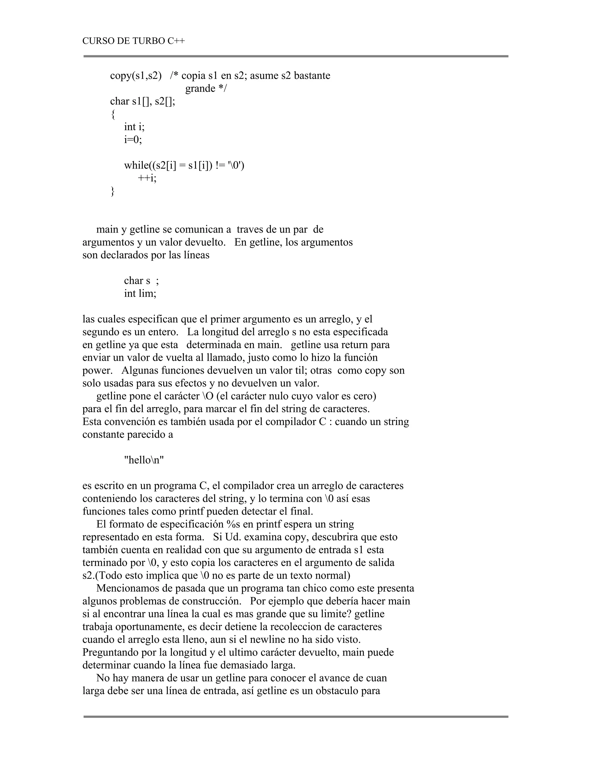 CURSO DE TURBO C++


      copy(s1,s2) /* copia s1 en s2; asume s2 bastante
                       grande */
      char s1[], s2[];
      {
         int i;
         i=0;

          while((s2[i] = s1[i]) != '0')
            ++i;
      }


   main y getline se comunican a traves de un par de
argumentos y un valor devuelto. En getline, los argumentos
son declarados por las líneas

          char s ;
          int lim;

las cuales especifican que el primer argumento es un arreglo, y el
segundo es un entero. La longitud del arreglo s no esta especificada
en getline ya que esta determinada en main. getline usa return para
enviar un valor de vuelta al llamado, justo como lo hizo la función
power. Algunas funciones devuelven un valor til; otras como copy son
solo usadas para sus efectos y no devuelven un valor.
    getline pone el carácter O (el carácter nulo cuyo valor es cero)
para el fin del arreglo, para marcar el fin del string de caracteres.
Esta convención es también usada por el compilador C : cuando un string
constante parecido a

          "hellon"

es escrito en un programa C, el compilador crea un arreglo de caracteres
conteniendo los caracteres del string, y lo termina con 0 así esas
funciones tales como printf pueden detectar el final.
    El formato de especificación %s en printf espera un string
representado en esta forma. Si Ud. examina copy, descubrira que esto
también cuenta en realidad con que su argumento de entrada s1 esta
terminado por 0, y esto copia los caracteres en el argumento de salida
s2.(Todo esto implica que 0 no es parte de un texto normal)
    Mencionamos de pasada que un programa tan chico como este presenta
algunos problemas de construcción. Por ejemplo que debería hacer main
si al encontrar una línea la cual es mas grande que su limite? getline
trabaja oportunamente, es decir detiene la recoleccion de caracteres
cuando el arreglo esta lleno, aun si el newline no ha sido visto.
Preguntando por la longitud y el ultimo carácter devuelto, main puede
determinar cuando la línea fue demasiado larga.
    No hay manera de usar un getline para conocer el avance de cuan
larga debe ser una línea de entrada, así getline es un obstaculo para
 