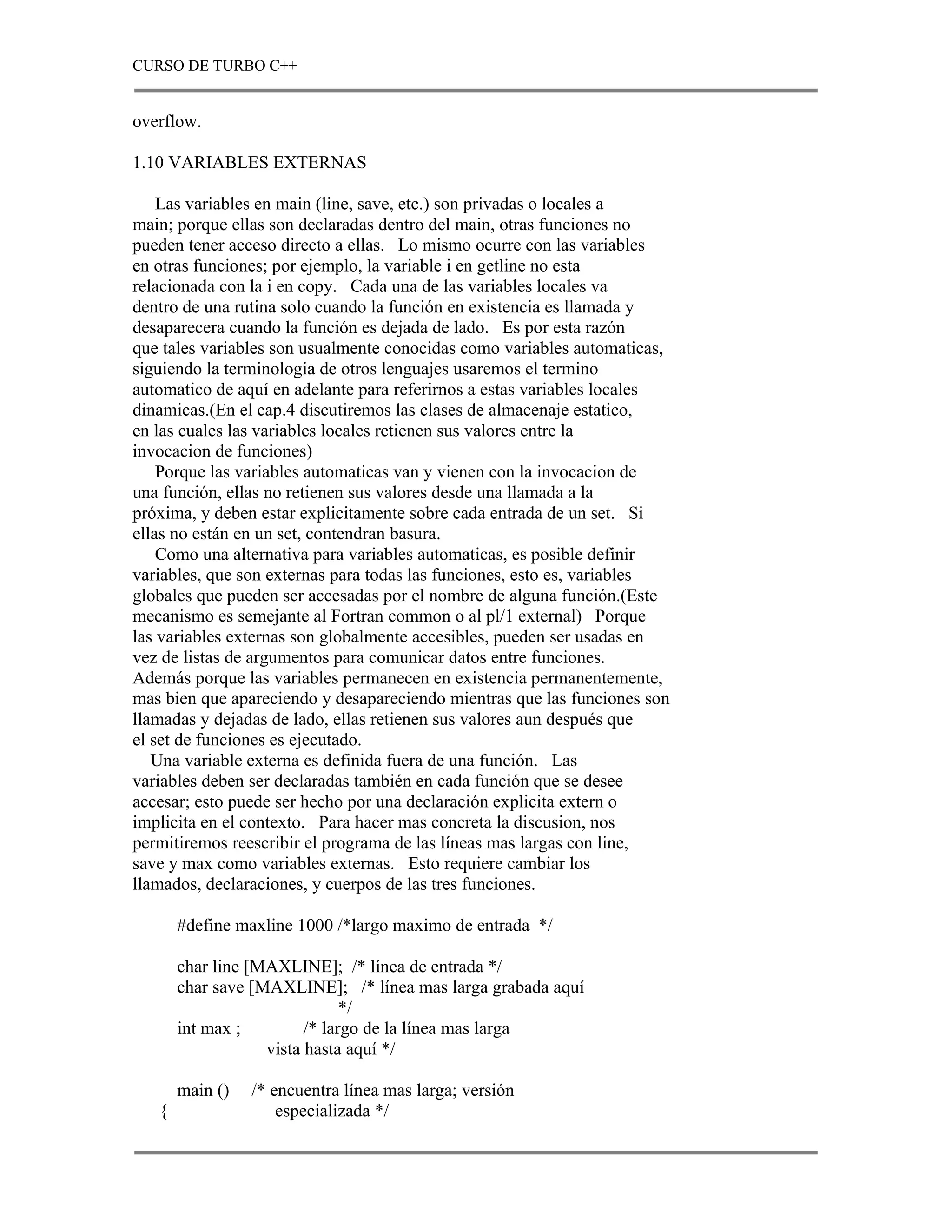 CURSO DE TURBO C++


overflow.

1.10 VARIABLES EXTERNAS

    Las variables en main (line, save, etc.) son privadas o locales a
main; porque ellas son declaradas dentro del main, otras funciones no
pueden tener acceso directo a ellas. Lo mismo ocurre con las variables
en otras funciones; por ejemplo, la variable i en getline no esta
relacionada con la i en copy. Cada una de las variables locales va
dentro de una rutina solo cuando la función en existencia es llamada y
desaparecera cuando la función es dejada de lado. Es por esta razón
que tales variables son usualmente conocidas como variables automaticas,
siguiendo la terminologia de otros lenguajes usaremos el termino
automatico de aquí en adelante para referirnos a estas variables locales
dinamicas.(En el cap.4 discutiremos las clases de almacenaje estatico,
en las cuales las variables locales retienen sus valores entre la
invocacion de funciones)
    Porque las variables automaticas van y vienen con la invocacion de
una función, ellas no retienen sus valores desde una llamada a la
próxima, y deben estar explicitamente sobre cada entrada de un set. Si
ellas no están en un set, contendran basura.
    Como una alternativa para variables automaticas, es posible definir
variables, que son externas para todas las funciones, esto es, variables
globales que pueden ser accesadas por el nombre de alguna función.(Este
mecanismo es semejante al Fortran common o al pl/1 external) Porque
las variables externas son globalmente accesibles, pueden ser usadas en
vez de listas de argumentos para comunicar datos entre funciones.
Además porque las variables permanecen en existencia permanentemente,
mas bien que apareciendo y desapareciendo mientras que las funciones son
llamadas y dejadas de lado, ellas retienen sus valores aun después que
el set de funciones es ejecutado.
   Una variable externa es definida fuera de una función. Las
variables deben ser declaradas también en cada función que se desee
accesar; esto puede ser hecho por una declaración explicita extern o
implicita en el contexto. Para hacer mas concreta la discusion, nos
permitiremos reescribir el programa de las líneas mas largas con line,
save y max como variables externas. Esto requiere cambiar los
llamados, declaraciones, y cuerpos de las tres funciones.

       #define maxline 1000 /*largo maximo de entrada */

       char line [MAXLINE]; /* línea de entrada */
       char save [MAXLINE]; /* línea mas larga grabada aquí
                               */
       int max ;         /* largo de la línea mas larga
                   vista hasta aquí */

       main ()   /* encuentra línea mas larga; versión
   {                 especializada */
 