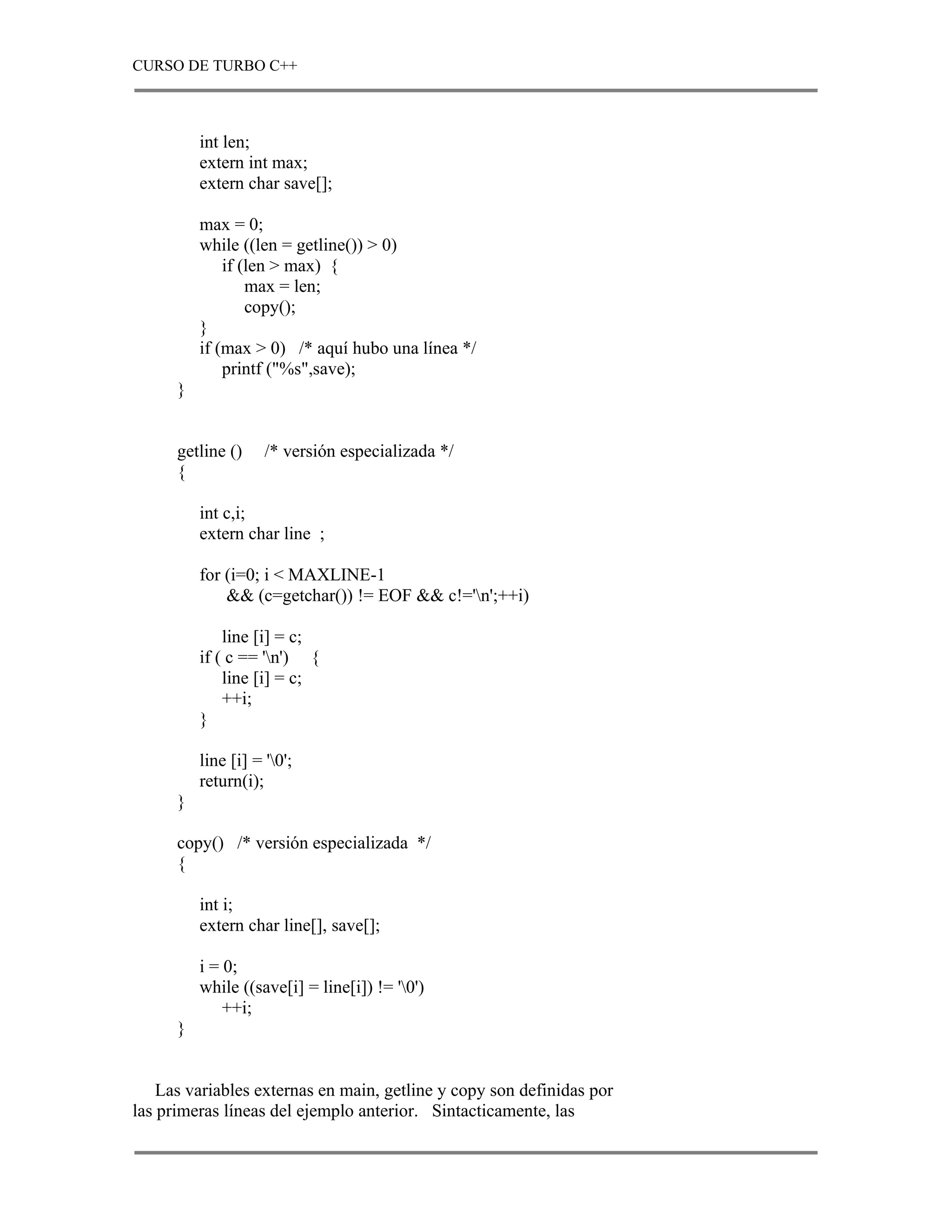 CURSO DE TURBO C++



          int len;
          extern int max;
          extern char save[];

          max = 0;
          while ((len = getline()) > 0)
              if (len > max) {
                  max = len;
                  copy();
          }
          if (max > 0) /* aquí hubo una línea */
              printf ("%s",save);
      }


      getline ()     /* versión especializada */
      {

          int c,i;
          extern char line ;

          for (i=0; i < MAXLINE-1
              && (c=getchar()) != EOF && c!='n';++i)

              line [i] = c;
          if ( c == 'n') {
              line [i] = c;
              ++i;
          }

          line [i] = '0';
          return(i);
      }

      copy() /* versión especializada */
      {

          int i;
          extern char line[], save[];

          i = 0;
          while ((save[i] = line[i]) != '0')
              ++i;
      }


    Las variables externas en main, getline y copy son definidas por
las primeras líneas del ejemplo anterior. Sintacticamente, las
 