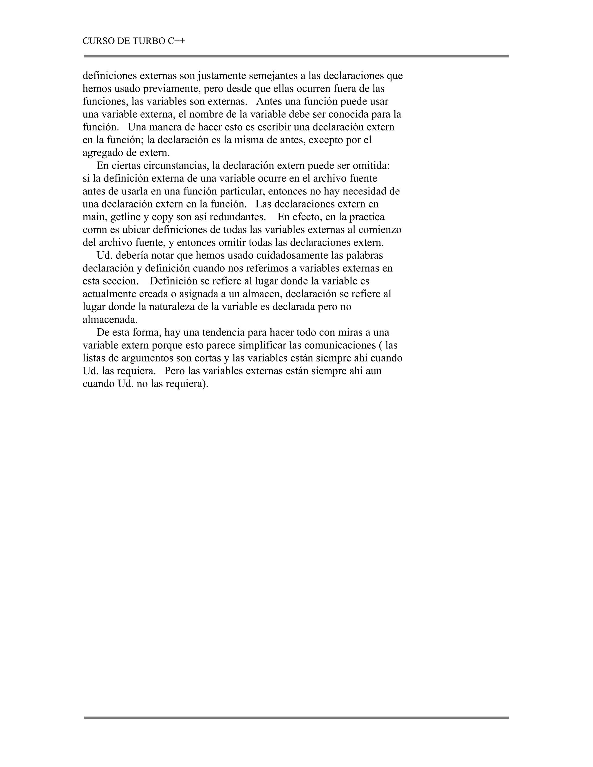 CURSO DE TURBO C++


definiciones externas son justamente semejantes a las declaraciones que
hemos usado previamente, pero desde que ellas ocurren fuera de las
funciones, las variables son externas. Antes una función puede usar
una variable externa, el nombre de la variable debe ser conocida para la
función. Una manera de hacer esto es escribir una declaración extern
en la función; la declaración es la misma de antes, excepto por el
agregado de extern.
    En ciertas circunstancias, la declaración extern puede ser omitida:
si la definición externa de una variable ocurre en el archivo fuente
antes de usarla en una función particular, entonces no hay necesidad de
una declaración extern en la función. Las declaraciones extern en
main, getline y copy son así redundantes. En efecto, en la practica
comn es ubicar definiciones de todas las variables externas al comienzo
del archivo fuente, y entonces omitir todas las declaraciones extern.
    Ud. debería notar que hemos usado cuidadosamente las palabras
declaración y definición cuando nos referimos a variables externas en
esta seccion. Definición se refiere al lugar donde la variable es
actualmente creada o asignada a un almacen, declaración se refiere al
lugar donde la naturaleza de la variable es declarada pero no
almacenada.
    De esta forma, hay una tendencia para hacer todo con miras a una
variable extern porque esto parece simplificar las comunicaciones ( las
listas de argumentos son cortas y las variables están siempre ahi cuando
Ud. las requiera. Pero las variables externas están siempre ahi aun
cuando Ud. no las requiera).
 