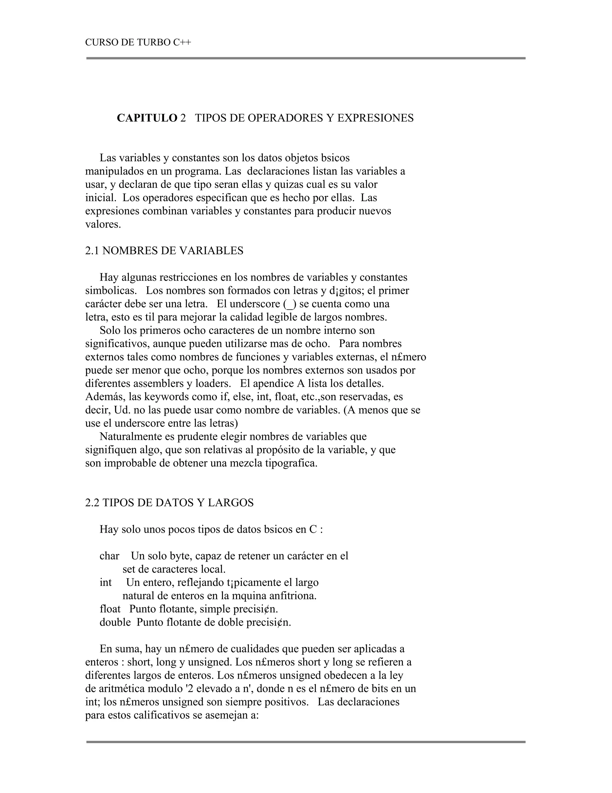 CURSO DE TURBO C++




      CAPITULO 2 TIPOS DE OPERADORES Y EXPRESIONES


   Las variables y constantes son los datos objetos bsicos
manipulados en un programa. Las declaraciones listan las variables a
usar, y declaran de que tipo seran ellas y quizas cual es su valor
inicial. Los operadores especifican que es hecho por ellas. Las
expresiones combinan variables y constantes para producir nuevos
valores.

2.1 NOMBRES DE VARIABLES

    Hay algunas restricciones en los nombres de variables y constantes
simbolicas. Los nombres son formados con letras y d¡gitos; el primer
carácter debe ser una letra. El underscore (_) se cuenta como una
letra, esto es til para mejorar la calidad legible de largos nombres.
    Solo los primeros ocho caracteres de un nombre interno son
significativos, aunque pueden utilizarse mas de ocho. Para nombres
externos tales como nombres de funciones y variables externas, el n£mero
puede ser menor que ocho, porque los nombres externos son usados por
diferentes assemblers y loaders. El apendice A lista los detalles.
Además, las keywords como if, else, int, float, etc.,son reservadas, es
decir, Ud. no las puede usar como nombre de variables. (A menos que se
use el underscore entre las letras)
    Naturalmente es prudente elegir nombres de variables que
signifiquen algo, que son relativas al propósito de la variable, y que
son improbable de obtener una mezcla tipografica.


2.2 TIPOS DE DATOS Y LARGOS

   Hay solo unos pocos tipos de datos bsicos en C :

   char   Un solo byte, capaz de retener un carácter en el
        set de caracteres local.
   int Un entero, reflejando t¡picamente el largo
        natural de enteros en la mquina anfitriona.
   float Punto flotante, simple precisi¢n.
   double Punto flotante de doble precisi¢n.

    En suma, hay un n£mero de cualidades que pueden ser aplicadas a
enteros : short, long y unsigned. Los n£meros short y long se refieren a
diferentes largos de enteros. Los n£meros unsigned obedecen a la ley
de aritmética modulo '2 elevado a n', donde n es el n£mero de bits en un
int; los n£meros unsigned son siempre positivos. Las declaraciones
para estos calificativos se asemejan a:
 