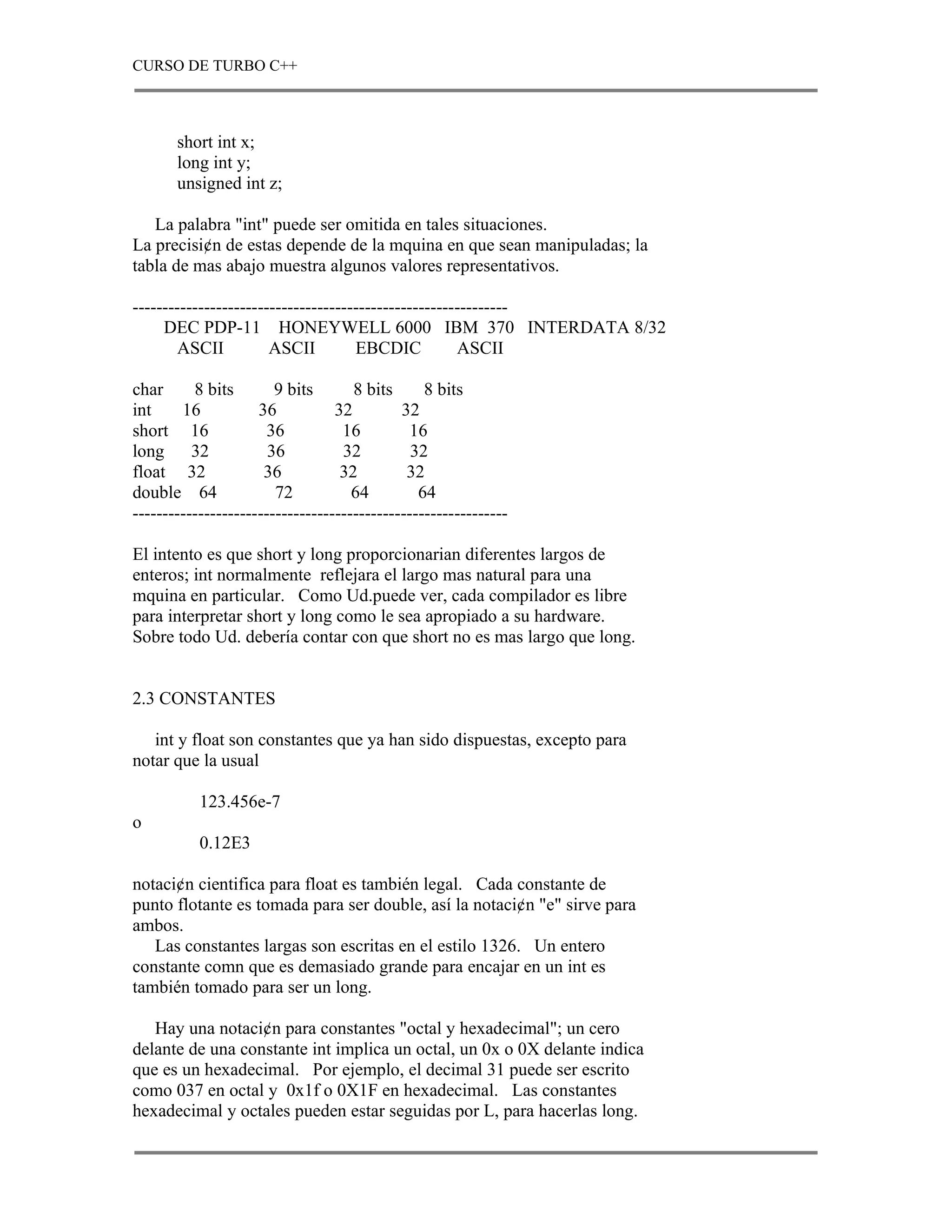 CURSO DE TURBO C++



       short int x;
       long int y;
       unsigned int z;

   La palabra "int" puede ser omitida en tales situaciones.
La precisi¢n de estas depende de la mquina en que sean manipuladas; la
tabla de mas abajo muestra algunos valores representativos.

---------------------------------------------------------------
     DEC PDP-11 HONEYWELL 6000 IBM 370 INTERDATA 8/32
       ASCII           ASCII         EBCDIC           ASCII

char      8 bits        9 bits       8 bits      8 bits
int     16           36           32         32
short 16               36          16          16
long      32           36          32          32
float 32              36           32         32
double 64               72           64         64
---------------------------------------------------------------

El intento es que short y long proporcionarian diferentes largos de
enteros; int normalmente reflejara el largo mas natural para una
mquina en particular. Como Ud.puede ver, cada compilador es libre
para interpretar short y long como le sea apropiado a su hardware.
Sobre todo Ud. debería contar con que short no es mas largo que long.


2.3 CONSTANTES

   int y float son constantes que ya han sido dispuestas, excepto para
notar que la usual

           123.456e-7
o
           0.12E3

notaci¢n cientifica para float es también legal. Cada constante de
punto flotante es tomada para ser double, así la notaci¢n "e" sirve para
ambos.
   Las constantes largas son escritas en el estilo 1326. Un entero
constante comn que es demasiado grande para encajar en un int es
también tomado para ser un long.

   Hay una notaci¢n para constantes "octal y hexadecimal"; un cero
delante de una constante int implica un octal, un 0x o 0X delante indica
que es un hexadecimal. Por ejemplo, el decimal 31 puede ser escrito
como 037 en octal y 0x1f o 0X1F en hexadecimal. Las constantes
hexadecimal y octales pueden estar seguidas por L, para hacerlas long.
 