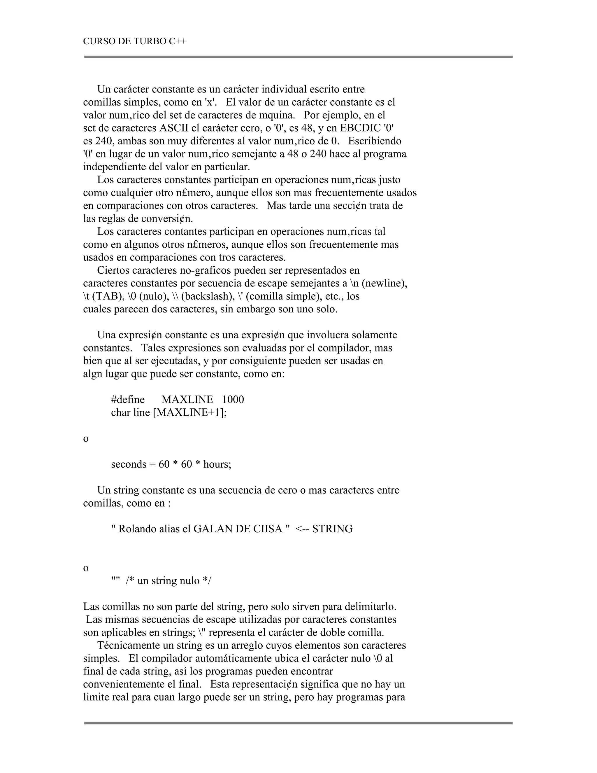 CURSO DE TURBO C++



    Un carácter constante es un carácter individual escrito entre
comillas simples, como en 'x'. El valor de un carácter constante es el
valor num‚rico del set de caracteres de mquina. Por ejemplo, en el
set de caracteres ASCII el carácter cero, o '0', es 48, y en EBCDIC '0'
es 240, ambas son muy diferentes al valor num‚rico de 0. Escribiendo
'0' en lugar de un valor num‚rico semejante a 48 o 240 hace al programa
independiente del valor en particular.
    Los caracteres constantes participan en operaciones num‚ricas justo
como cualquier otro n£mero, aunque ellos son mas frecuentemente usados
en comparaciones con otros caracteres. Mas tarde una secci¢n trata de
las reglas de conversi¢n.
    Los caracteres contantes participan en operaciones num‚ricas tal
como en algunos otros n£meros, aunque ellos son frecuentemente mas
usados en comparaciones con tros caracteres.
    Ciertos caracteres no-graficos pueden ser representados en
caracteres constantes por secuencia de escape semejantes a n (newline),
t (TAB), 0 (nulo),  (backslash), ' (comilla simple), etc., los
cuales parecen dos caracteres, sin embargo son uno solo.

   Una expresi¢n constante es una expresi¢n que involucra solamente
constantes. Tales expresiones son evaluadas por el compilador, mas
bien que al ser ejecutadas, y por consiguiente pueden ser usadas en
algn lugar que puede ser constante, como en:

      #define     MAXLINE 1000
      char line [MAXLINE+1];

o

      seconds = 60 * 60 * hours;

  Un string constante es una secuencia de cero o mas caracteres entre
comillas, como en :

      " Rolando alias el GALAN DE CIISA " <-- STRING


o
      "" /* un string nulo */

Las comillas no son parte del string, pero solo sirven para delimitarlo.
 Las mismas secuencias de escape utilizadas por caracteres constantes
son aplicables en strings; " representa el carácter de doble comilla.
   Técnicamente un string es un arreglo cuyos elementos son caracteres
simples. El compilador automáticamente ubica el carácter nulo 0 al
final de cada string, así los programas pueden encontrar
convenientemente el final. Esta representaci¢n significa que no hay un
limite real para cuan largo puede ser un string, pero hay programas para
 