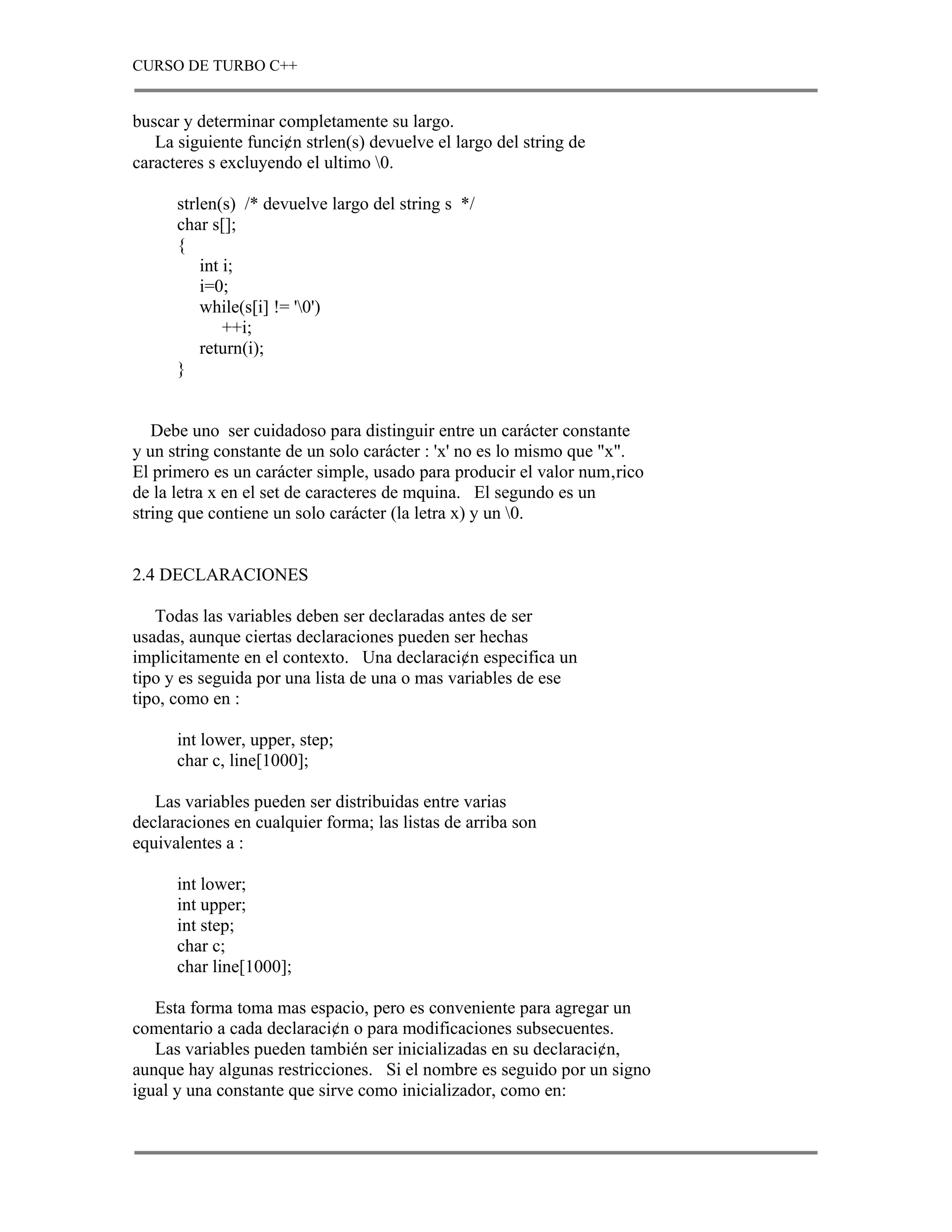 CURSO DE TURBO C++


buscar y determinar completamente su largo.
   La siguiente funci¢n strlen(s) devuelve el largo del string de
caracteres s excluyendo el ultimo 0.

      strlen(s) /* devuelve largo del string s */
      char s[];
      {
          int i;
          i=0;
          while(s[i] != '0')
              ++i;
          return(i);
      }


   Debe uno ser cuidadoso para distinguir entre un carácter constante
y un string constante de un solo carácter : 'x' no es lo mismo que "x".
El primero es un carácter simple, usado para producir el valor num‚rico
de la letra x en el set de caracteres de mquina. El segundo es un
string que contiene un solo carácter (la letra x) y un 0.


2.4 DECLARACIONES

   Todas las variables deben ser declaradas antes de ser
usadas, aunque ciertas declaraciones pueden ser hechas
implicitamente en el contexto. Una declaraci¢n especifica un
tipo y es seguida por una lista de una o mas variables de ese
tipo, como en :

      int lower, upper, step;
      char c, line[1000];

   Las variables pueden ser distribuidas entre varias
declaraciones en cualquier forma; las listas de arriba son
equivalentes a :

      int lower;
      int upper;
      int step;
      char c;
      char line[1000];

   Esta forma toma mas espacio, pero es conveniente para agregar un
comentario a cada declaraci¢n o para modificaciones subsecuentes.
   Las variables pueden también ser inicializadas en su declaraci¢n,
aunque hay algunas restricciones. Si el nombre es seguido por un signo
igual y una constante que sirve como inicializador, como en:
 