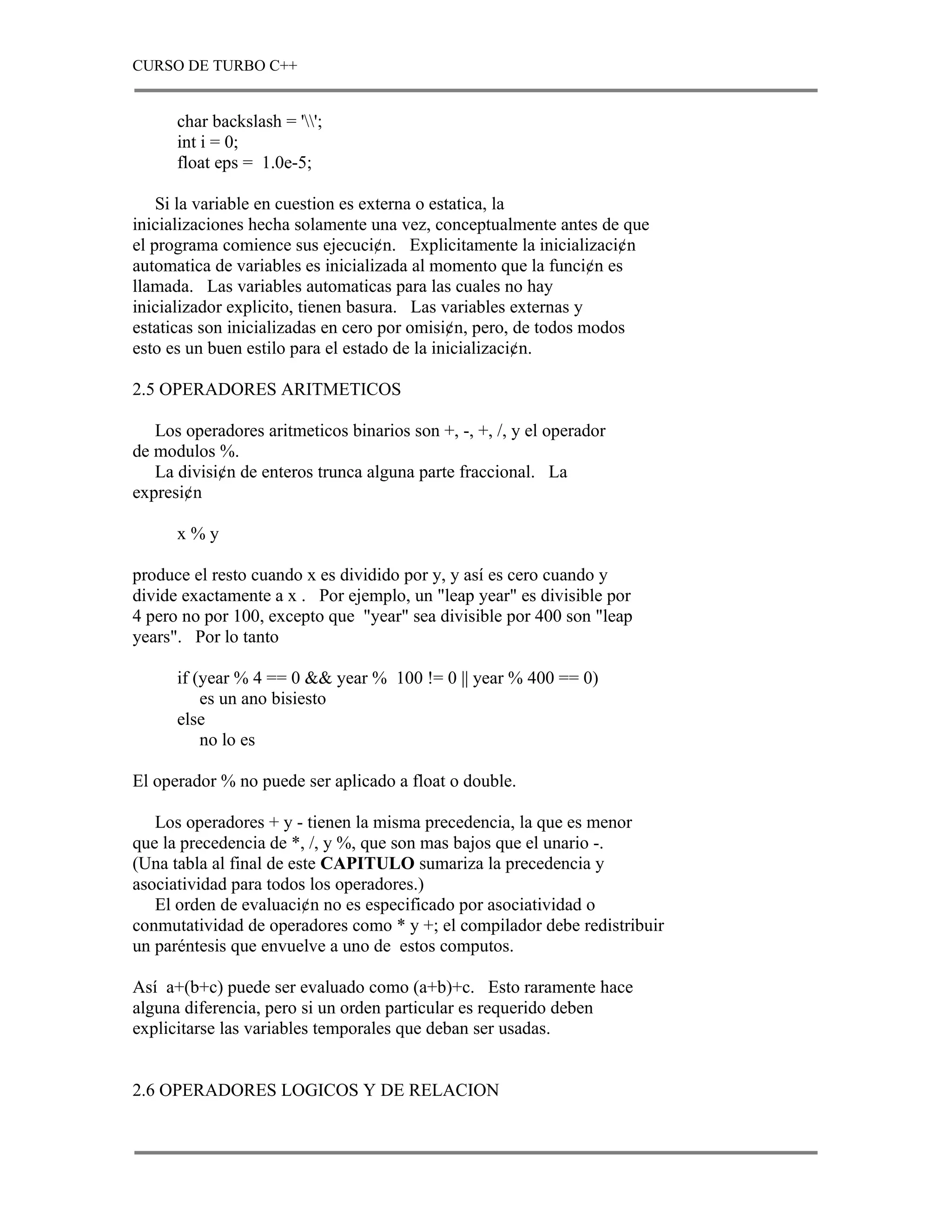 CURSO DE TURBO C++


      char backslash = '';
      int i = 0;
      float eps = 1.0e-5;

    Si la variable en cuestion es externa o estatica, la
inicializaciones hecha solamente una vez, conceptualmente antes de que
el programa comience sus ejecuci¢n. Explicitamente la inicializaci¢n
automatica de variables es inicializada al momento que la funci¢n es
llamada. Las variables automaticas para las cuales no hay
inicializador explicito, tienen basura. Las variables externas y
estaticas son inicializadas en cero por omisi¢n, pero, de todos modos
esto es un buen estilo para el estado de la inicializaci¢n.

2.5 OPERADORES ARITMETICOS

   Los operadores aritmeticos binarios son +, -, +, /, y el operador
de modulos %.
   La divisi¢n de enteros trunca alguna parte fraccional. La
expresi¢n

      x%y

produce el resto cuando x es dividido por y, y así es cero cuando y
divide exactamente a x . Por ejemplo, un "leap year" es divisible por
4 pero no por 100, excepto que "year" sea divisible por 400 son "leap
years". Por lo tanto

      if (year % 4 == 0 && year % 100 != 0 || year % 400 == 0)
          es un ano bisiesto
      else
          no lo es

El operador % no puede ser aplicado a float o double.

   Los operadores + y - tienen la misma precedencia, la que es menor
que la precedencia de *, /, y %, que son mas bajos que el unario -.
(Una tabla al final de este CAPITULO sumariza la precedencia y
asociatividad para todos los operadores.)
   El orden de evaluaci¢n no es especificado por asociatividad o
conmutatividad de operadores como * y +; el compilador debe redistribuir
un paréntesis que envuelve a uno de estos computos.

Así a+(b+c) puede ser evaluado como (a+b)+c. Esto raramente hace
alguna diferencia, pero si un orden particular es requerido deben
explicitarse las variables temporales que deban ser usadas.


2.6 OPERADORES LOGICOS Y DE RELACION
 