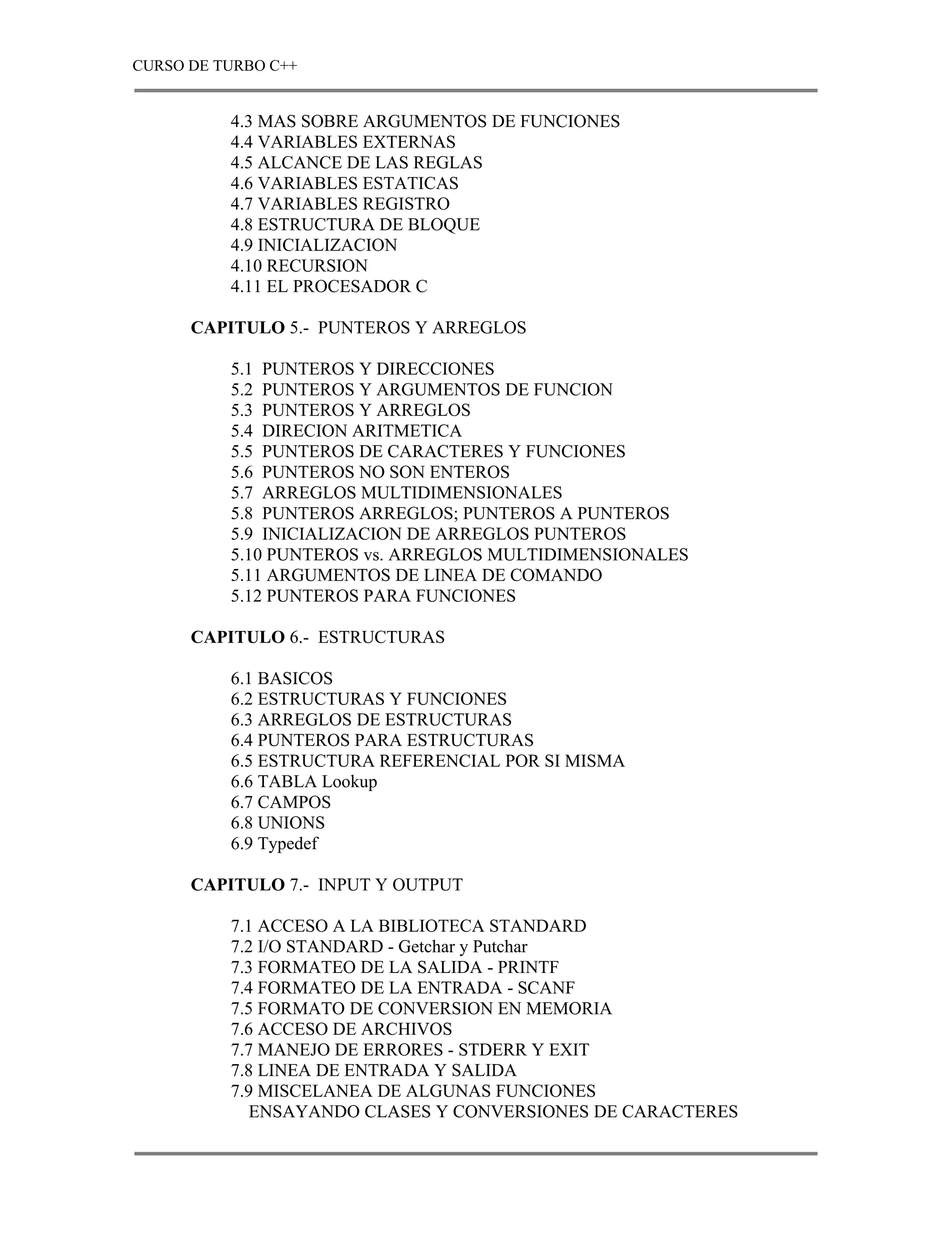 CURSO DE TURBO C++


          4.3 MAS SOBRE ARGUMENTOS DE FUNCIONES
          4.4 VARIABLES EXTERNAS
          4.5 ALCANCE DE LAS REGLAS
          4.6 VARIABLES ESTATICAS
          4.7 VARIABLES REGISTRO
          4.8 ESTRUCTURA DE BLOQUE
          4.9 INICIALIZACION
          4.10 RECURSION
          4.11 EL PROCESADOR C

      CAPITULO 5.- PUNTEROS Y ARREGLOS

          5.1 PUNTEROS Y DIRECCIONES
          5.2 PUNTEROS Y ARGUMENTOS DE FUNCION
          5.3 PUNTEROS Y ARREGLOS
          5.4 DIRECION ARITMETICA
          5.5 PUNTEROS DE CARACTERES Y FUNCIONES
          5.6 PUNTEROS NO SON ENTEROS
          5.7 ARREGLOS MULTIDIMENSIONALES
          5.8 PUNTEROS ARREGLOS; PUNTEROS A PUNTEROS
          5.9 INICIALIZACION DE ARREGLOS PUNTEROS
          5.10 PUNTEROS vs. ARREGLOS MULTIDIMENSIONALES
          5.11 ARGUMENTOS DE LINEA DE COMANDO
          5.12 PUNTEROS PARA FUNCIONES

      CAPITULO 6.- ESTRUCTURAS

          6.1 BASICOS
          6.2 ESTRUCTURAS Y FUNCIONES
          6.3 ARREGLOS DE ESTRUCTURAS
          6.4 PUNTEROS PARA ESTRUCTURAS
          6.5 ESTRUCTURA REFERENCIAL POR SI MISMA
          6.6 TABLA Lookup
          6.7 CAMPOS
          6.8 UNIONS
          6.9 Typedef

      CAPITULO 7.- INPUT Y OUTPUT

          7.1 ACCESO A LA BIBLIOTECA STANDARD
          7.2 I/O STANDARD - Getchar y Putchar
          7.3 FORMATEO DE LA SALIDA - PRINTF
          7.4 FORMATEO DE LA ENTRADA - SCANF
          7.5 FORMATO DE CONVERSION EN MEMORIA
          7.6 ACCESO DE ARCHIVOS
          7.7 MANEJO DE ERRORES - STDERR Y EXIT
          7.8 LINEA DE ENTRADA Y SALIDA
          7.9 MISCELANEA DE ALGUNAS FUNCIONES
             ENSAYANDO CLASES Y CONVERSIONES DE CARACTERES
 