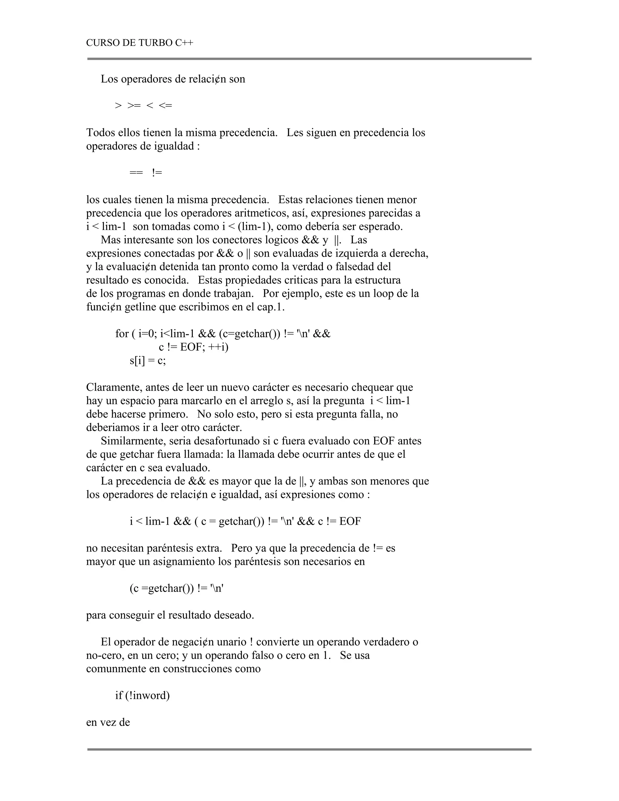 CURSO DE TURBO C++


   Los operadores de relaci¢n son

      > >= < <=

Todos ellos tienen la misma precedencia. Les siguen en precedencia los
operadores de igualdad :

         == !=

los cuales tienen la misma precedencia. Estas relaciones tienen menor
precedencia que los operadores aritmeticos, así, expresiones parecidas a
i < lim-1 son tomadas como i < (lim-1), como debería ser esperado.
    Mas interesante son los conectores logicos && y ||. Las
expresiones conectadas por && o || son evaluadas de izquierda a derecha,
y la evaluaci¢n detenida tan pronto como la verdad o falsedad del
resultado es conocida. Estas propiedades criticas para la estructura
de los programas en donde trabajan. Por ejemplo, este es un loop de la
funci¢n getline que escribimos en el cap.1.

      for ( i=0; i<lim-1 && (c=getchar()) != 'n' &&
                 c != EOF; ++i)
         s[i] = c;

Claramente, antes de leer un nuevo carácter es necesario chequear que
hay un espacio para marcarlo en el arreglo s, así la pregunta i < lim-1
debe hacerse primero. No solo esto, pero si esta pregunta falla, no
deberiamos ir a leer otro carácter.
   Similarmente, seria desafortunado si c fuera evaluado con EOF antes
de que getchar fuera llamada: la llamada debe ocurrir antes de que el
carácter en c sea evaluado.
   La precedencia de && es mayor que la de ||, y ambas son menores que
los operadores de relaci¢n e igualdad, así expresiones como :

         i < lim-1 && ( c = getchar()) != 'n' && c != EOF

no necesitan paréntesis extra. Pero ya que la precedencia de != es
mayor que un asignamiento los paréntesis son necesarios en

         (c =getchar()) != 'n'

para conseguir el resultado deseado.

   El operador de negaci¢n unario ! convierte un operando verdadero o
no-cero, en un cero; y un operando falso o cero en 1. Se usa
comunmente en construcciones como

      if (!inword)

en vez de
 