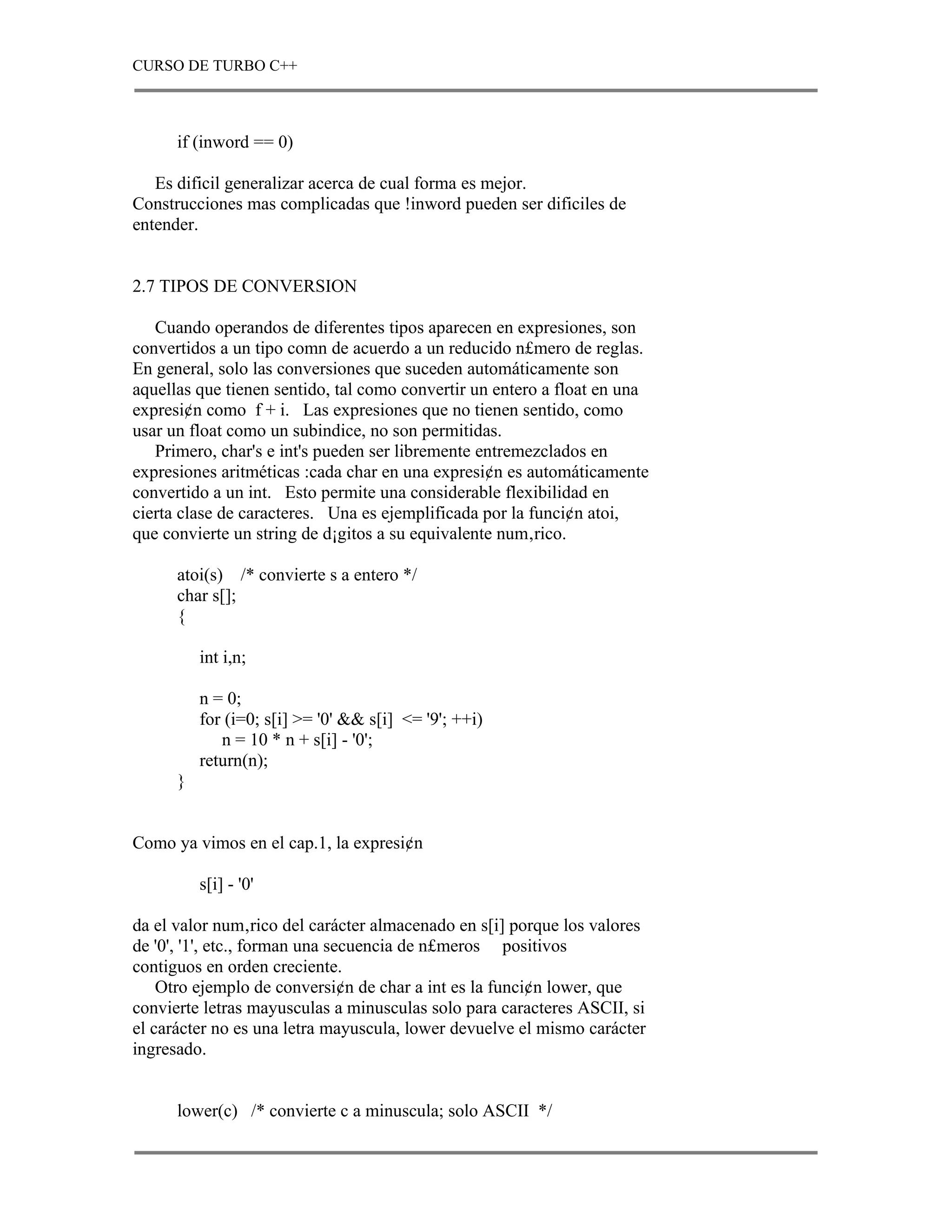 CURSO DE TURBO C++



      if (inword == 0)

   Es dificil generalizar acerca de cual forma es mejor.
Construcciones mas complicadas que !inword pueden ser dificiles de
entender.


2.7 TIPOS DE CONVERSION

   Cuando operandos de diferentes tipos aparecen en expresiones, son
convertidos a un tipo comn de acuerdo a un reducido n£mero de reglas.
En general, solo las conversiones que suceden automáticamente son
aquellas que tienen sentido, tal como convertir un entero a float en una
expresi¢n como f + i. Las expresiones que no tienen sentido, como
usar un float como un subindice, no son permitidas.
   Primero, char's e int's pueden ser libremente entremezclados en
expresiones aritméticas :cada char en una expresi¢n es automáticamente
convertido a un int. Esto permite una considerable flexibilidad en
cierta clase de caracteres. Una es ejemplificada por la funci¢n atoi,
que convierte un string de d¡gitos a su equivalente num‚rico.

      atoi(s) /* convierte s a entero */
      char s[];
      {

          int i,n;

          n = 0;
          for (i=0; s[i] >= '0' && s[i] <= '9'; ++i)
             n = 10 * n + s[i] - '0';
          return(n);
      }


Como ya vimos en el cap.1, la expresi¢n

          s[i] - '0'

da el valor num‚rico del carácter almacenado en s[i] porque los valores
de '0', '1', etc., forman una secuencia de n£meros positivos
contiguos en orden creciente.
    Otro ejemplo de conversi¢n de char a int es la funci¢n lower, que
convierte letras mayusculas a minusculas solo para caracteres ASCII, si
el carácter no es una letra mayuscula, lower devuelve el mismo carácter
ingresado.


      lower(c) /* convierte c a minuscula; solo ASCII */
 