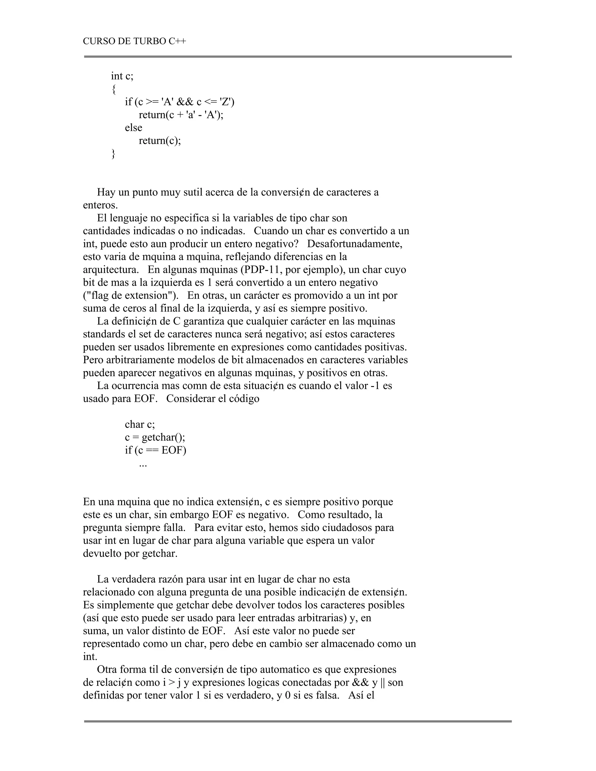 CURSO DE TURBO C++


      int c;
      {
          if (c >= 'A' && c <= 'Z')
              return(c + 'a' - 'A');
          else
              return(c);
      }


    Hay un punto muy sutil acerca de la conversi¢n de caracteres a
enteros.
    El lenguaje no especifica si la variables de tipo char son
cantidades indicadas o no indicadas. Cuando un char es convertido a un
int, puede esto aun producir un entero negativo? Desafortunadamente,
esto varia de mquina a mquina, reflejando diferencias en la
arquitectura. En algunas mquinas (PDP-11, por ejemplo), un char cuyo
bit de mas a la izquierda es 1 será convertido a un entero negativo
("flag de extension"). En otras, un carácter es promovido a un int por
suma de ceros al final de la izquierda, y así es siempre positivo.
    La definici¢n de C garantiza que cualquier carácter en las mquinas
standards el set de caracteres nunca será negativo; así estos caracteres
pueden ser usados libremente en expresiones como cantidades positivas.
Pero arbitrariamente modelos de bit almacenados en caracteres variables
pueden aparecer negativos en algunas mquinas, y positivos en otras.
    La ocurrencia mas comn de esta situaci¢n es cuando el valor -1 es
usado para EOF. Considerar el código

         char c;
         c = getchar();
         if (c == EOF)
             ...


En una mquina que no indica extensi¢n, c es siempre positivo porque
este es un char, sin embargo EOF es negativo. Como resultado, la
pregunta siempre falla. Para evitar esto, hemos sido ciudadosos para
usar int en lugar de char para alguna variable que espera un valor
devuelto por getchar.

    La verdadera razón para usar int en lugar de char no esta
relacionado con alguna pregunta de una posible indicaci¢n de extensi¢n.
Es simplemente que getchar debe devolver todos los caracteres posibles
(así que esto puede ser usado para leer entradas arbitrarias) y, en
suma, un valor distinto de EOF. Así este valor no puede ser
representado como un char, pero debe en cambio ser almacenado como un
int.
    Otra forma til de conversi¢n de tipo automatico es que expresiones
de relaci¢n como i > j y expresiones logicas conectadas por && y || son
definidas por tener valor 1 si es verdadero, y 0 si es falsa. Así el
 
